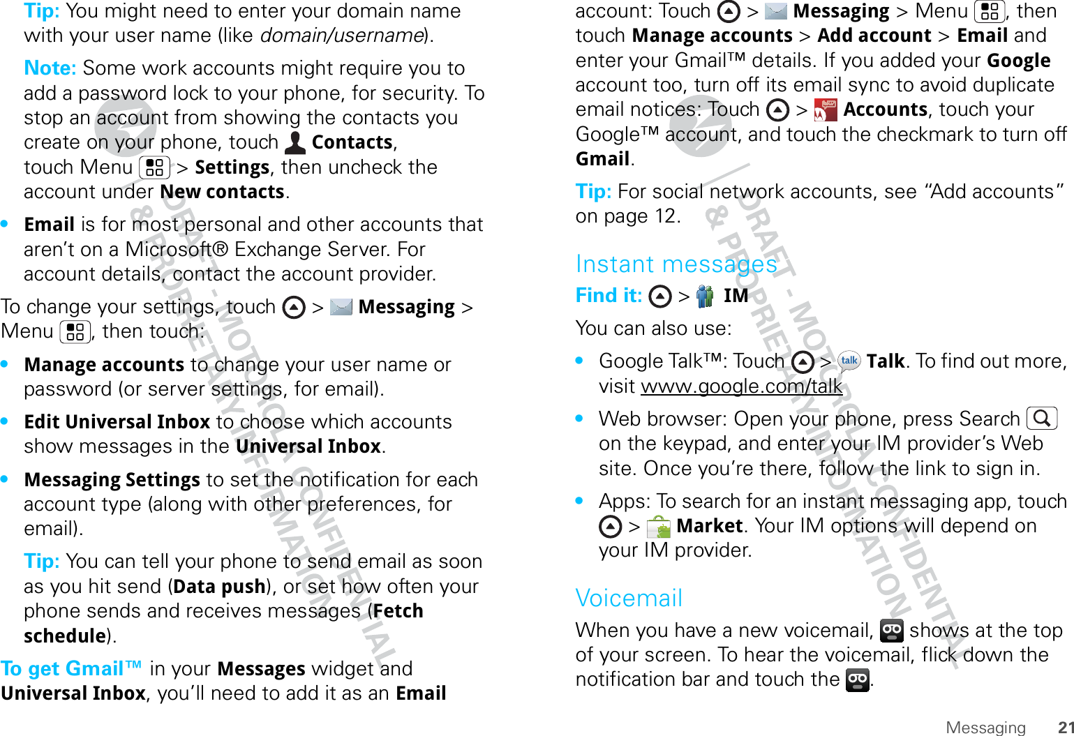 21MessagingTip: You might need to enter your domain name with your user name (like domain/username).Note: Some work accounts might require you to add a password lock to your phone, for security. To stop an account from showing the contacts you create on your phone, touch  Contacts, touch Menu  &gt; Settings, then uncheck the account under New contacts.•Email is for most personal and other accounts that aren’t on a Microsoft® Exchange Server. For account details, contact the account provider.To change your settings, touch &gt;  Messaging &gt; Menu , then touch:•Manage accounts to change your user name or password (or server settings, for email).•Edit Universal Inbox to choose which accounts show messages in the Universal Inbox.•Messaging Settings to set the notification for each account type (along with other preferences, for email).Tip: You can tell your phone to send email as soon as you hit send (Data push), or set how often your phone sends and receives messages (Fetch schedule).To get Gmail™ in your Messages widget and Universal Inbox, you’ll need to add it as an Email account: Touch &gt;  Messaging &gt; Menu , then touch Manage accounts &gt; Add account &gt; Email and enter your Gmail™ details. If you added your Google account too, turn off its email sync to avoid duplicate email notices: Touch &gt;  Accounts, touch your Google™ account, and touch the checkmark to turn off Gmail.Tip: For social network accounts, see “Add accounts” on page 12.Instant messagesFind it:  &gt;  IMYou can also use:•Google Talk™: Touch  &gt;  Talk. To find out more, visit www.google.com/talk•Web browser: Open your phone, press Search  on the keypad, and enter your IM provider’s Web site. Once you’re there, follow the link to sign in.•Apps: To search for an instant messaging app, touch &gt;  Market. Your IM options will depend on your IM provider.VoicemailWhen you have a new voicemail,  shows at the top of your screen. To hear the voicemail, flick down the notification bar and touch the  .