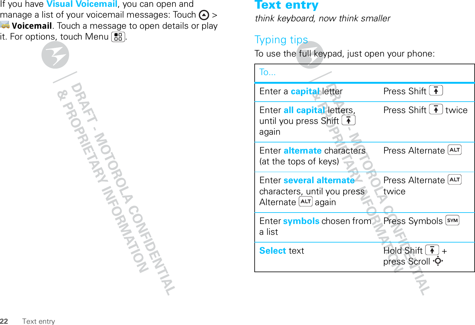 22 Text entryIf you have Visual Voicemail, you can open and manage a list of your voicemail messages: Touch &gt; Voicemail. Touch a message to open details or play it. For options, touch Menu .Text entrythink keyboard, now think smallerTyping tipsTo use the full keypad, just open your phone:To...Enter a capital letter Press ShiftEnter all capital letters, until you press Shift  againPress Shift  twiceEnter alternate characters (at the tops of keys)Press AlternateEnter several alternate characters, until you press Alternate  againPress Alternate  twiceEnter symbols chosen from a listPress SymbolsSelect text Hold Shift + press Scroll