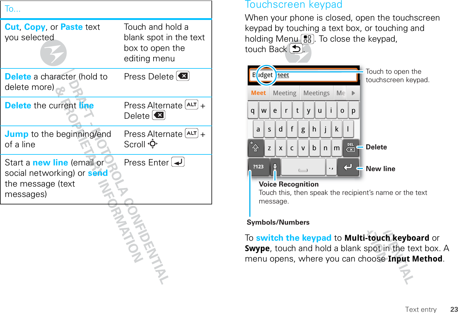 23Text entryCut, Copy, or Paste text you selectedTouch and hold a blank spot in the text box to open the editing menuDelete a character (hold to delete more)Press DeleteDelete the current line Press Alternate  + DeleteJump to the beginning/end of a linePress Alternate  + ScrollStart a new line (email or social networking) or send the message (text messages) Press EnterTo. . . Touchscreen keypadWhen your phone is closed, open the touchscreen keypad by touching a text box, or touching and holding Menu . To close the keypad, touch Back .To   switch the keypad to Multi-touch keyboard or Swype, touch and hold a blank spot in the text box. A menu opens, where you can choose Input Method.Budget MeetMeeting Meetings MeMeet?123asdfghjk lqwe r t y u i opzxcvbnm. ,DELMMeeeeeeeeeeeeeeeeeeDeleteNew lineSymbols/NumbersVoice RecognitionTouch this, then speak the recipient’s name or the text message.Touch to open the touchscreen keypad.