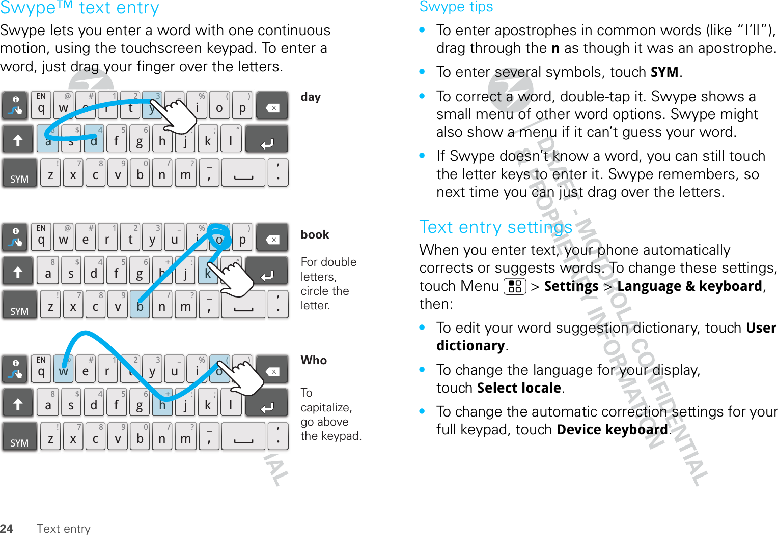 24 Text entrySwype™ text entrySwype lets you enter a word with one continuous motion, using the touchscreen keypad. To enter a word, just drag your finger over the letters.qwaEN @# 123_%()!7890/?sdf gh jkzSYM xcvbnm_,‘.ler tyuiop8$456+:;“qwaEN @# 123_%()!7890/?sdf gh jkzSYM xcvbnm_,‘.ler tyuiop8$456+:;“qwaEN @# 123_%()!7890/?sdf gh jkzSYM xcvbnm_,‘.ler tyuiop8$456+:;“h+w@(ok;0bo(d43ya8For double letters, circle the letter.To capitalize, go above the keypad.bookWhodaySwype tips•To enter apostrophes in common words (like “I’ll”), drag through the n as though it was an apostrophe.•To enter several symbols, touch SYM.•To correct a word, double-tap it. Swype shows a small menu of other word options. Swype might also show a menu if it can’t guess your word.•If Swype doesn’t know a word, you can still touch the letter keys to enter it. Swype remembers, so next time you can just drag over the letters.Text entry settingsWhen you enter text, your phone automatically corrects or suggests words. To change these settings, touch Menu  &gt; Settings &gt; Language &amp; keyboard, then:•To edit your word suggestion dictionary, touch User dictionary.•To change the language for your display, touch Select locale.•To change the automatic correction settings for your full keypad, touch Device keyboard.