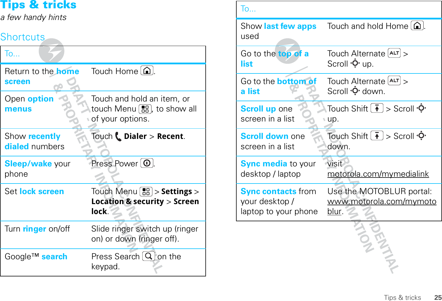 25Tips &amp; tricksTips &amp; tricksa few handy hintsShortcutsTo. . .Return to the home screenTouch Home .Open option menusTouch and hold an item, or touch Menu , to show all of your options.Show recently dialed numbersTouch  Dialer &gt; Recent.Sleep/wake your phonePress Power .Set lock screen Touch Menu  &gt; Settings &gt; Location &amp; security &gt; Screen lock. Tur n  ringer on/off Slide ringer switch up (ringer on) or down (ringer off).Google™ search Press Search  on the keypad.Show last few apps usedTouch and hold Home .Go to the top of a listTouch Alternate  &gt; Scroll  up.Go to the bottom of a listTouch Alternate  &gt; Scroll  down.Scroll up one screen in a listTouch Shift  &gt; Scroll  up.Scroll down one screen in a listTouch Shift  &gt; Scroll  down.Sync media to your desktop / laptopvisit motorola.com/mymedialinkSync contacts from your desktop / laptop to your phoneUse the MOTOBLUR portal: www.motorola.com/mymotoblur. To...