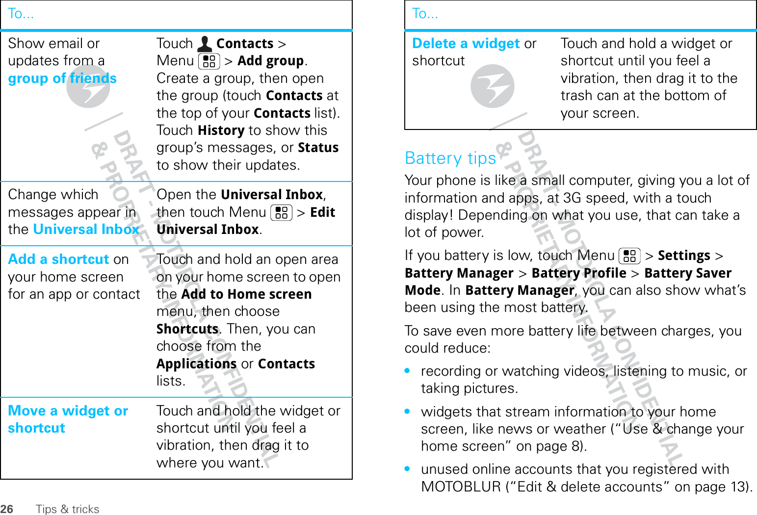 26 Tips &amp; tricksShow email or updates from a group of friendsTou ch Contacts &gt; Menu  &gt; Add group. Create a group, then open the group (touch Contacts at the top of your Contacts list). Touch History to show this group’s messages, or Status to show their updates.Change which messages appear in the Universal InboxOpen the Universal Inbox, then touch Menu  &gt; Edit Universal Inbox.Add a shortcut on your home screen for an app or contactTouch and hold an open area on your home screen to open the Add to Home screen menu, then choose Shortcuts. Then, you can choose from the Applications or Contacts lists. Move a widget or shortcutTouch and hold the widget or shortcut until you feel a vibration, then drag it to where you want.To. . .Battery tipsYour phone is like a small computer, giving you a lot of information and apps, at 3G speed, with a touch display! Depending on what you use, that can take a lot of power.If you battery is low, touch Menu  &gt; Settings &gt; Battery Manager &gt; Battery Profile &gt; Battery Saver Mode. In Battery Manager, you can also show what’s been using the most battery.To save even more battery life between charges, you could reduce:•recording or watching videos, listening to music, or taking pictures.•widgets that stream information to your home screen, like news or weather (“Use &amp; change your home screen” on page 8).•unused online accounts that you registered with MOTOBLUR (“Edit &amp; delete accounts” on page 13).Delete a widget or shortcutTouch and hold a widget or shortcut until you feel a vibration, then drag it to the trash can at the bottom of your screen.To...