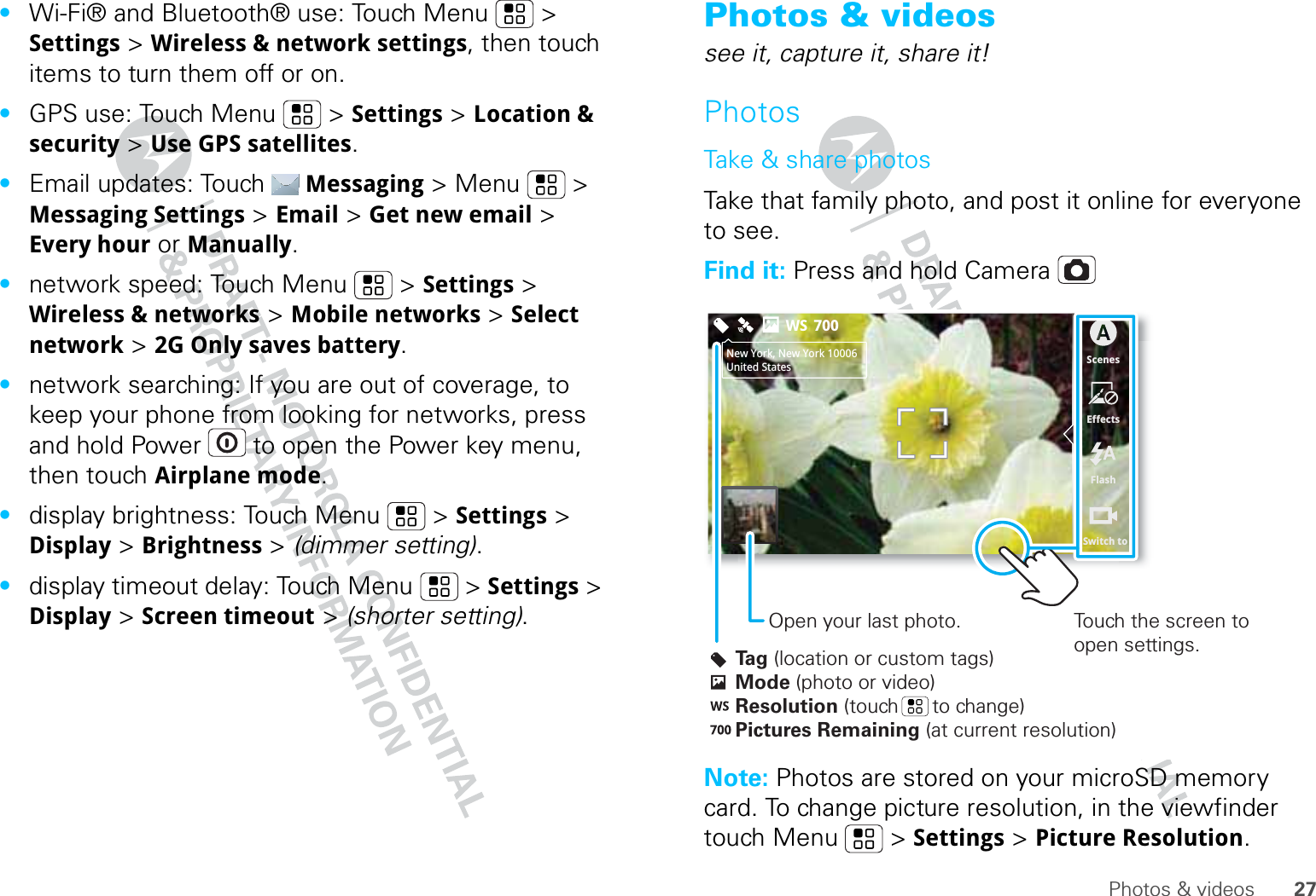 27Photos &amp; videos•Wi-Fi® and Bluetooth® use: Touch Menu  &gt; Settings &gt; Wireless &amp; network settings, then touch items to turn them off or on.•GPS use: Touch Menu  &gt; Settings &gt; Location &amp; security &gt; Use GPS satellites.•Email updates: Touch Messaging &gt; Menu  &gt; Messaging Settings &gt; Email &gt; Get new email &gt; Every hour or Manually.•network speed: Touch Menu  &gt; Settings &gt; Wireless &amp; networks &gt; Mobile networks &gt; Select network &gt; 2G Only saves battery.•network searching: If you are out of coverage, to keep your phone from looking for networks, press and hold Power  to open the Power key menu, then touch Airplane mode.•display brightness: Touch Menu  &gt; Settings &gt; Display &gt; Brightness &gt; (dimmer setting).•display timeout delay: Touch Menu  &gt; Settings &gt; Display &gt; Screen timeout &gt; (shorter setting).Photos &amp; videossee it, capture it, share it!PhotosTake &amp; share photosTake that family photo, and post it online for everyone to see.Find it: Press and hold CameraNote: Photos are stored on your microSD memory card. To change picture resolution, in the viewfinder touch Menu  &gt; Settings &gt; Picture Resolution.ScenesEffectsFlashSwitch toNew York, New York 10006United States700WSTag (location or custom tags)Mode (photo or video)Resolution (touch      to change)Pictures Remaining (at current resolution)Touch the screen to open settings.Open your last photo.