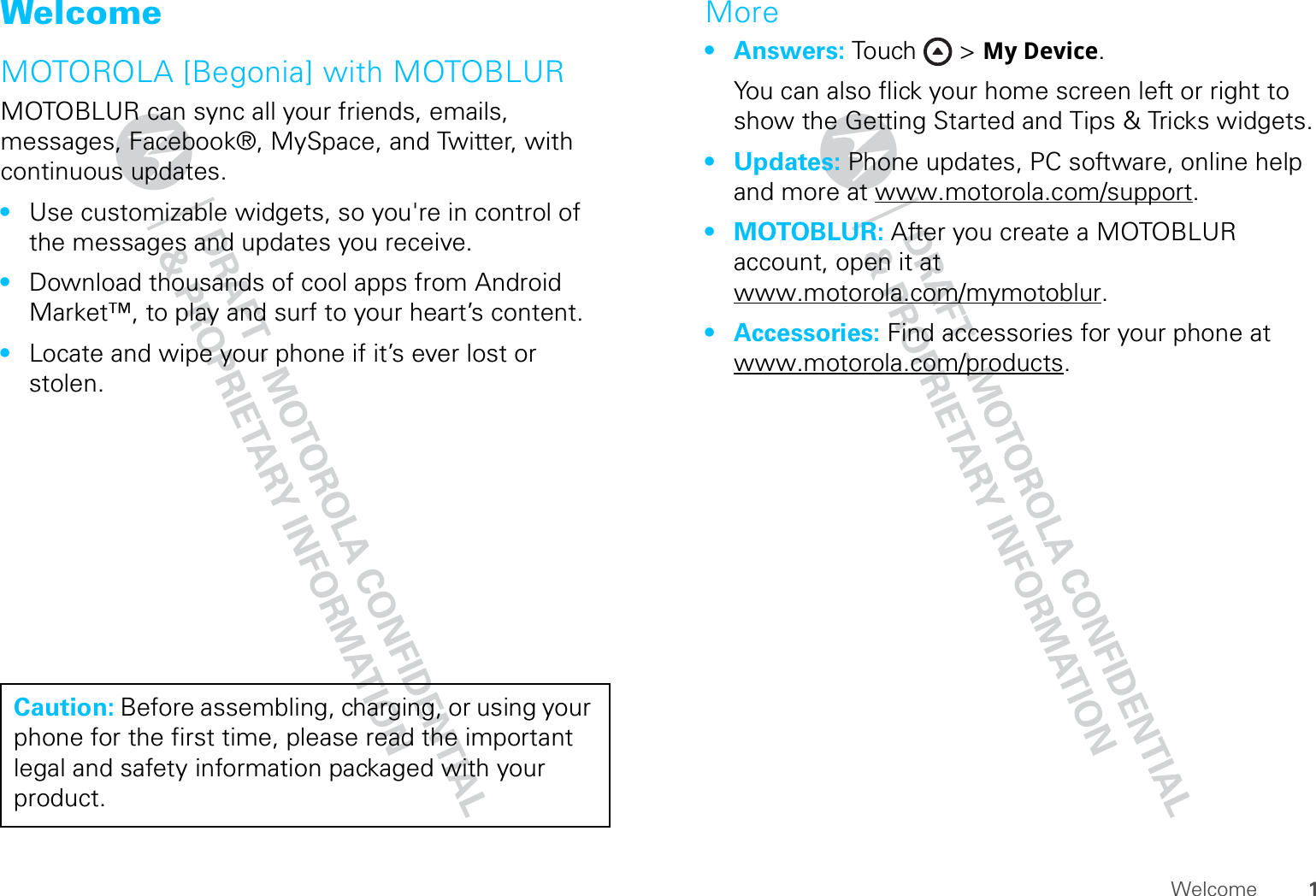 1WelcomeWelcomeMOTOROLA [Begonia] with MOTOBLURMOTOBLUR can sync all your friends, emails, messages, Facebook®, MySpace, and Twitter, with continuous updates.•Use customizable widgets, so you&apos;re in control of the messages and updates you receive.•Download thousands of cool apps from Android Market™, to play and surf to your heart’s content.•Locate and wipe your phone if it’s ever lost or stolen.Caution: Before assembling, charging, or using your phone for the first time, please read the important legal and safety information packaged with your product.More•Answers: Touch &gt; My Device.You can also flick your home screen left or right to show the Getting Started and Tips &amp; Tricks widgets.•Updates: Phone updates, PC software, online help and more at www.motorola.com/support.•MOTOBLUR: After you create a MOTOBLUR account, open it at www.motorola.com/mymotoblur.• Accessories: Find accessories for your phone at www.motorola.com/products.