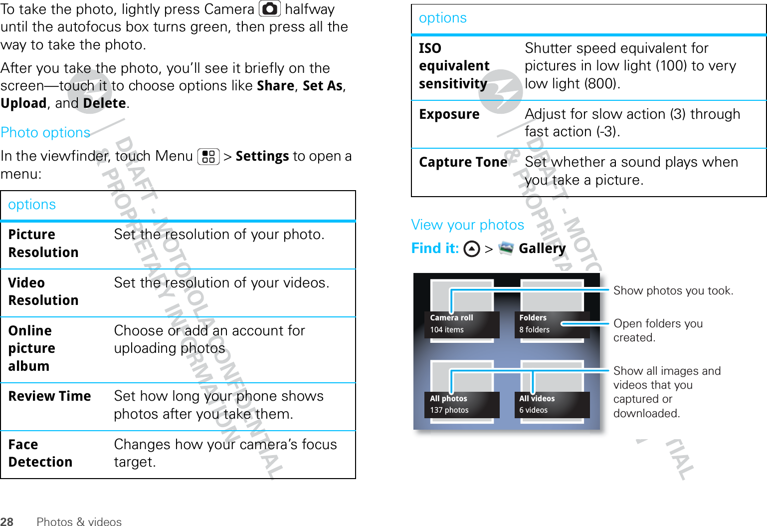 28 Photos &amp; videosTo take the photo, lightly press Camera  halfway until the autofocus box turns green, then press all the way to take the photo.After you take the photo, you’ll see it briefly on the screen—touch it to choose options like Share, Set As, Upload, and Delete.Photo optionsIn the viewfinder, touch Menu  &gt; Settings to open a menu:optionsPicture ResolutionSet the resolution of your photo.Video ResolutionSet the resolution of your videos.Online picture albumChoose or add an account for uploading photosReview Time Set how long your phone shows photos after you take them.Face DetectionChanges how your camera’s focus target.View your photosFind it:  &gt;  GalleryISO equivalent sensitivityShutter speed equivalent for pictures in low light (100) to very low light (800).Exposure Adjust for slow action (3) through fast action (-3).Capture Tone Set whether a sound plays when you take a picture.optionsCamera rollAll photosFoldersAll videos104 items137 photos8 folders6 videosShow photos you took.Open folders you created.Show all images and videos that you captured or downloaded.