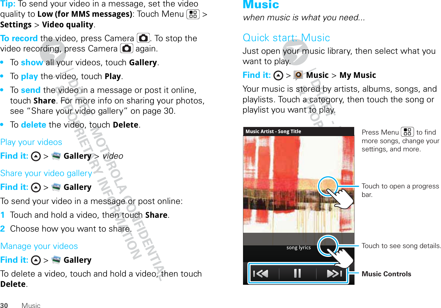 30 MusicTip: To send your video in a message, set the video quality to Low (for MMS messages): Touch Menu &gt; Settings &gt; Video quality.To record the video, press Camera . To stop the video recording, press Camera  again.•To   show all your videos, touch Gallery.•To   play the video, touch Play.•To   send the video in a message or post it online, touch Share. For more info on sharing your photos, see “Share your video gallery” on page 30.•To   delete the video, touch Delete.Play your videosFind it:  &gt;  Gallery &gt; videoShare your video galleryFind it:  &gt;  GalleryTo send your video in a message or post online:  1Touch and hold a video, then touch Share.2Choose how you want to share.Manage your videosFind it:  &gt;  GalleryTo delete a video, touch and hold a video, then touch Delete.Musicwhen music is what you need...Quick start: MusicJust open your music library, then select what you want to play.Find it:  &gt;  Music &gt; My MusicYour music is stored by artists, albums, songs, and playlists. Touch a category, then touch the song or playlist you want to play.Music Artist - Song Titlesong lyricsTouch to open a progress bar.Music ControlsPress Menu         to find more songs, change your settings, and more.Touch to see song details.