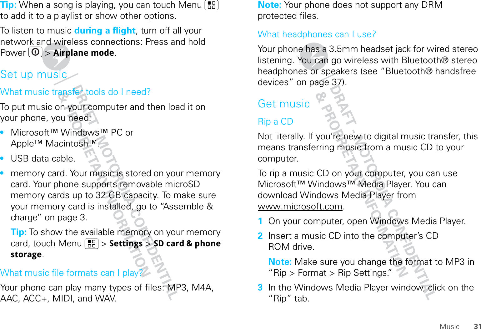 31MusicTip: When a song is playing, you can touch Menu  to add it to a playlist or show other options.To listen to music during a flight, turn off all your network and wireless connections: Press and hold Power  &gt; Airplane mode.Set up musicWhat music transfer tools do I need?To put music on your computer and then load it on your phone, you need:•Microsoft™ Windows™ PC or Apple™ Macintosh™.•USB data cable.•memory card. Your music is stored on your memory card. Your phone supports removable microSD memory cards up to 32 GB capacity. To make sure your memory card is installed, go to “Assemble &amp; charge” on page 3.Tip: To show the available memory on your memory card, touch Menu  &gt; Settings &gt; SD card &amp; phone storage.What music file formats can I play?Your phone can play many types of files: MP3, M4A, AAC, ACC+, MIDI, and WAV.Note: Your phone does not support any DRM protected files. What headphones can I use?Your phone has a 3.5mm headset jack for wired stereo listening. You can go wireless with Bluetooth® stereo headphones or speakers (see “Bluetooth® handsfree devices” on page 37).Get musicRip a CDNot literally. If you’re new to digital music transfer, this means transferring music from a music CD to your computer.To rip a music CD on your computer, you can use Microsoft™ Windows™ Media Player. You can download Windows Media Player from www.microsoft.com.  1On your computer, open Windows Media Player.2Insert a music CD into the computer’s CD ROM drive.Note: Make sure you change the format to MP3 in “Rip &gt; Format &gt; Rip Settings.”3In the Windows Media Player window, click on the “Rip” tab.
