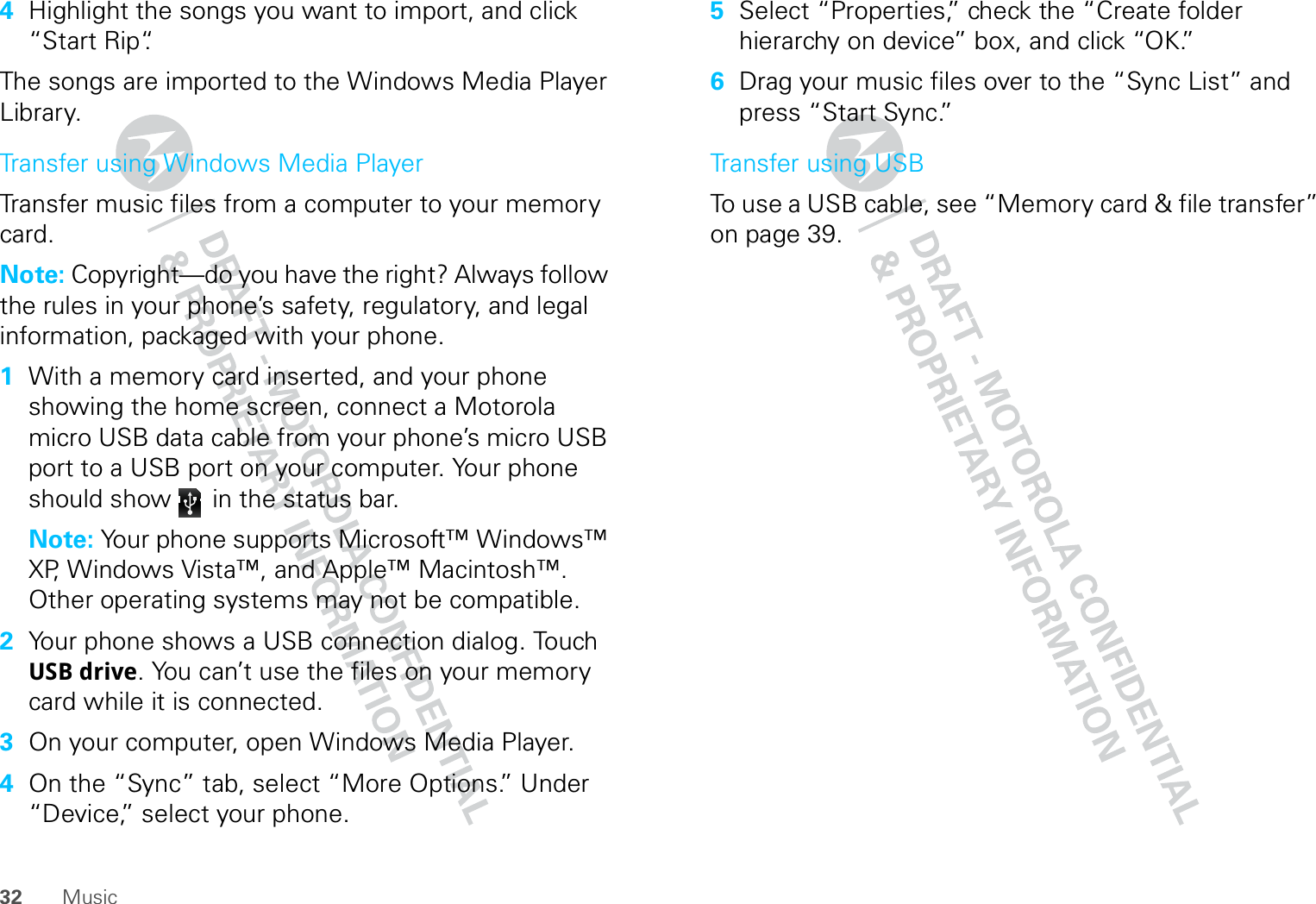 32 Music4Highlight the songs you want to import, and click “Start Rip“.The songs are imported to the Windows Media Player Library.Transfer using Windows Media PlayerTransfer music files from a computer to your memory card. Note: Copyright—do you have the right? Always follow the rules in your phone’s safety, regulatory, and legal information, packaged with your phone.  1With a memory card inserted, and your phone showing the home screen, connect a Motorola micro USB data cable from your phone’s micro USB port to a USB port on your computer. Your phone should show   in the status bar.Note: Your phone supports Microsoft™ Windows™ XP, Windows Vista™, and Apple™ Macintosh™. Other operating systems may not be compatible.2Your phone shows a USB connection dialog. Touch USB drive. You can’t use the files on your memory card while it is connected.3On your computer, open Windows Media Player.4On the “Sync” tab, select “More Options.” Under “Device,” select your phone.5Select “Properties,” check the “Create folder hierarchy on device” box, and click “OK.”6Drag your music files over to the “Sync List” and press “Start Sync.”Transfer using USBTo use a USB cable, see “Memory card &amp; file transfer” on page 39.