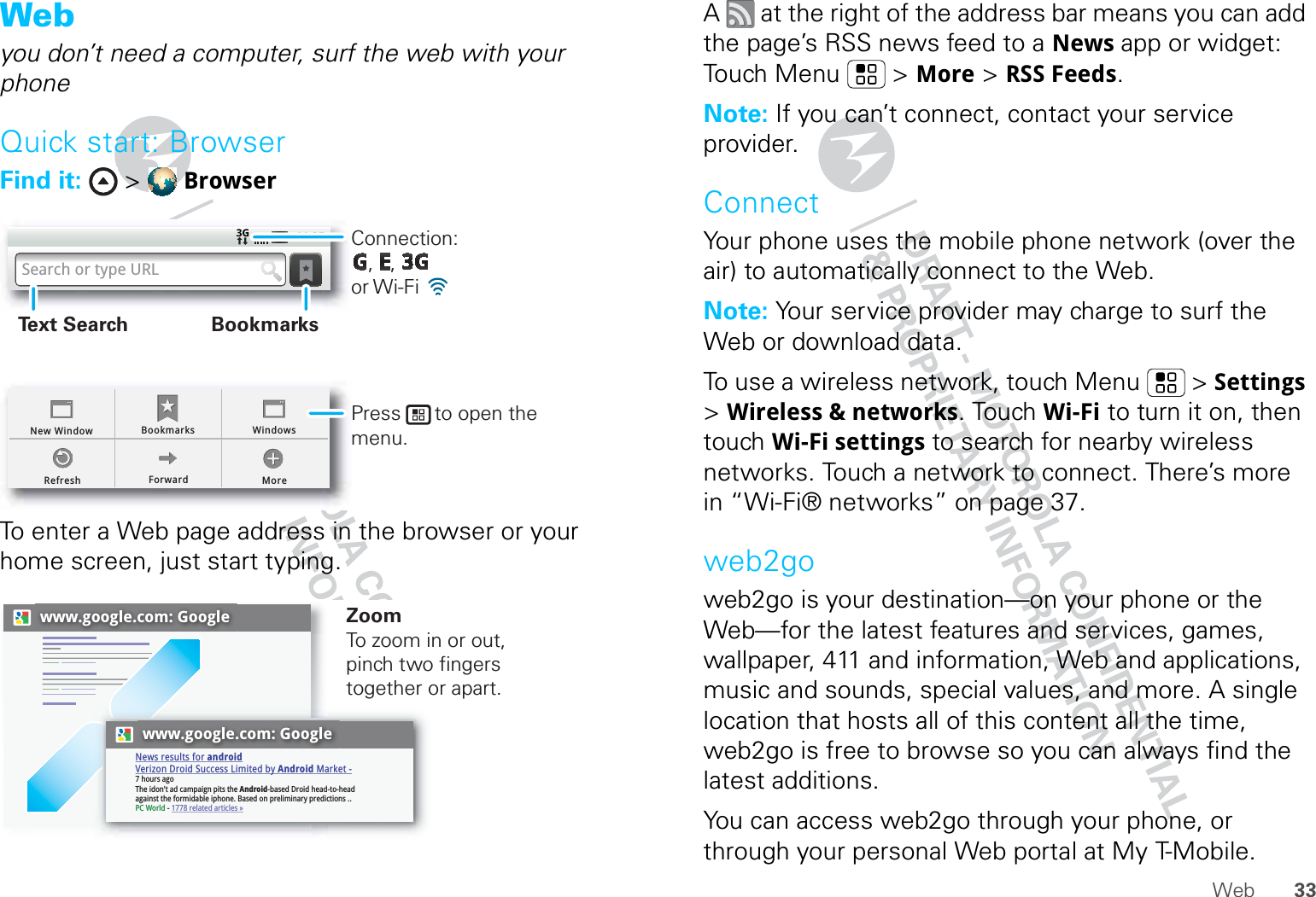 33WebWebyou don’t need a computer, surf the web with your phoneQuick start: BrowserFind it:  &gt;  BrowserTo enter a Web page address in the browser or your home screen, just start typing.BookmarksForward MoreRefreshNew Window Windows11:35Search or type URLConnection:   ,   ,      or Wi-Fi Press      to open the menu.BookmarksText Searchwww.google.com: Googlewww.google.com: GoogleNews results for androidVerizon Droid Success Limited by Android Market -7 hours agoThe idon&apos;t ad campaign pits the Android-based Droid head-to-head against the formidable iphone. Based on preliminary predictions ..PC World - 1778 related articles »ZoomTo zoom in or out, pinch two fingers together or apart.A   at the right of the address bar means you can add the page’s RSS news feed to a News app or widget: Touch Menu  &gt; More &gt; RSS Feeds.Note: If you can’t connect, contact your service provider.ConnectYour phone uses the mobile phone network (over the air) to automatically connect to the Web.Note: Your service provider may charge to surf the Web or download data. To use a wireless network, touch Menu  &gt; Settings &gt; Wireless &amp; networks. Touch Wi-Fi to turn it on, then touch Wi-Fi settings to search for nearby wireless networks. Touch a network to connect. There’s more in “Wi-Fi® networks” on page 37.web2goweb2go is your destination—on your phone or the Web—for the latest features and services, games, wallpaper, 411 and information, Web and applications, music and sounds, special values, and more. A single location that hosts all of this content all the time, web2go is free to browse so you can always find the latest additions.You can access web2go through your phone, or through your personal Web portal at My T-Mobile.