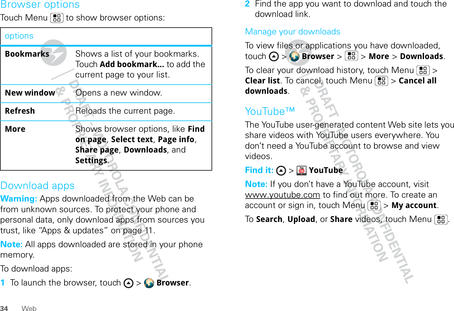 34 WebBrowser optionsTouch Menu  to show browser options:Download appsWarning: Apps downloaded from the Web can be from unknown sources. To protect your phone and personal data, only download apps from sources you trust, like “Apps &amp; updates” on page 11.Note: All apps downloaded are stored in your phone memory.To download apps:   1To launch the browser, touch &gt;  Browser.optionsBookmarks Shows a list of your bookmarks. Touch Add bookmark... to add the current page to your list.New window Opens a new window.Refresh Reloads the current page.More Shows browser options, like Find on page, Select text, Page info, Share page, Downloads, and Settings.2Find the app you want to download and touch the download link.Manage your downloadsTo view files or applications you have downloaded, touch &gt;  Browser &gt;   &gt; More &gt; Downloads. To clear your download history, touch Menu  &gt; Clear list. To cancel, touch Menu  &gt; Cancel all downloads.YouTube™The YouTube user-generated content Web site lets you share videos with YouTube users everywhere. You don’t need a YouTube account to browse and view videos.Find it:  &gt;  YouTubeNote: If you don’t have a YouTube account, visit www.youtube.com to find out more. To create an account or sign in, touch Menu  &gt; My account.To   Search, Upload, or Share videos, touch Menu . 