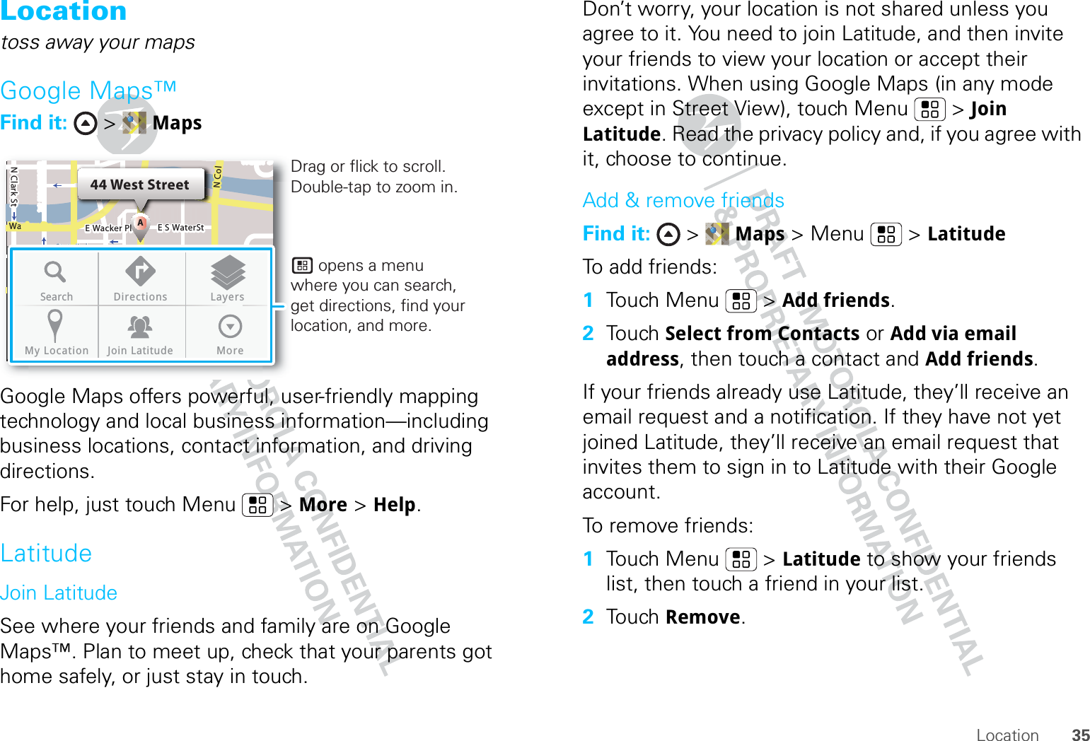 35LocationLocationtoss away your mapsGoogle Maps™Find it:  &gt;  MapsGoogle Maps offers powerful, user-friendly mapping technology and local business information—including business locations, contact information, and driving directions.For help, just touch Menu  &gt; More &gt; Help.LatitudeJoin LatitudeSee where your friends and family are on Google Maps™. Plan to meet up, check that your parents got home safely, or just stay in touch.N Clark StWacker DrM44 West StreetAE Randolph StN Micigan AveloC NW Lake St W Lake StE Wacker PlState/LakeLakeRandolphSt MetraRandolph/WabashWashington-BlueE S WaterStMMMSearch Directions LayersMy Location Join LatitudeMoreDrag or flick to scroll.Double-tap to zoom in.      opens a menu where you can search, get directions, find your location, and more.Don’t worry, your location is not shared unless you agree to it. You need to join Latitude, and then invite your friends to view your location or accept their invitations. When using Google Maps (in any mode except in Street View), touch Menu  &gt; Join Latitude. Read the privacy policy and, if you agree with it, choose to continue.Add &amp; remove friendsFind it:  &gt;  Maps &gt; Menu  &gt; LatitudeTo add friends:  1Touch Menu  &gt; Add friends.2Touch Select from Contacts or Add via email address, then touch a contact and Add friends.If your friends already use Latitude, they’ll receive an email request and a notification. If they have not yet joined Latitude, they’ll receive an email request that invites them to sign in to Latitude with their Google account.To remove friends:  1Touch Menu  &gt; Latitude to show your friends list, then touch a friend in your list.2Touch Remove.