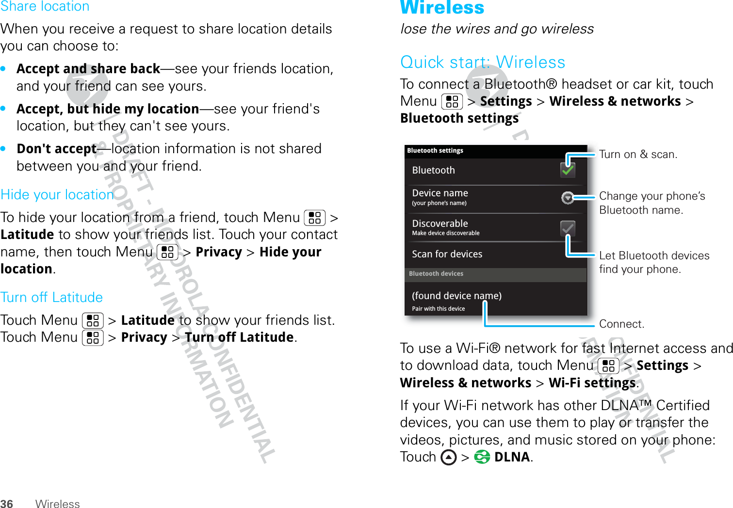 36 WirelessShare locationWhen you receive a request to share location details you can choose to:•Accept and share back—see your friends location, and your friend can see yours.•Accept, but hide my location—see your friend&apos;s location, but they can&apos;t see yours.•Don&apos;t accept—location information is not shared between you and your friend.Hide your locationTo hide your location from a friend, touch Menu  &gt; Latitude to show your friends list. Touch your contact name, then touch Menu  &gt; Privacy &gt; Hide your location.Turn off LatitudeTouch Menu  &gt; Latitude to show your friends list. Touch Menu  &gt; Privacy &gt; Turn off Latitude.Wirelesslose the wires and go wirelessQuick start: WirelessTo connect a Bluetooth® headset or car kit, touch Menu  &gt; Settings &gt; Wireless &amp; networks &gt; Bluetooth settingsTo use a Wi-Fi® network for fast Internet access and to download data, touch Menu  &gt; Settings &gt; Wireless &amp; networks &gt; Wi-Fi settings.If your Wi-Fi network has other DLNA™ Certified devices, you can use them to play or transfer the videos, pictures, and music stored on your phone: Touch &gt;  DLNA.Bluetooth devicesBluetooth settings(your phone’s name)Device namePair with this device(found device name)Make device discoverableDiscoverableScan for devicesBluetoothTurn on &amp; scan.Change your phone’s Bluetooth name.Connect.Let Bluetooth devices find your phone.