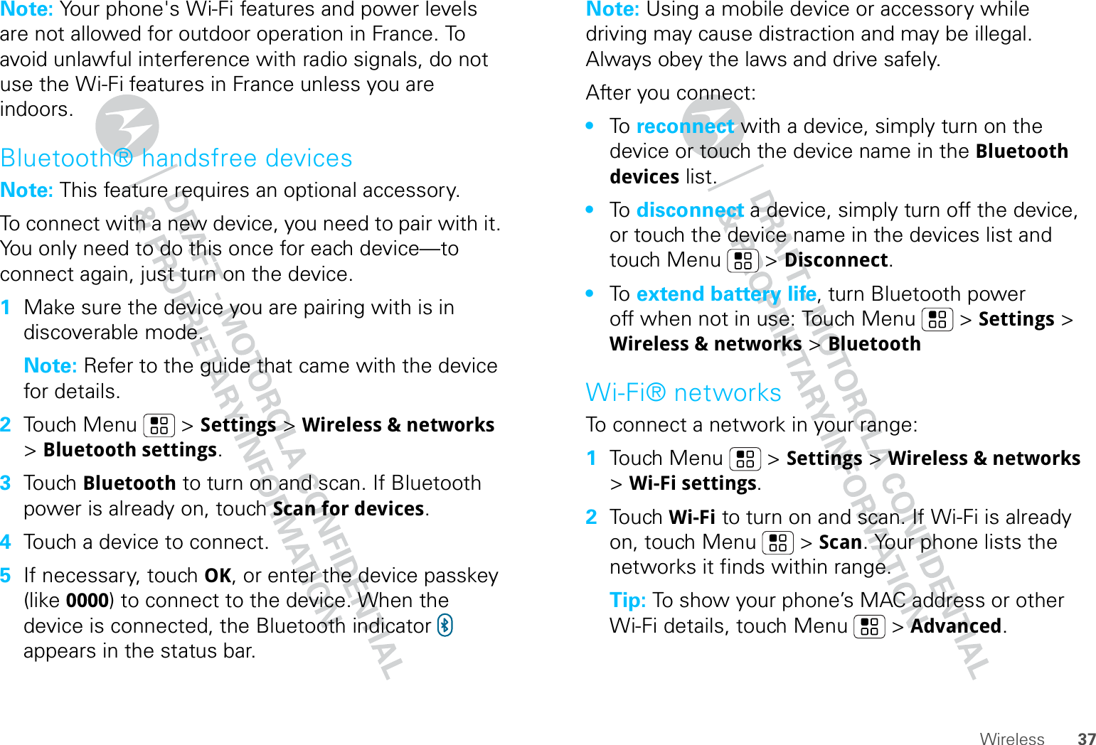 37WirelessNote: Your phone&apos;s Wi-Fi features and power levels are not allowed for outdoor operation in France. To avoid unlawful interference with radio signals, do not use the Wi-Fi features in France unless you are indoors.Bluetooth® handsfree devicesNote: This feature requires an optional accessory.To connect with a new device, you need to pair with it. You only need to do this once for each device—to connect again, just turn on the device.  1Make sure the device you are pairing with is in discoverable mode.Note: Refer to the guide that came with the device for details.2Touch Menu  &gt; Settings &gt; Wireless &amp; networks &gt; Bluetooth settings.3Touch Bluetooth to turn on and scan. If Bluetooth power is already on, touch Scan for devices.4Touch a device to connect.5If necessary, touch OK, or enter the device passkey (like 0000) to connect to the device. When the device is connected, the Bluetooth indicator   appears in the status bar.Note: Using a mobile device or accessory while driving may cause distraction and may be illegal. Always obey the laws and drive safely.After you connect:•To   reconnect with a device, simply turn on the device or touch the device name in the Bluetooth devices list.•To   disconnect a device, simply turn off the device, or touch the device name in the devices list and touch Menu  &gt; Disconnect.•To   extend battery life, turn Bluetooth power off when not in use: Touch Menu  &gt; Settings &gt; Wireless &amp; networks &gt; BluetoothWi-Fi® networksTo connect a network in your range:  1Touch Menu  &gt; Settings &gt; Wireless &amp; networks &gt; Wi-Fi settings.2Touch Wi-Fi to turn on and scan. If Wi-Fi is already on, touch Menu  &gt; Scan. Your phone lists the networks it finds within range.Tip: To show your phone’s MAC address or other Wi-Fi details, touch Menu  &gt; Advanced.