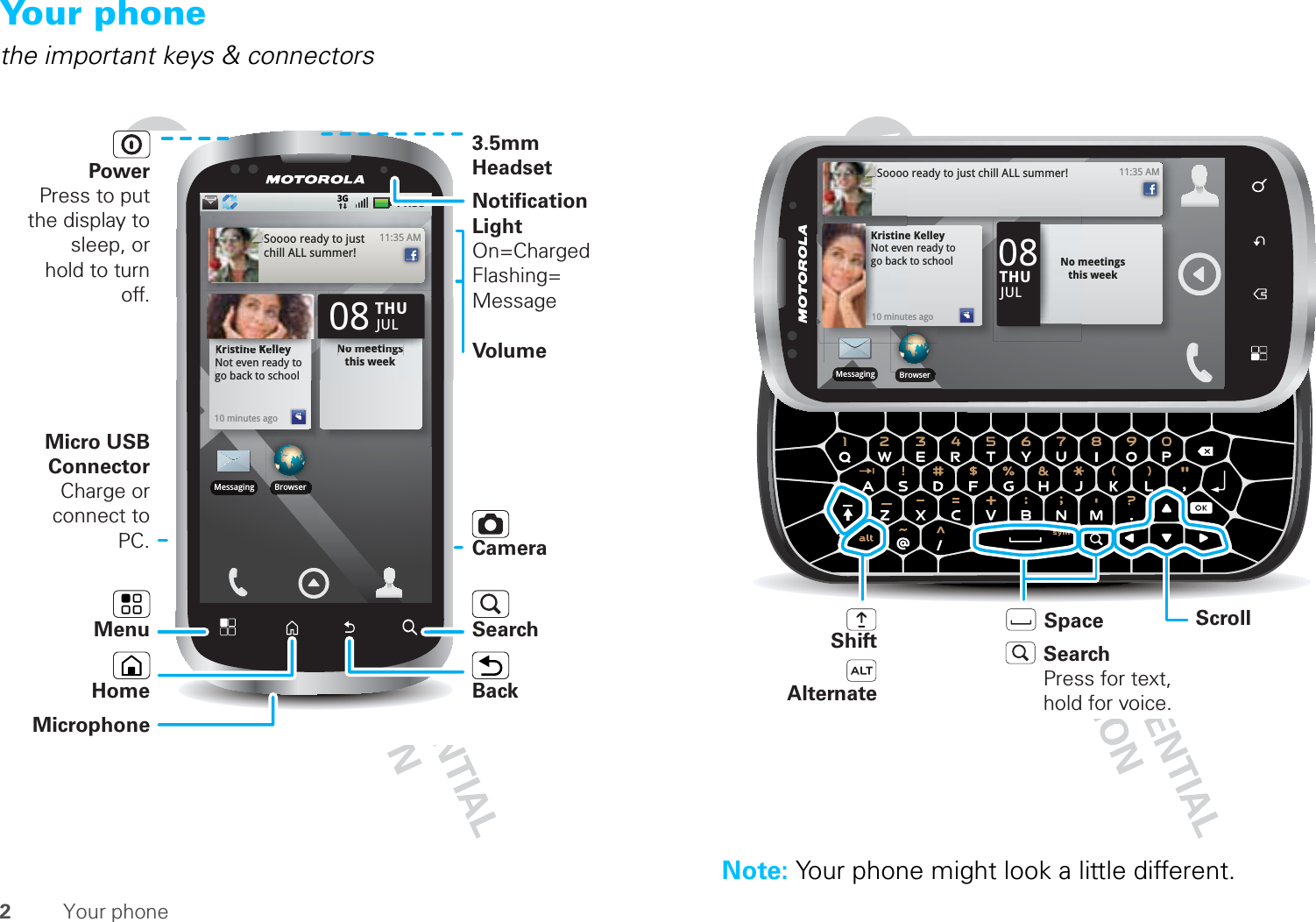 2Your phoneYour phonethe important keys &amp; connectors11:353G11:35 AMSoooo ready to just chill ALL summer!Kristine KelleyNot even ready to go back to school10 minutes agoKrKKKrKriiiiiiisisisiiititititititineneneneKKKKKKK KlllllelelelelllllllleleleleNot even readgo back to schNo meetings this weekeeeyyydy tohoolNNNNNoNoNoNoNommmmm meeeeeeeeeeeeiititititititititingngngngngngssss this weekTHU08JULBrowserMessagingPower Press to put the display to sleep, or hold to turn off.3.5mm HeadsetSearchBackMicrophoneHomeMicro USB ConnectorCharge or connect to PC.Notification LightOn=ChargedFlashing= MessageVolumeCamera MenuNote: Your phone might look a little different.11:35 AMSoooo ready to just chill ALL summer!BrowserMessagingKristine KelleyNot even ready to go back to school10 minutes agoNo meetings this weekTHU08JULShiftSpaceAlternateScrollSearchPress for text, hold for voice.