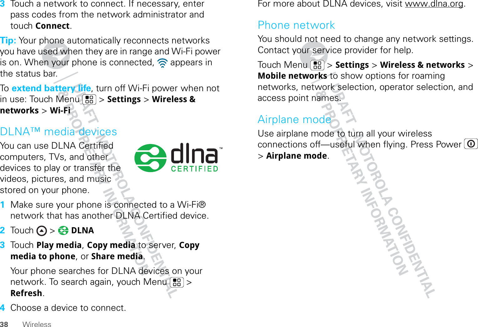 38 Wireless3Touch a network to connect. If necessary, enter pass codes from the network administrator and touch Connect.Tip: Your phone automatically reconnects networks you have used when they are in range and Wi-Fi power is on. When your phone is connected,   appears in the status bar.To   extend battery life, turn off Wi-Fi power when not in use: Touch Menu  &gt; Settings &gt; Wireless &amp; networks &gt; Wi-FiDLNA™ media devicesYou can use DLNA Certified computers, TVs, and other devices to play or transfer the videos, pictures, and music stored on your phone.  1Make sure your phone is connected to a Wi-Fi® network that has another DLNA Certified device.2Touch &gt;  DLNA3Touch Play media, Copy media to server, Copy media to phone, or Share media.Your phone searches for DLNA devices on your network. To search again, youch Menu  &gt; Refresh.4Choose a device to connect.For more about DLNA devices, visit www.dlna.org.Phone networkYou should not need to change any network settings. Contact your service provider for help.Touch Menu  &gt; Settings &gt; Wireless &amp; networks &gt; Mobile networks to show options for roaming networks, network selection, operator selection, and access point names.Airplane modeUse airplane mode to turn all your wireless connections off—useful when flying. Press Power  &gt; Airplane mode.