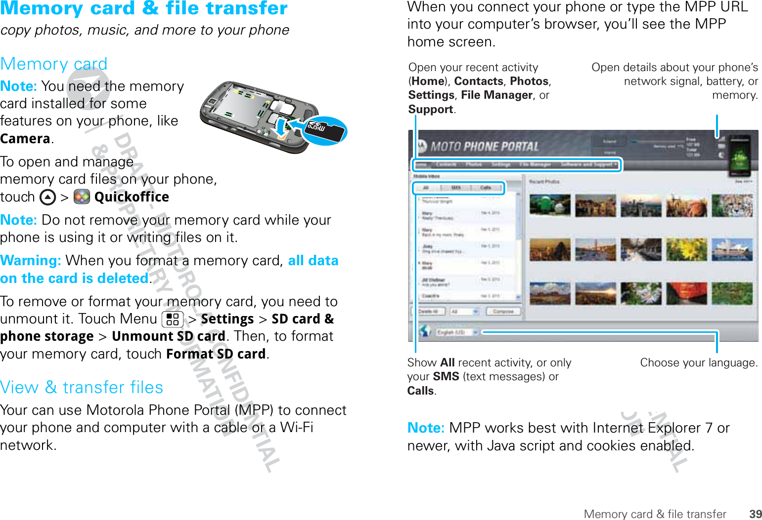 39Memory card &amp; file transferMemory card &amp; file transfercopy photos, music, and more to your phoneMemory cardNote: You need the memory card installed for some features on your phone, like Camera.To open and manage memory card files on your phone, touch &gt; QuickofficeNote: Do not remove your memory card while your phone is using it or writing files on it.Warning: When you format a memory card, all data on the card is deleted.To remove or format your memory card, you need to unmount it. Touch Menu  &gt; Settings &gt; SD card &amp; phone storage &gt; Unmount SD card. Then, to format your memory card, touch Format SD card.View &amp; transfer filesYour can use Motorola Phone Portal (MPP) to connect your phone and computer with a cable or a Wi-Fi network.When you connect your phone or type the MPP URL into your computer’s browser, you’ll see the MPP home screen.Note: MPP works best with Internet Explorer 7 or newer, with Java script and cookies enabled.Show All recent activity, or only your SMS (text messages) or Calls.Open your recent activity (Home), Contacts, Photos, Settings, File Manager, or Support.Choose your language.Open details about your phone’s network signal, battery, or memory.