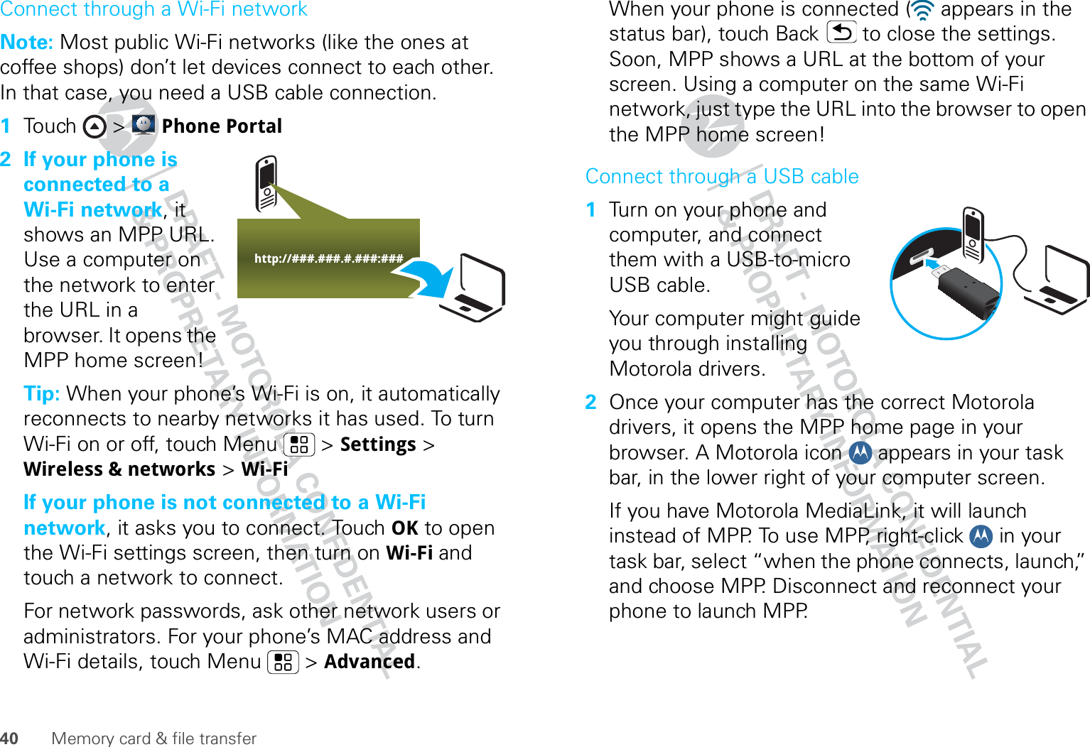 40 Memory card &amp; file transferConnect through a Wi-Fi networkNote: Most public Wi-Fi networks (like the ones at coffee shops) don’t let devices connect to each other. In that case, you need a USB cable connection.  1Touch &gt; Phone Portal2 If your phone is connected to a Wi-Fi network, it shows an MPP URL. Use a computer on the network to enter the URL in a browser. It opens the MPP home screen!Tip: When your phone’s Wi-Fi is on, it automatically reconnects to nearby networks it has used. To turn Wi-Fi on or off, touch Menu  &gt; Settings &gt; Wireless &amp; networks &gt; Wi-FiIf your phone is not connected to a Wi-Fi network, it asks you to connect. Touch OK to open the Wi-Fi settings screen, then turn on Wi-Fi and touch a network to connect.For network passwords, ask other network users or administrators. For your phone’s MAC address and Wi-Fi details, touch Menu  &gt; Advanced.http://###.###.#.###:###When your phone is connected (  appears in the status bar), touch Back  to close the settings. Soon, MPP shows a URL at the bottom of your screen. Using a computer on the same Wi-Fi network, just type the URL into the browser to open the MPP home screen!Connect through a USB cable  1Turn on your phone and computer, and connect them with a USB-to-micro USB cable.Your computer might guide you through installing Motorola drivers.2Once your computer has the correct Motorola drivers, it opens the MPP home page in your browser. A Motorola icon   appears in your task bar, in the lower right of your computer screen.If you have Motorola MediaLink, it will launch instead of MPP. To use MPP, right-click   in your task bar, select “when the phone connects, launch,” and choose MPP. Disconnect and reconnect your phone to launch MPP.