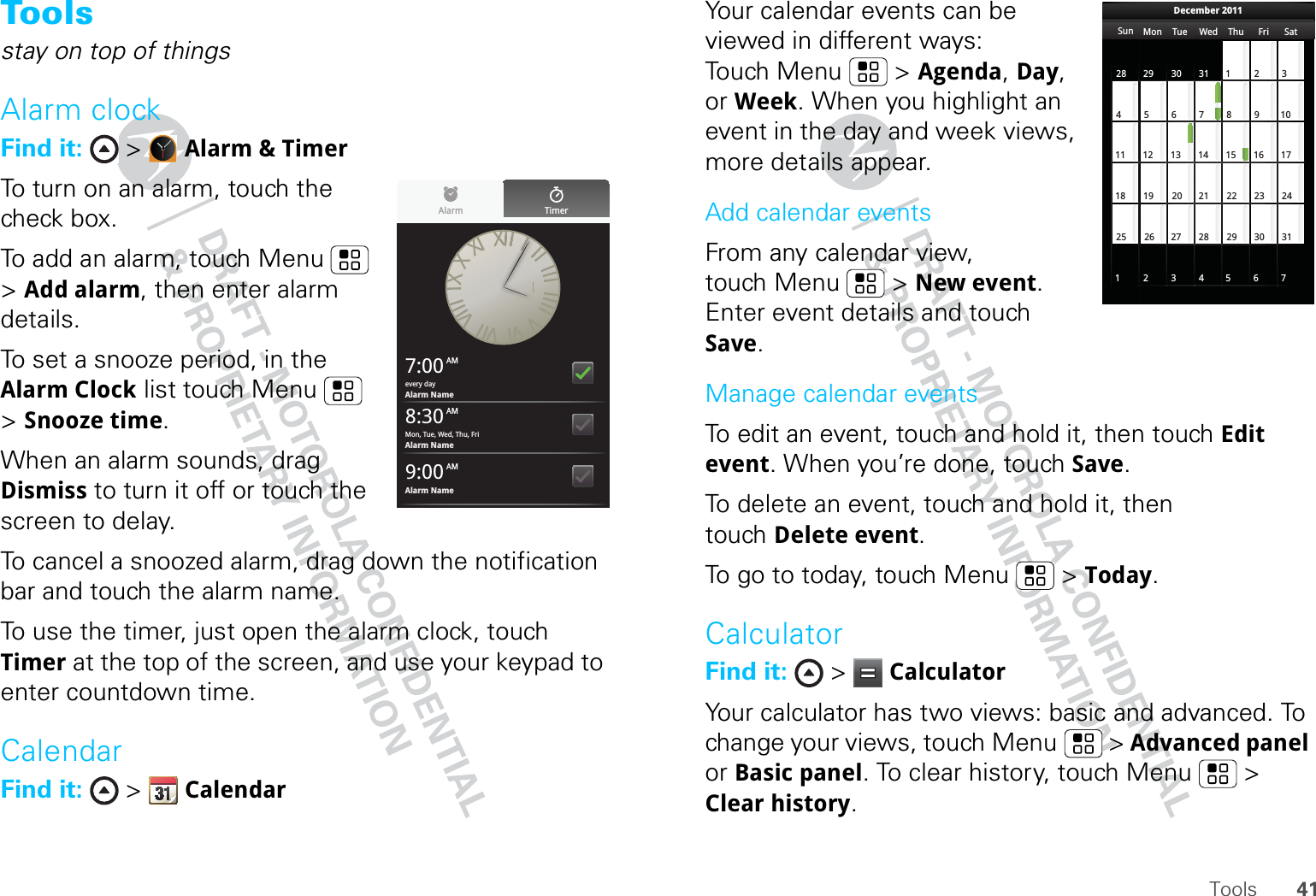 41ToolsTo o lsstay on top of thingsAlarm clockFind it:  &gt;  Alarm &amp; TimerTo turn on an alarm, touch the check box.To add an alarm, touch Menu  &gt; Add alarm, then enter alarm details.To set a snooze period, in the Alarm Clock list touch Menu  &gt; Snooze time.When an alarm sounds, drag Dismiss to turn it off or touch the screen to delay.To cancel a snoozed alarm, drag down the notification bar and touch the alarm name.To use the timer, just open the alarm clock, touch Timer at the top of the screen, and use your keypad to enter countdown time.CalendarFind it:  &gt;  CalendarAlarm Timer7:00 AMevery dayAlarm Name8:30 AMMon, Tue, Wed, Thu, FriAlarm Name9:00 AMAlarm NameYour calendar events can be viewed in different ways: Touch Menu  &gt; Agenda, Day, or Week. When you highlight an event in the day and week views, more details appear.Add calendar eventsFrom any calendar view, touch Menu  &gt; New event. Enter event details and touch Save.Manage calendar eventsTo edit an event, touch and hold it, then touch Edit event. When you’re done, touch Save.To delete an event, touch and hold it, then touch Delete event.To go to today, touch Menu  &gt; Today.CalculatorFind it:  &gt;  CalculatorYour calculator has two views: basic and advanced. To change your views, touch Menu  &gt; Advanced panel or Basic panel. To clear history, touch Menu  &gt; Clear history.Sun Mon Tue Wed Thu Sat28 29 30 31 123456 891011 12 13 15 16 1718 19 20 22 23 2425 26 27 29 30 31123 56771421284FriDecember 2011