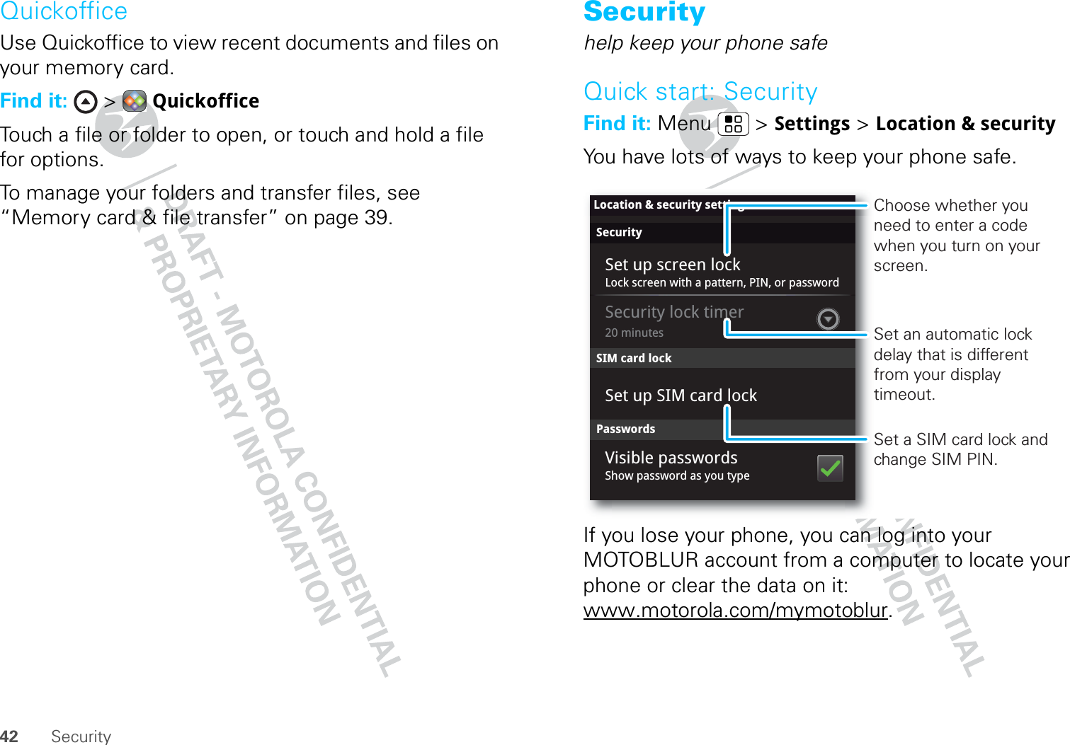 42 SecurityQuickofficeUse Quickoffice to view recent documents and files on your memory card.Find it:  &gt;  QuickofficeTouch a file or folder to open, or touch and hold a file for options.To manage your folders and transfer files, see “Memory card &amp; file transfer” on page 39.Securityhelp keep your phone safeQuick start: SecurityFind it: Menu  &gt; Settings &gt; Location &amp; securityYou have lots of ways to keep your phone safe.If you lose your phone, you can log into your MOTOBLUR account from a computer to locate your phone or clear the data on it: www.motorola.com/mymotoblur.SecurityLock screen with a pattern, PIN, or password20 minutesSet up SIM card lockSet up screen lockLocation &amp; security settingsSIM card lockSecurity lock timerPasswordsShow password as you typeVisible passwordsSet a SIM card lock and change SIM PIN.Choose whether you need to enter a code when you turn on your screen.Set an automatic lock delay that is different from your display timeout.