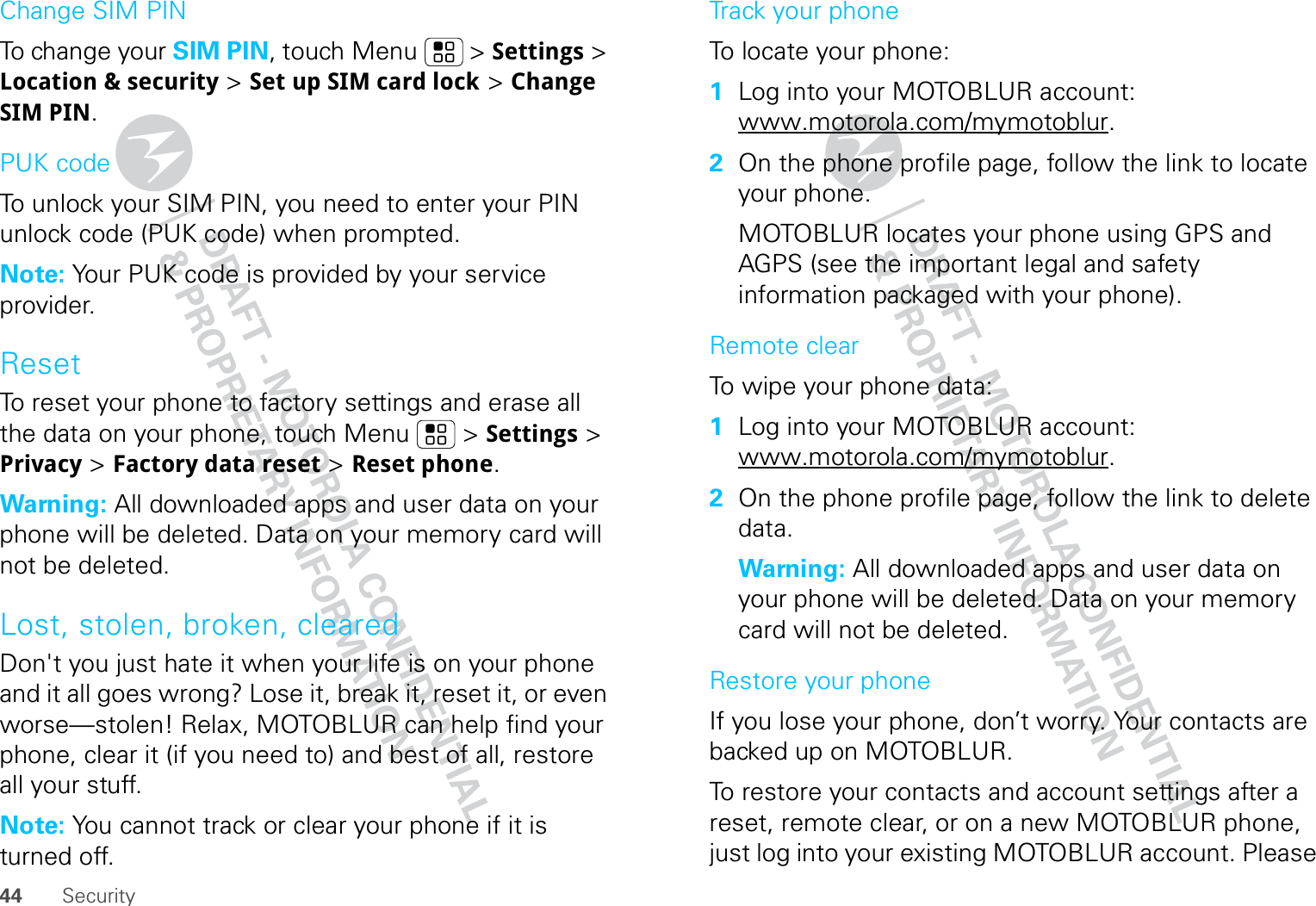 44 SecurityChange SIM PINTo change your SIM PIN, touch Menu  &gt; Settings &gt; Location &amp; security &gt; Set up SIM card lock &gt; Change SIM PIN.PUK codeTo unlock your SIM PIN, you need to enter your PIN unlock code (PUK code) when prompted.Note: Your PUK code is provided by your service provider.ResetTo reset your phone to factory settings and erase all the data on your phone, touch Menu  &gt; Settings &gt; Privacy &gt; Factory data reset &gt; Reset phone.Warning: All downloaded apps and user data on your phone will be deleted. Data on your memory card will not be deleted.Lost, stolen, broken, clearedDon&apos;t you just hate it when your life is on your phone and it all goes wrong? Lose it, break it, reset it, or even worse—stolen! Relax, MOTOBLUR can help find your phone, clear it (if you need to) and best of all, restore all your stuff. Note: You cannot track or clear your phone if it is turned off.Track your phoneTo locate your phone:   1Log into your MOTOBLUR account: www.motorola.com/mymotoblur.2On the phone profile page, follow the link to locate your phone.MOTOBLUR locates your phone using GPS and AGPS (see the important legal and safety information packaged with your phone).Remote clearTo wipe your phone data:  1Log into your MOTOBLUR account: www.motorola.com/mymotoblur.2On the phone profile page, follow the link to delete data.Warning: All downloaded apps and user data on your phone will be deleted. Data on your memory card will not be deleted.Restore your phoneIf you lose your phone, don’t worry. Your contacts are backed up on MOTOBLUR.To restore your contacts and account settings after a reset, remote clear, or on a new MOTOBLUR phone, just log into your existing MOTOBLUR account. Please 