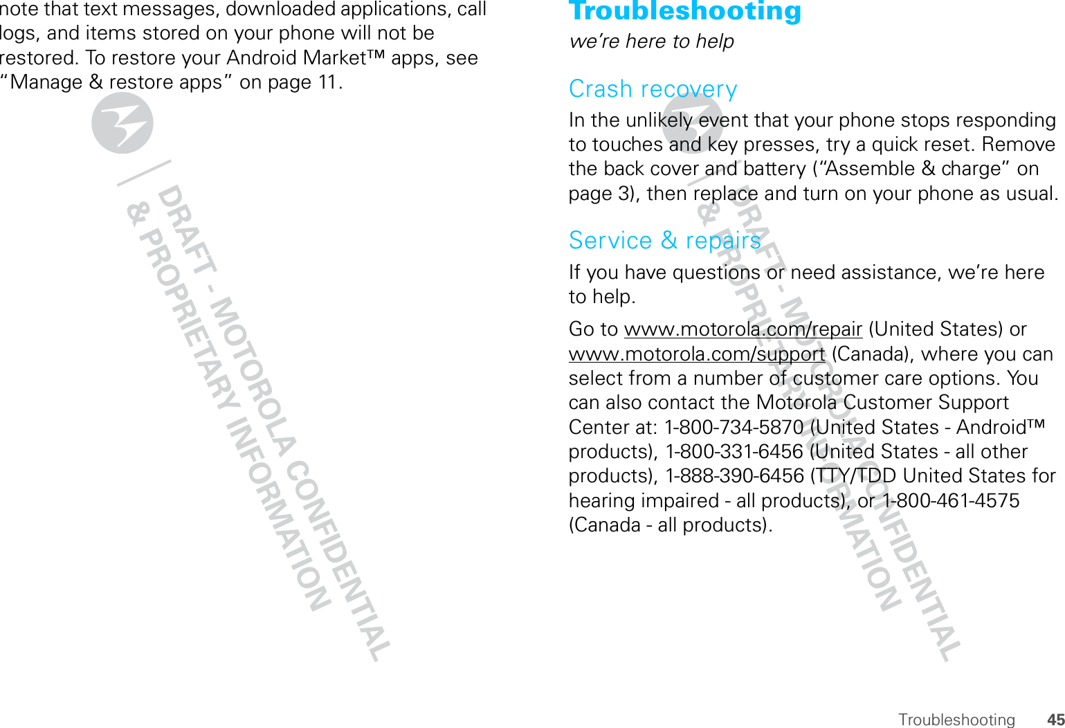 45Troubleshootingnote that text messages, downloaded applications, call logs, and items stored on your phone will not be restored. To restore your Android Market™ apps, see “Manage &amp; restore apps” on page 11.Troubleshootingwe’re here to helpCrash recoveryIn the unlikely event that your phone stops responding to touches and key presses, try a quick reset. Remove the back cover and battery (“Assemble &amp; charge” on page 3), then replace and turn on your phone as usual.Service &amp; repairsIf you have questions or need assistance, we’re here to help.Go to www.motorola.com/repair (United States) or www.motorola.com/support (Canada), where you can select from a number of customer care options. You can also contact the Motorola Customer Support Center at: 1-800-734-5870 (United States - Android™ products), 1-800-331-6456 (United States - all other products), 1-888-390-6456 (TTY/TDD United States for hearing impaired - all products), or 1-800-461-4575 (Canada - all products).