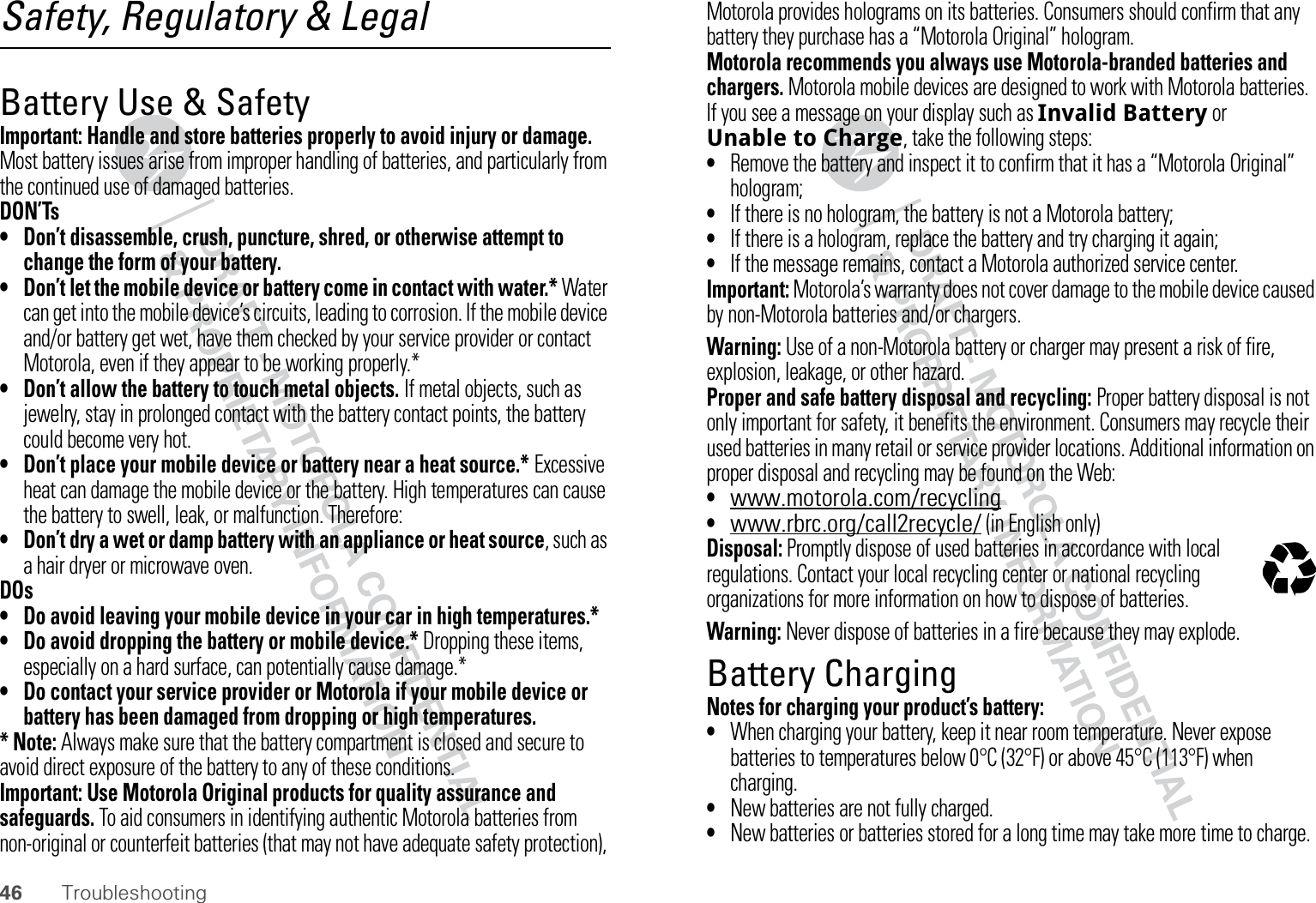 46 TroubleshootingSafety, Regulatory &amp; LegalBattery Use &amp; SafetyBatter y Use &amp; SafetyImportant: Handle and store batteries properly to avoid injury or damage. Most battery issues arise from improper handling of batteries, and particularly from the continued use of damaged batteries.DON’Ts• Don’t disassemble, crush, puncture, shred, or otherwise attempt to change the form of your battery.• Don’t let the mobile device or battery come in contact with water.* Water can get into the mobile device’s circuits, leading to corrosion. If the mobile device and/or battery get wet, have them checked by your service provider or contact Motorola, even if they appear to be working properly.*• Don’t allow the battery to touch metal objects. If metal objects, such as jewelry, stay in prolonged contact with the battery contact points, the battery could become very hot.• Don’t place your mobile device or battery near a heat source.* Excessive heat can damage the mobile device or the battery. High temperatures can cause the battery to swell, leak, or malfunction. Therefore:• Don’t dry a wet or damp battery with an appliance or heat source, such as a hair dryer or microwave oven.DOs• Do avoid leaving your mobile device in your car in high temperatures.*• Do avoid dropping the battery or mobile device.* Dropping these items, especially on a hard surface, can potentially cause damage.*• Do contact your service provider or Motorola if your mobile device or battery has been damaged from dropping or high temperatures.* Note: Always make sure that the battery compartment is closed and secure to avoid direct exposure of the battery to any of these conditions.Important: Use Motorola Original products for quality assurance and safeguards. To aid consumers in identifying authentic Motorola batteries from non-original or counterfeit batteries (that may not have adequate safety protection), Motorola provides holograms on its batteries. Consumers should confirm that any battery they purchase has a “Motorola Original” hologram.Motorola recommends you always use Motorola-branded batteries and chargers. Motorola mobile devices are designed to work with Motorola batteries. If you see a message on your display such as Invalid Battery or Unable to Charge, take the following steps:•Remove the battery and inspect it to confirm that it has a “Motorola Original” hologram;•If there is no hologram, the battery is not a Motorola battery;•If there is a hologram, replace the battery and try charging it again;•If the message remains, contact a Motorola authorized service center.Important: Motorola’s warranty does not cover damage to the mobile device caused by non-Motorola batteries and/or chargers.Warning: Use of a non-Motorola battery or charger may present a risk of fire, explosion, leakage, or other hazard.Proper and safe battery disposal and recycling: Proper battery disposal is not only important for safety, it benefits the environment. Consumers may recycle their used batteries in many retail or service provider locations. Additional information on proper disposal and recycling may be found on the Web:•www.motorola.com/recycling•www.rbrc.org/call2recycle/ (in English only)Disposal: Promptly dispose of used batteries in accordance with local regulations. Contact your local recycling center or national recycling organizations for more information on how to dispose of batteries.Warning: Never dispose of batteries in a fire because they may explode.Battery ChargingBatter y Chargi ngNotes for charging your product’s battery:•When charging your battery, keep it near room temperature. Never expose batteries to temperatures below 0°C (32°F) or above 45°C (113°F) when charging.•New batteries are not fully charged.•New batteries or batteries stored for a long time may take more time to charge.032375o