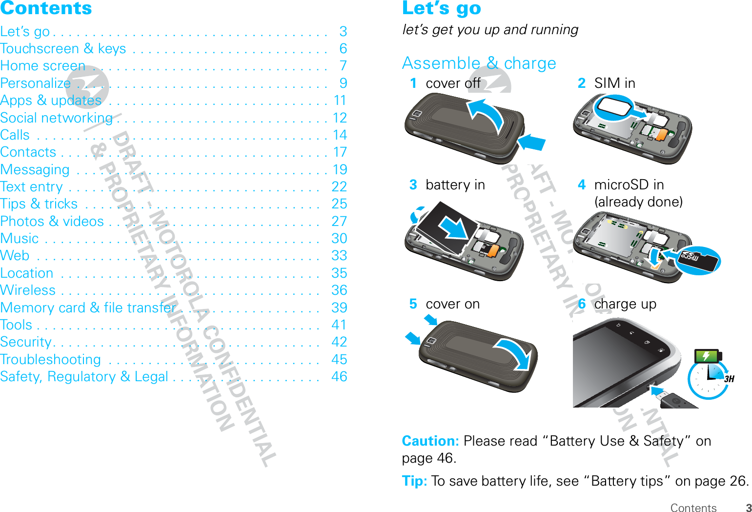 3ContentsContentsLet’s go . . . . . . . . . . . . . . . . . . . . . . . . . . . . . . . . . . .   3Touchscreen &amp; keys  . . . . . . . . . . . . . . . . . . . . . . . . .   6Home screen  . . . . . . . . . . . . . . . . . . . . . . . . . . . . . .   7Personalize . . . . . . . . . . . . . . . . . . . . . . . . . . . . . . . .   9Apps &amp; updates  . . . . . . . . . . . . . . . . . . . . . . . . . . . . 11Social networking . . . . . . . . . . . . . . . . . . . . . . . . . . . 12Calls  . . . . . . . . . . . . . . . . . . . . . . . . . . . . . . . . . . . . . 14Contacts . . . . . . . . . . . . . . . . . . . . . . . . . . . . . . . . . . 17Messaging  . . . . . . . . . . . . . . . . . . . . . . . . . . . . . . . . 19Text entry  . . . . . . . . . . . . . . . . . . . . . . . . . . . . . . . .   22Tips &amp; tricks  . . . . . . . . . . . . . . . . . . . . . . . . . . . . . .   25Photos &amp; videos . . . . . . . . . . . . . . . . . . . . . . . . . . .   27Music  . . . . . . . . . . . . . . . . . . . . . . . . . . . . . . . . . . .   30Web  . . . . . . . . . . . . . . . . . . . . . . . . . . . . . . . . . . . .   33Location  . . . . . . . . . . . . . . . . . . . . . . . . . . . . . . . . .   35Wireless . . . . . . . . . . . . . . . . . . . . . . . . . . . . . . . . .   36Memory card &amp; file transfer . . . . . . . . . . . . . . . . . .   39Tools . . . . . . . . . . . . . . . . . . . . . . . . . . . . . . . . . . . .   41Security. . . . . . . . . . . . . . . . . . . . . . . . . . . . . . . . . .   42Troubleshooting  . . . . . . . . . . . . . . . . . . . . . . . . . . .   45Safety, Regulatory &amp; Legal . . . . . . . . . . . . . . . . . . .   46 Let’s golet’s get you up and runningAssemble &amp; charge  Caution: Please read “Battery Use &amp; Safety” on page 46.Tip: To save battery life, see “Battery tips” on page 26.1cover off 2SIM in3battery in 4microSD in (already done)5cover on 6charge up3H