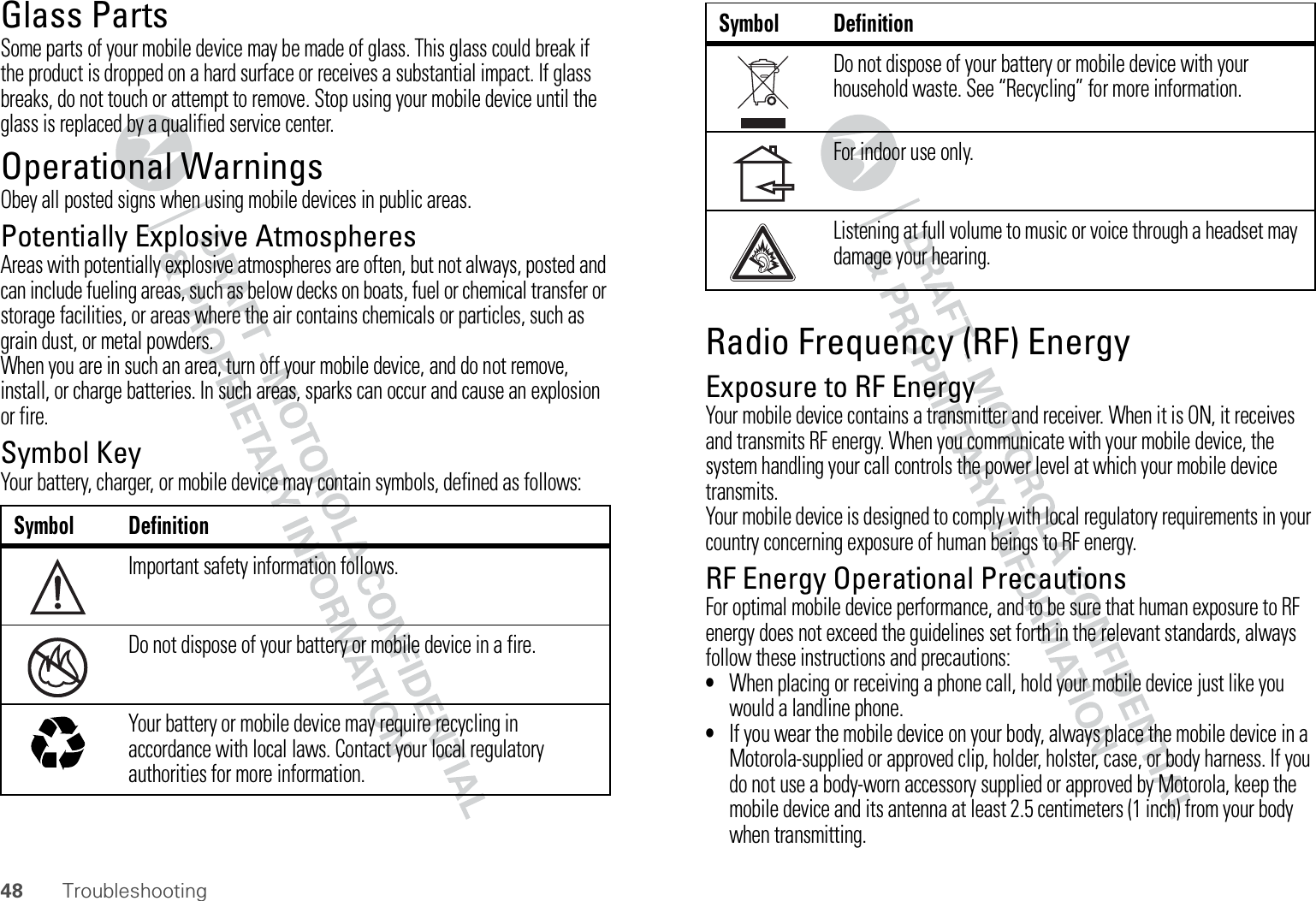 48 TroubleshootingGlass PartsSome parts of your mobile device may be made of glass. This glass could break if the product is dropped on a hard surface or receives a substantial impact. If glass breaks, do not touch or attempt to remove. Stop using your mobile device until the glass is replaced by a qualified service center.Operational WarningsObey all posted signs when using mobile devices in public areas.Potentially Explosive AtmospheresAreas with potentially explosive atmospheres are often, but not always, posted and can include fueling areas, such as below decks on boats, fuel or chemical transfer or storage facilities, or areas where the air contains chemicals or particles, such as grain dust, or metal powders.When you are in such an area, turn off your mobile device, and do not remove, install, or charge batteries. In such areas, sparks can occur and cause an explosion or fire.Symbol KeyYour battery, charger, or mobile device may contain symbols, defined as follows:Symbol DefinitionImportant safety information follows.Do not dispose of your battery or mobile device in a fire.Your battery or mobile device may require recycling in accordance with local laws. Contact your local regulatory authorities for more information.032374o032376o032375oRadio Frequency (RF) EnergyExposure to RF EnergyYour mobile device contains a transmitter and receiver. When it is ON, it receives and transmits RF energy. When you communicate with your mobile device, the system handling your call controls the power level at which your mobile device transmits.Your mobile device is designed to comply with local regulatory requirements in your country concerning exposure of human beings to RF energy.RF Energy Operational PrecautionsFor optimal mobile device performance, and to be sure that human exposure to RF energy does not exceed the guidelines set forth in the relevant standards, always follow these instructions and precautions:•When placing or receiving a phone call, hold your mobile device just like you would a landline phone.•If you wear the mobile device on your body, always place the mobile device in a Motorola-supplied or approved clip, holder, holster, case, or body harness. If you do not use a body-worn accessory supplied or approved by Motorola, keep the mobile device and its antenna at least 2.5 centimeters (1 inch) from your body when transmitting.Do not dispose of your battery or mobile device with your household waste. See “Recycling” for more information.For indoor use only.Listening at full volume to music or voice through a headset may damage your hearing.Symbol Definition