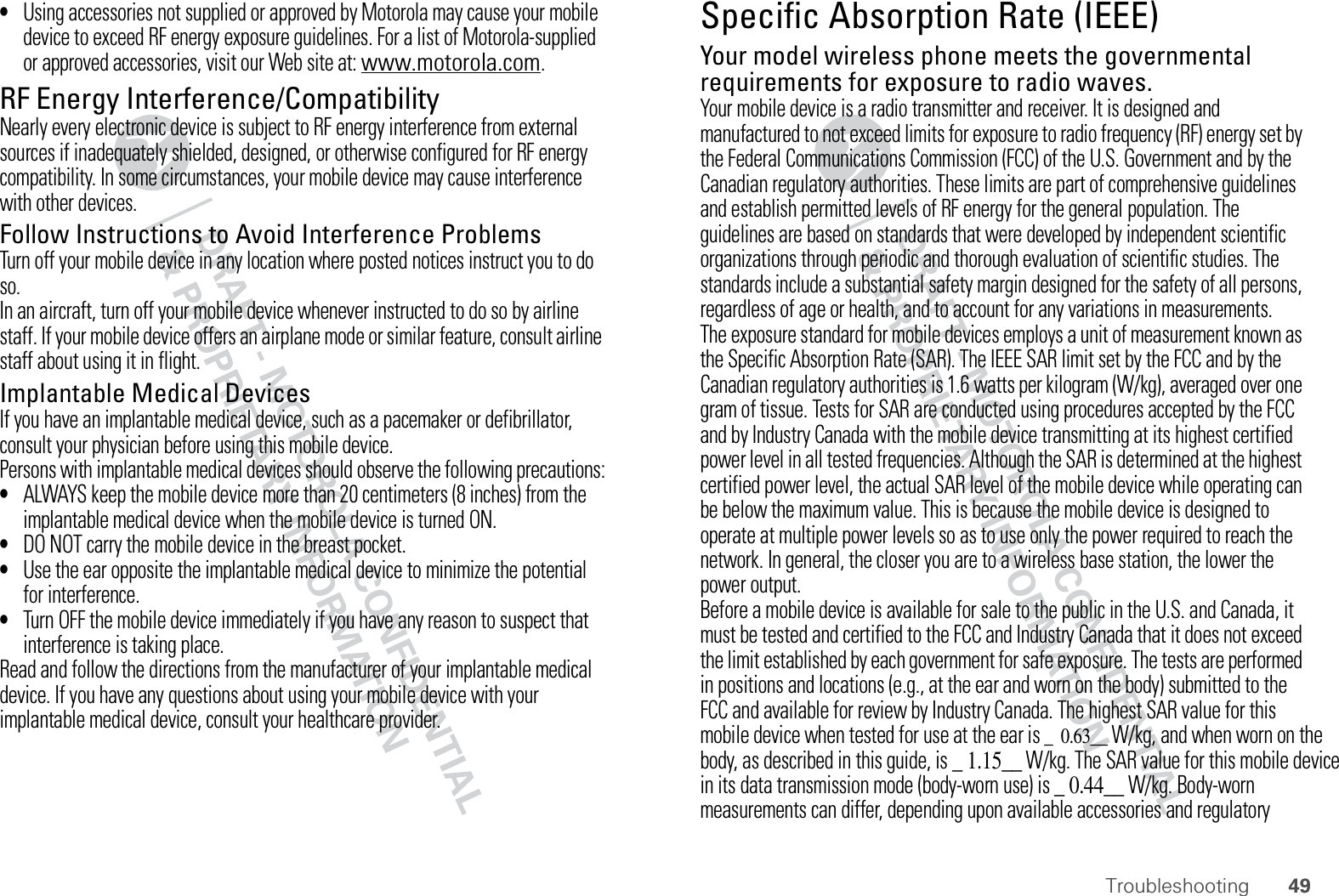 49Troubleshooting•Using accessories not supplied or approved by Motorola may cause your mobile device to exceed RF energy exposure guidelines. For a list of Motorola-supplied or approved accessories, visit our Web site at: www.motorola.com.RF Energy Interference/CompatibilityNearly every electronic device is subject to RF energy interference from external sources if inadequately shielded, designed, or otherwise configured for RF energy compatibility. In some circumstances, your mobile device may cause interference with other devices.Follow Instructions to Avoid Interference ProblemsTurn off your mobile device in any location where posted notices instruct you to do so.In an aircraft, turn off your mobile device whenever instructed to do so by airline staff. If your mobile device offers an airplane mode or similar feature, consult airline staff about using it in flight.Implantable Medical DevicesIf you have an implantable medical device, such as a pacemaker or defibrillator, consult your physician before using this mobile device.Persons with implantable medical devices should observe the following precautions:•ALWAYS keep the mobile device more than 20 centimeters (8 inches) from the implantable medical device when the mobile device is turned ON.•DO NOT carry the mobile device in the breast pocket.•Use the ear opposite the implantable medical device to minimize the potential for interference.•Turn OFF the mobile device immediately if you have any reason to suspect that interference is taking place.Read and follow the directions from the manufacturer of your implantable medical device. If you have any questions about using your mobile device with your implantable medical device, consult your healthcare provider.Specific Absorption Rate (IEEE)SAR (IEEE)Your model wireless phone meets the governmental requirements for exposure to radio waves.Your mobile device is a radio transmitter and receiver. It is designed and manufactured to not exceed limits for exposure to radio frequency (RF) energy set by the Federal Communications Commission (FCC) of the U.S. Government and by the Canadian regulatory authorities. These limits are part of comprehensive guidelines and establish permitted levels of RF energy for the general population. The guidelines are based on standards that were developed by independent scientific organizations through periodic and thorough evaluation of scientific studies. The standards include a substantial safety margin designed for the safety of all persons, regardless of age or health, and to account for any variations in measurements.The exposure standard for mobile devices employs a unit of measurement known as the Specific Absorption Rate (SAR). The IEEE SAR limit set by the FCC and by the Canadian regulatory authorities is 1.6 watts per kilogram (W/kg), averaged over one gram of tissue. Tests for SAR are conducted using procedures accepted by the FCC and by Industry Canada with the mobile device transmitting at its highest certified power level in all tested frequencies. Although the SAR is determined at the highest certified power level, the actual SAR level of the mobile device while operating can be below the maximum value. This is because the mobile device is designed to operate at multiple power levels so as to use only the power required to reach the network. In general, the closer you are to a wireless base station, the lower the power output.Before a mobile device is available for sale to the public in the U.S. and Canada, it must be tested and certified to the FCC and Industry Canada that it does not exceed the limit established by each government for safe exposure. The tests are performed in positions and locations (e.g., at the ear and worn on the body) submitted to the FCC and available for review by Industry Canada. The highest SAR value for this mobile device when tested for use at the ear is _  0.63__ W/kg, and when worn on the body, as described in this guide, is _ 1.15__ W/kg. The SAR value for this mobile device in its data transmission mode (body-worn use) is _ 0.44__ W/kg. Body-worn measurements can differ, depending upon available accessories and regulatory 