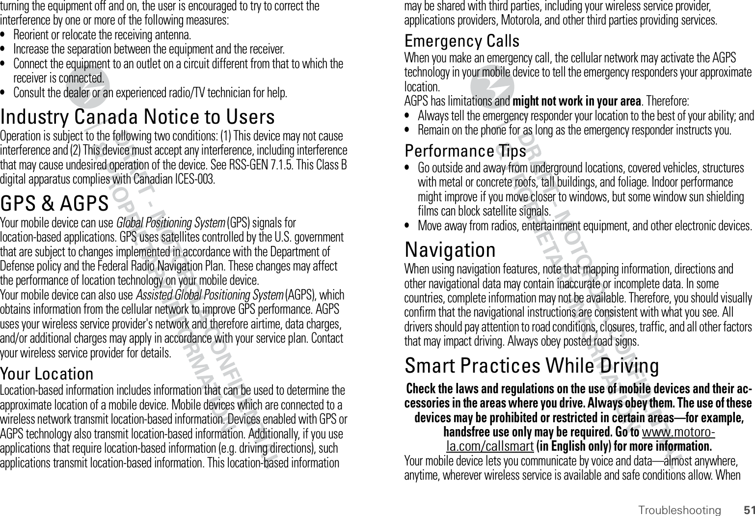51Troubleshootingturning the equipment off and on, the user is encouraged to try to correct the interference by one or more of the following measures:•Reorient or relocate the receiving antenna.•Increase the separation between the equipment and the receiver.•Connect the equipment to an outlet on a circuit different from that to which the receiver is connected.•Consult the dealer or an experienced radio/TV technician for help.Industry Canada Notice to UsersIndustry Canada NoticeOperation is subject to the following two conditions: (1) This device may not cause interference and (2) This device must accept any interference, including interference that may cause undesired operation of the device. See RSS-GEN 7.1.5. This Class B digital apparatus complies with Canadian ICES-003.GPS &amp; AGPSGPS &amp; AGPSYour mobile device can use Global Positioning System (GPS) signals for location-based applications. GPS uses satellites controlled by the U.S. government that are subject to changes implemented in accordance with the Department of Defense policy and the Federal Radio Navigation Plan. These changes may affect the performance of location technology on your mobile device.Your mobile device can also use Assisted Global Positioning System (AGPS), which obtains information from the cellular network to improve GPS performance. AGPS uses your wireless service provider&apos;s network and therefore airtime, data charges, and/or additional charges may apply in accordance with your service plan. Contact your wireless service provider for details.Your LocationLocation-based information includes information that can be used to determine the approximate location of a mobile device. Mobile devices which are connected to a wireless network transmit location-based information. Devices enabled with GPS or AGPS technology also transmit location-based information. Additionally, if you use applications that require location-based information (e.g. driving directions), such applications transmit location-based information. This location-based information may be shared with third parties, including your wireless service provider, applications providers, Motorola, and other third parties providing services.Emergency CallsWhen you make an emergency call, the cellular network may activate the AGPS technology in your mobile device to tell the emergency responders your approximate location.AGPS has limitations and might not work in your area. Therefore:•Always tell the emergency responder your location to the best of your ability; and•Remain on the phone for as long as the emergency responder instructs you.Performance Tips•Go outside and away from underground locations, covered vehicles, structures with metal or concrete roofs, tall buildings, and foliage. Indoor performance might improve if you move closer to windows, but some window sun shielding films can block satellite signals.•Move away from radios, entertainment equipment, and other electronic devices.NavigationNavigationWhen using navigation features, note that mapping information, directions and other navigational data may contain inaccurate or incomplete data. In some countries, complete information may not be available. Therefore, you should visually confirm that the navigational instructions are consistent with what you see. All drivers should pay attention to road conditions, closures, traffic, and all other factors that may impact driving. Always obey posted road signs.Smart Practices While DrivingDriving SafetyCheck the laws and regulations on the use of mobile devices and their ac-cessories in the areas where you drive. Always obey them. The use of these devices may be prohibited or restricted in certain areas—for example, handsfree use only may be required. Go to www.motoro-la.com/callsmart (in English only) for more information.Your mobile device lets you communicate by voice and data—almost anywhere, anytime, wherever wireless service is available and safe conditions allow. When 
