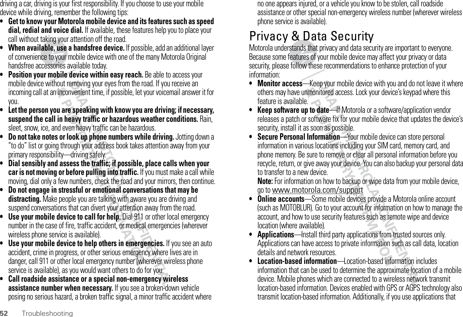 52 Troubleshootingdriving a car, driving is your first responsibility. If you choose to use your mobile device while driving, remember the following tips:• Get to know your Motorola mobile device and its features such as speed dial, redial and voice dial. If available, these features help you to place your call without taking your attention off the road.• When available, use a handsfree device. If possible, add an additional layer of convenience to your mobile device with one of the many Motorola Original handsfree accessories available today.• Position your mobile device within easy reach. Be able to access your mobile device without removing your eyes from the road. If you receive an incoming call at an inconvenient time, if possible, let your voicemail answer it for you.• Let the person you are speaking with know you are driving; if necessary, suspend the call in heavy traffic or hazardous weather conditions. Rain, sleet, snow, ice, and even heavy traffic can be hazardous.• Do not take notes or look up phone numbers while driving. Jotting down a “to do” list or going through your address book takes attention away from your primary responsibility—driving safely.• Dial sensibly and assess the traffic; if possible, place calls when your car is not moving or before pulling into traffic. If you must make a call while moving, dial only a few numbers, check the road and your mirrors, then continue.• Do not engage in stressful or emotional conversations that may be distracting. Make people you are talking with aware you are driving and suspend conversations that can divert your attention away from the road.• Use your mobile device to call for help. Dial 911 or other local emergency number in the case of fire, traffic accident, or medical emergencies (wherever wireless phone service is available).• Use your mobile device to help others in emergencies. If you see an auto accident, crime in progress, or other serious emergency where lives are in danger, call 911 or other local emergency number (wherever wireless phone service is available), as you would want others to do for you.• Call roadside assistance or a special non-emergency wireless assistance number when necessary. If you see a broken-down vehicle posing no serious hazard, a broken traffic signal, a minor traffic accident where no one appears injured, or a vehicle you know to be stolen, call roadside assistance or other special non-emergency wireless number (wherever wireless phone service is available).Privacy &amp; Data SecurityPrivacy &amp; Data SecurityMotorola understands that privacy and data security are important to everyone. Because some features of your mobile device may affect your privacy or data security, please follow these recommendations to enhance protection of your information:• Monitor access—Keep your mobile device with you and do not leave it where others may have unmonitored access. Lock your device’s keypad where this feature is available.• Keep software up to date—If Motorola or a software/application vendor releases a patch or software fix for your mobile device that updates the device’s security, install it as soon as possible.• Secure Personal Information—Your mobile device can store personal information in various locations including your SIM card, memory card, and phone memory. Be sure to remove or clear all personal information before you recycle, return, or give away your device. You can also backup your personal data to transfer to a new device.Note: For information on how to backup or wipe data from your mobile device, go to www.motorola.com/support• Online accounts—Some mobile devices provide a Motorola online account (such as MOTOBLUR). Go to your account for information on how to manage the account, and how to use security features such as remote wipe and device location (where available).• Applications—Install third party applications from trusted sources only. Applications can have access to private information such as call data, location details and network resources.• Location-based information—Location-based information includes information that can be used to determine the approximate location of a mobile device. Mobile phones which are connected to a wireless network transmit location-based information. Devices enabled with GPS or AGPS technology also transmit location-based information. Additionally, if you use applications that 