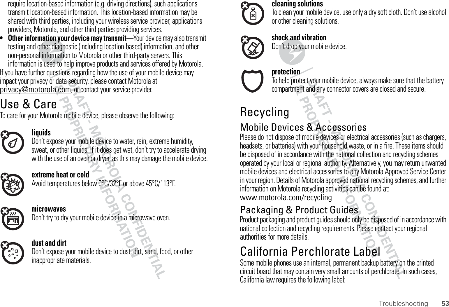 53Troubleshootingrequire location-based information (e.g. driving directions), such applications transmit location-based information. This location-based information may be shared with third parties, including your wireless service provider, applications providers, Motorola, and other third parties providing services.• Other information your device may transmit—Your device may also transmit testing and other diagnostic (including location-based) information, and other non-personal information to Motorola or other third-party servers. This information is used to help improve products and services offered by Motorola.If you have further questions regarding how the use of your mobile device may impact your privacy or data security, please contact Motorola at privacy@motorola.com, or contact your service provider.Use &amp; CareUse &amp; CareTo care for your Motorola mobile device, please observe the following:liquidsDon’t expose your mobile device to water, rain, extreme humidity, sweat, or other liquids. If it does get wet, don’t try to accelerate drying with the use of an oven or dryer, as this may damage the mobile device.extreme heat or coldAvoid temperatures below 0°C/32°F or above 45°C/113°F.microwavesDon’t try to dry your mobile device in a microwave oven.dust and dirtDon’t expose your mobile device to dust, dirt, sand, food, or other inappropriate materials.cleaning solutionsTo clean your mobile device, use only a dry soft cloth. Don’t use alcohol or other cleaning solutions.shock and vibrationDon’t drop your mobile device.protectionTo help protect your mobile device, always make sure that the battery compartment and any connector covers are closed and secure.RecyclingRecyclingMobile Devices &amp; AccessoriesPlease do not dispose of mobile devices or electrical accessories (such as chargers, headsets, or batteries) with your household waste, or in a fire. These items should be disposed of in accordance with the national collection and recycling schemes operated by your local or regional authority. Alternatively, you may return unwanted mobile devices and electrical accessories to any Motorola Approved Service Center in your region. Details of Motorola approved national recycling schemes, and further information on Motorola recycling activities can be found at: www.motorola.com/recyclingPackaging &amp; Product GuidesProduct packaging and product guides should only be disposed of in accordance with national collection and recycling requirements. Please contact your regional authorities for more details.California Perchlorate LabelPerchlorate LabelSome mobile phones use an internal, permanent backup battery on the printed circuit board that may contain very small amounts of perchlorate. In such cases, California law requires the following label: