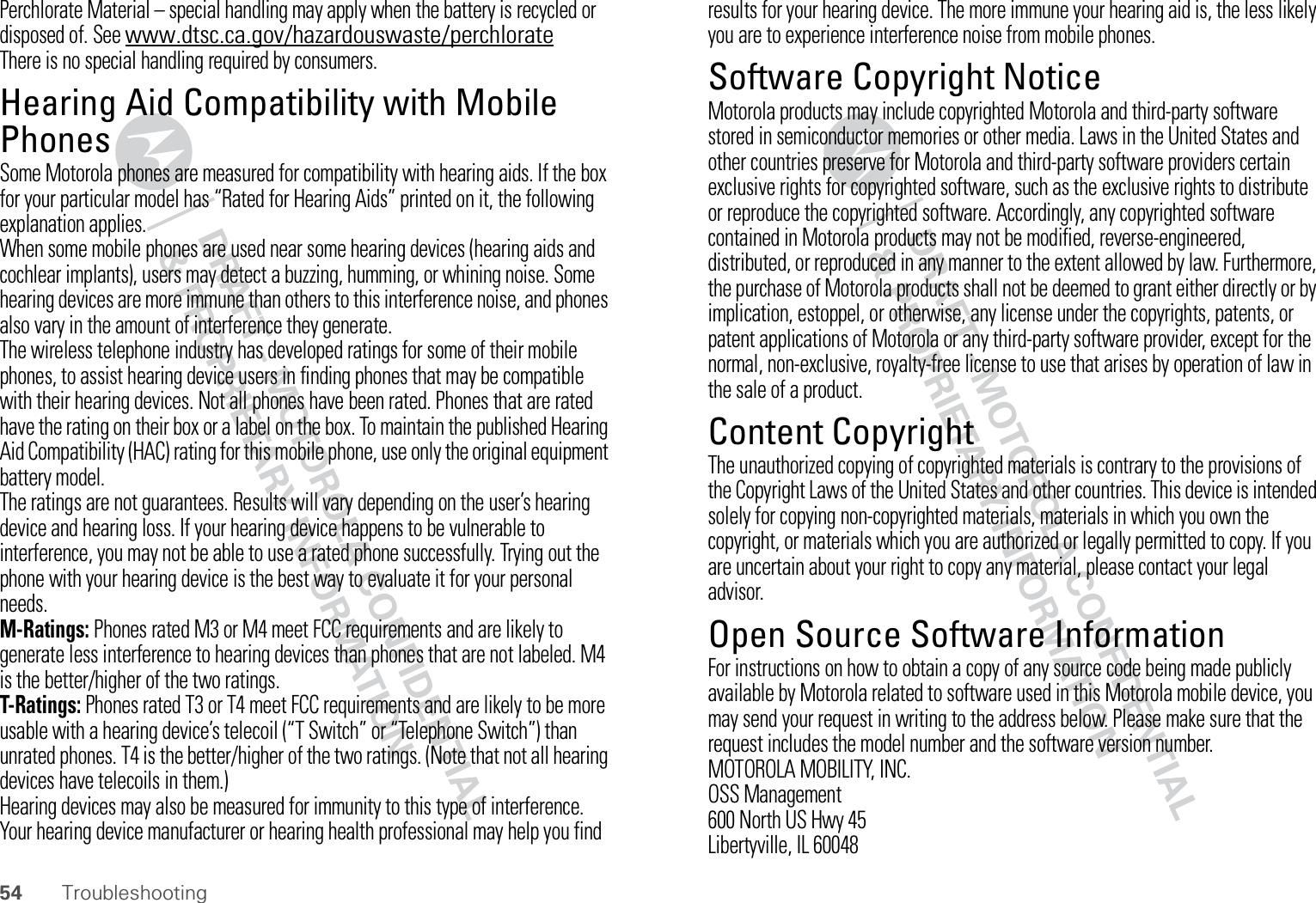 54 TroubleshootingPerchlorate Material – special handling may apply when the battery is recycled or disposed of. See www.dtsc.ca.gov/hazardouswaste/perchlorateThere is no special handling required by consumers.Hearing Aid Compatibility with Mobile PhonesHeari ng Aid CompatibilitySome Motorola phones are measured for compatibility with hearing aids. If the box for your particular model has “Rated for Hearing Aids” printed on it, the following explanation applies.When some mobile phones are used near some hearing devices (hearing aids and cochlear implants), users may detect a buzzing, humming, or whining noise. Some hearing devices are more immune than others to this interference noise, and phones also vary in the amount of interference they generate.The wireless telephone industry has developed ratings for some of their mobile phones, to assist hearing device users in finding phones that may be compatible with their hearing devices. Not all phones have been rated. Phones that are rated have the rating on their box or a label on the box. To maintain the published Hearing Aid Compatibility (HAC) rating for this mobile phone, use only the original equipment battery model.The ratings are not guarantees. Results will vary depending on the user’s hearing device and hearing loss. If your hearing device happens to be vulnerable to interference, you may not be able to use a rated phone successfully. Trying out the phone with your hearing device is the best way to evaluate it for your personal needs.M-Ratings: Phones rated M3 or M4 meet FCC requirements and are likely to generate less interference to hearing devices than phones that are not labeled. M4 is the better/higher of the two ratings.T-Ratings: Phones rated T3 or T4 meet FCC requirements and are likely to be more usable with a hearing device’s telecoil (“T Switch” or “Telephone Switch”) than unrated phones. T4 is the better/higher of the two ratings. (Note that not all hearing devices have telecoils in them.)Hearing devices may also be measured for immunity to this type of interference. Your hearing device manufacturer or hearing health professional may help you find results for your hearing device. The more immune your hearing aid is, the less likely you are to experience interference noise from mobile phones.Software Copyright NoticeSoftware Copyri ght NoticeMotorola products may include copyrighted Motorola and third-party software stored in semiconductor memories or other media. Laws in the United States and other countries preserve for Motorola and third-party software providers certain exclusive rights for copyrighted software, such as the exclusive rights to distribute or reproduce the copyrighted software. Accordingly, any copyrighted software contained in Motorola products may not be modified, reverse-engineered, distributed, or reproduced in any manner to the extent allowed by law. Furthermore, the purchase of Motorola products shall not be deemed to grant either directly or by implication, estoppel, or otherwise, any license under the copyrights, patents, or patent applications of Motorola or any third-party software provider, except for the normal, non-exclusive, royalty-free license to use that arises by operation of law in the sale of a product.Content CopyrightContent CopyrightThe unauthorized copying of copyrighted materials is contrary to the provisions of the Copyright Laws of the United States and other countries. This device is intended solely for copying non-copyrighted materials, materials in which you own the copyright, or materials which you are authorized or legally permitted to copy. If you are uncertain about your right to copy any material, please contact your legal advisor.Open Source Software InformationOSS InformationFor instructions on how to obtain a copy of any source code being made publicly available by Motorola related to software used in this Motorola mobile device, you may send your request in writing to the address below. Please make sure that the request includes the model number and the software version number.MOTOROLA MOBILITY, INC.OSS Management600 North US Hwy 45Libertyville, IL 60048
