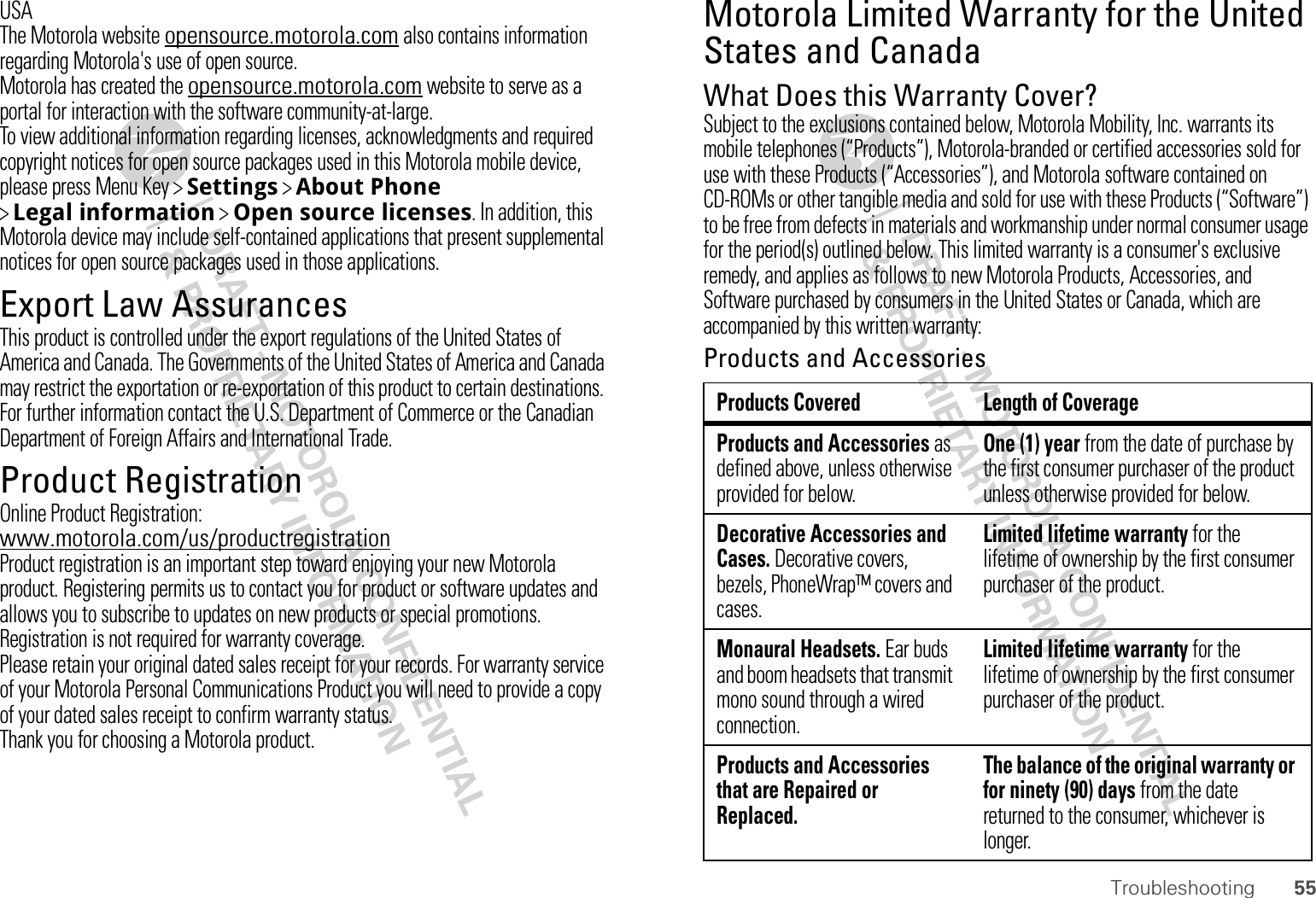 55TroubleshootingUSAThe Motorola website opensource.motorola.com also contains information regarding Motorola&apos;s use of open source.Motorola has created the opensource.motorola.com website to serve as a portal for interaction with the software community-at-large.To view additional information regarding licenses, acknowledgments and required copyright notices for open source packages used in this Motorola mobile device, please press Menu Key &gt;Settings &gt;About Phone &gt;Legal information &gt;Open source licenses. In addition, this Motorola device may include self-contained applications that present supplemental notices for open source packages used in those applications.Export Law AssurancesExport LawThis product is controlled under the export regulations of the United States of America and Canada. The Governments of the United States of America and Canada may restrict the exportation or re-exportation of this product to certain destinations. For further information contact the U.S. Department of Commerce or the Canadian Department of Foreign Affairs and International Trade.Product RegistrationRegistrationOnline Product Registration:www.motorola.com/us/productregistrationProduct registration is an important step toward enjoying your new Motorola product. Registering permits us to contact you for product or software updates and allows you to subscribe to updates on new products or special promotions. Registration is not required for warranty coverage.Please retain your original dated sales receipt for your records. For warranty service of your Motorola Personal Communications Product you will need to provide a copy of your dated sales receipt to confirm warranty status.Thank you for choosing a Motorola product.Motorola Limited Warranty for the United States and CanadaWa r r a nt yWhat Does this Warranty Cover?Subject to the exclusions contained below, Motorola Mobility, Inc. warrants its mobile telephones (“Products”), Motorola-branded or certified accessories sold for use with these Products (“Accessories”), and Motorola software contained on CD-ROMs or other tangible media and sold for use with these Products (“Software”) to be free from defects in materials and workmanship under normal consumer usage for the period(s) outlined below. This limited warranty is a consumer&apos;s exclusive remedy, and applies as follows to new Motorola Products, Accessories, and Software purchased by consumers in the United States or Canada, which are accompanied by this written warranty:Products and AccessoriesProducts Covered Length of CoverageProducts and Accessories as defined above, unless otherwise provided for below.One (1) year from the date of purchase by the first consumer purchaser of the product unless otherwise provided for below.Decorative Accessories and Cases. Decorative covers, bezels, PhoneWrap™ covers and cases.Limited lifetime warranty for the lifetime of ownership by the first consumer purchaser of the product.Monaural Headsets. Ear buds and boom headsets that transmit mono sound through a wired connection.Limited lifetime warranty for the lifetime of ownership by the first consumer purchaser of the product.Products and Accessories that are Repaired or Replaced.The balance of the original warranty or for ninety (90) days from the date returned to the consumer, whichever is longer.