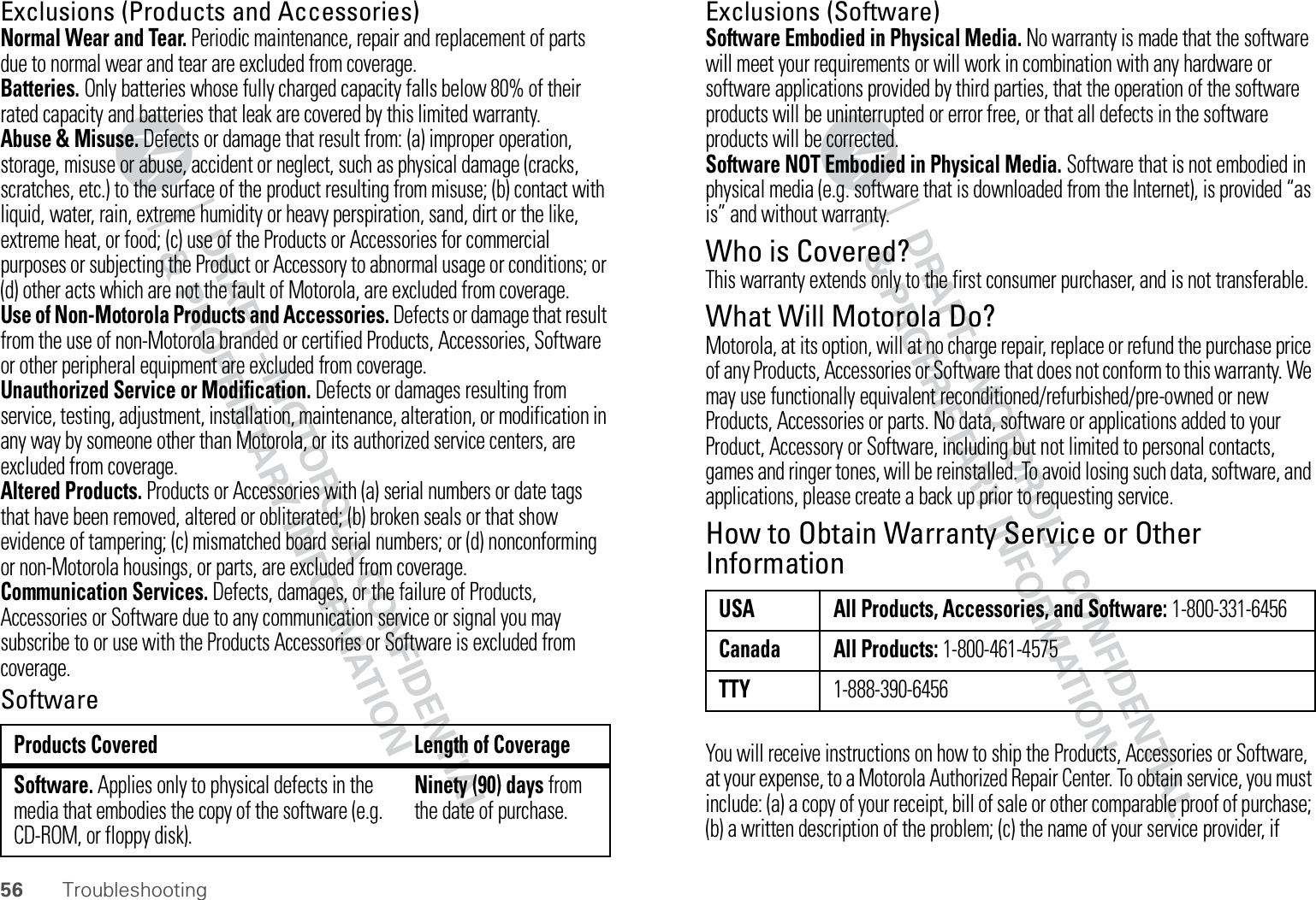 56 TroubleshootingExclusions (Products and Accessories)Normal Wear and Tear. Periodic maintenance, repair and replacement of parts due to normal wear and tear are excluded from coverage.Batteries. Only batteries whose fully charged capacity falls below 80% of their rated capacity and batteries that leak are covered by this limited warranty.Abuse &amp; Misuse. Defects or damage that result from: (a) improper operation, storage, misuse or abuse, accident or neglect, such as physical damage (cracks, scratches, etc.) to the surface of the product resulting from misuse; (b) contact with liquid, water, rain, extreme humidity or heavy perspiration, sand, dirt or the like, extreme heat, or food; (c) use of the Products or Accessories for commercial purposes or subjecting the Product or Accessory to abnormal usage or conditions; or (d) other acts which are not the fault of Motorola, are excluded from coverage.Use of Non-Motorola Products and Accessories. Defects or damage that result from the use of non-Motorola branded or certified Products, Accessories, Software or other peripheral equipment are excluded from coverage.Unauthorized Service or Modification. Defects or damages resulting from service, testing, adjustment, installation, maintenance, alteration, or modification in any way by someone other than Motorola, or its authorized service centers, are excluded from coverage.Altered Products. Products or Accessories with (a) serial numbers or date tags that have been removed, altered or obliterated; (b) broken seals or that show evidence of tampering; (c) mismatched board serial numbers; or (d) nonconforming or non-Motorola housings, or parts, are excluded from coverage.Communication Services. Defects, damages, or the failure of Products, Accessories or Software due to any communication service or signal you may subscribe to or use with the Products Accessories or Software is excluded from coverage.SoftwareProducts Covered Length of CoverageSoftware. Applies only to physical defects in the media that embodies the copy of the software (e.g. CD-ROM, or floppy disk).Ninety (90) days from the date of purchase.Exclusions (Software)Software Embodied in Physical Media. No warranty is made that the software will meet your requirements or will work in combination with any hardware or software applications provided by third parties, that the operation of the software products will be uninterrupted or error free, or that all defects in the software products will be corrected.Software NOT Embodied in Physical Media. Software that is not embodied in physical media (e.g. software that is downloaded from the Internet), is provided “as is” and without warranty.Who is Covered?This warranty extends only to the first consumer purchaser, and is not transferable.What Will Motorola Do?Motorola, at its option, will at no charge repair, replace or refund the purchase price of any Products, Accessories or Software that does not conform to this warranty. We may use functionally equivalent reconditioned/refurbished/pre-owned or new Products, Accessories or parts. No data, software or applications added to your Product, Accessory or Software, including but not limited to personal contacts, games and ringer tones, will be reinstalled. To avoid losing such data, software, and applications, please create a back up prior to requesting service.How to Obtain Warranty Service or Other InformationYou will receive instructions on how to ship the Products, Accessories or Software, at your expense, to a Motorola Authorized Repair Center. To obtain service, you must include: (a) a copy of your receipt, bill of sale or other comparable proof of purchase; (b) a written description of the problem; (c) the name of your service provider, if USA All Products, Accessories, and Software: 1-800-331-6456Canada All Products: 1-800-461-4575TTY1-888-390-6456