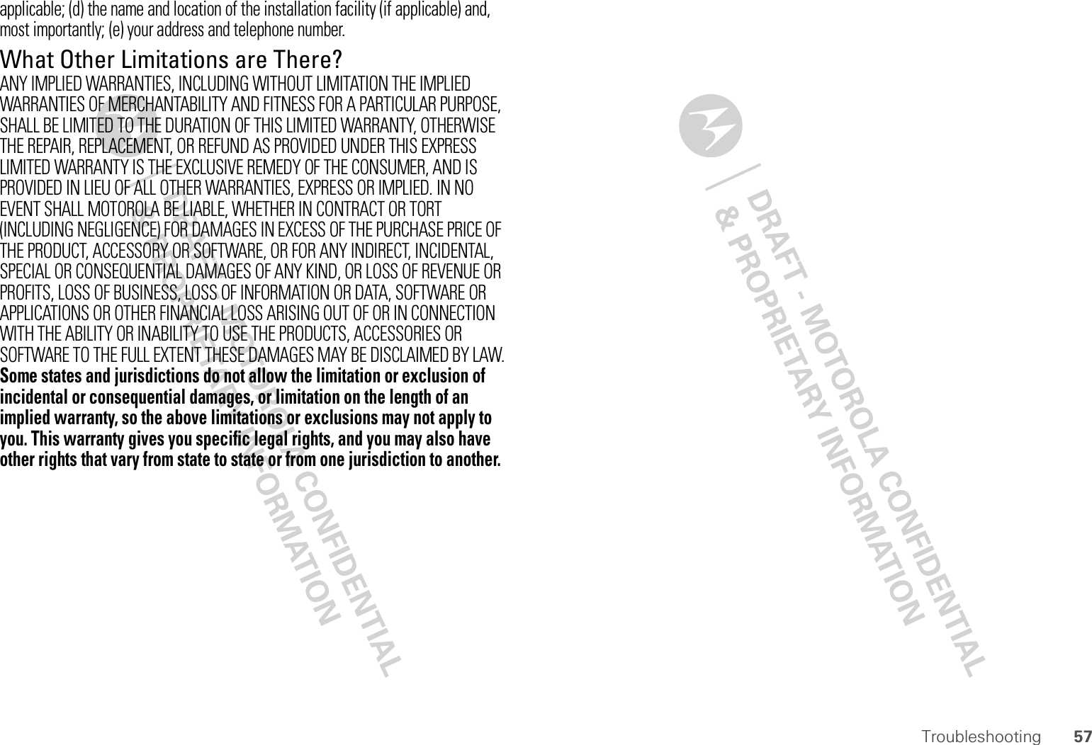 57Troubleshootingapplicable; (d) the name and location of the installation facility (if applicable) and, most importantly; (e) your address and telephone number.What Other Limitations are There?ANY IMPLIED WARRANTIES, INCLUDING WITHOUT LIMITATION THE IMPLIED WARRANTIES OF MERCHANTABILITY AND FITNESS FOR A PARTICULAR PURPOSE, SHALL BE LIMITED TO THE DURATION OF THIS LIMITED WARRANTY, OTHERWISE THE REPAIR, REPLACEMENT, OR REFUND AS PROVIDED UNDER THIS EXPRESS LIMITED WARRANTY IS THE EXCLUSIVE REMEDY OF THE CONSUMER, AND IS PROVIDED IN LIEU OF ALL OTHER WARRANTIES, EXPRESS OR IMPLIED. IN NO EVENT SHALL MOTOROLA BE LIABLE, WHETHER IN CONTRACT OR TORT (INCLUDING NEGLIGENCE) FOR DAMAGES IN EXCESS OF THE PURCHASE PRICE OF THE PRODUCT, ACCESSORY OR SOFTWARE, OR FOR ANY INDIRECT, INCIDENTAL, SPECIAL OR CONSEQUENTIAL DAMAGES OF ANY KIND, OR LOSS OF REVENUE OR PROFITS, LOSS OF BUSINESS, LOSS OF INFORMATION OR DATA, SOFTWARE OR APPLICATIONS OR OTHER FINANCIAL LOSS ARISING OUT OF OR IN CONNECTION WITH THE ABILITY OR INABILITY TO USE THE PRODUCTS, ACCESSORIES OR SOFTWARE TO THE FULL EXTENT THESE DAMAGES MAY BE DISCLAIMED BY LAW.Some states and jurisdictions do not allow the limitation or exclusion of incidental or consequential damages, or limitation on the length of an implied warranty, so the above limitations or exclusions may not apply to you. This warranty gives you specific legal rights, and you may also have other rights that vary from state to state or from one jurisdiction to another.