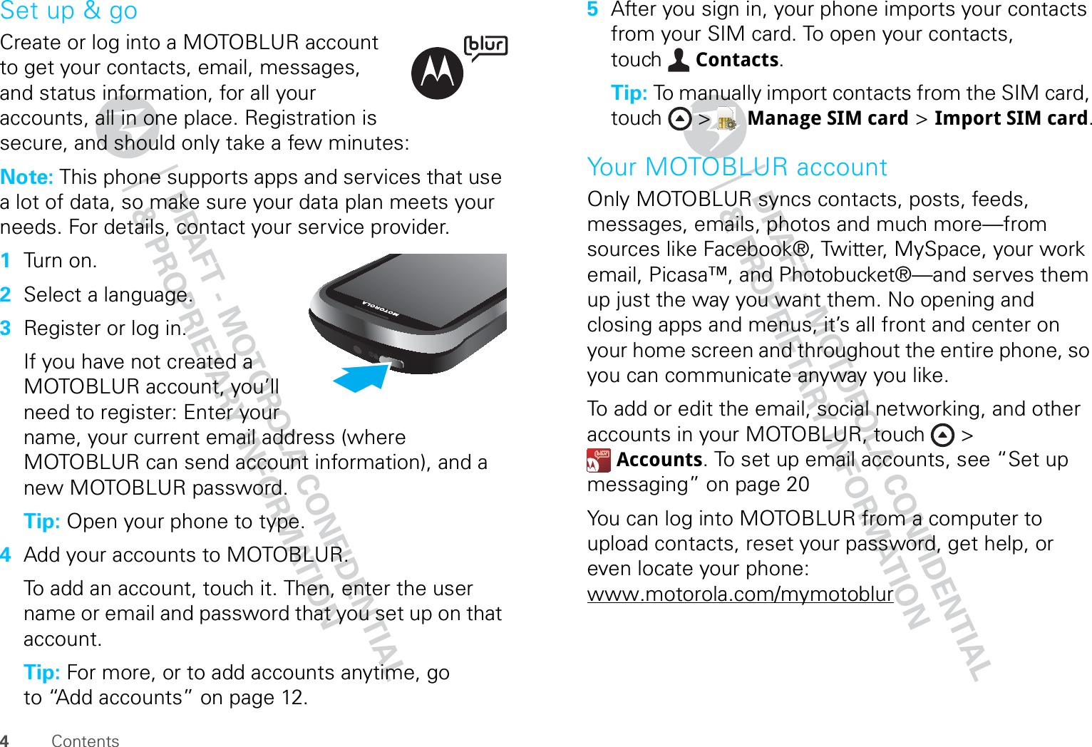 4ContentsSet up &amp; goCreate or log into a MOTOBLUR account to get your contacts, email, messages, and status information, for all your accounts, all in one place. Registration is secure, and should only take a few minutes:Note: This phone supports apps and services that use a lot of data, so make sure your data plan meets your needs. For details, contact your service provider.  1Tu r n o n.2Select a language.3Register or log in.If you have not created a MOTOBLUR account, you’ll need to register: Enter your name, your current email address (where MOTOBLUR can send account information), and a new MOTOBLUR password.Tip: Open your phone to type.4Add your accounts to MOTOBLUR.To add an account, touch it. Then, enter the user name or email and password that you set up on that account.Tip: For more, or to add accounts anytime, go to “Add accounts” on page 12.5After you sign in, your phone imports your contacts from your SIM card. To open your contacts, touch Contacts.Tip: To manually import contacts from the SIM card, touch &gt;  Manage SIM card &gt; Import SIM card.Your MOTOBLUR accountOnly MOTOBLUR syncs contacts, posts, feeds, messages, emails, photos and much more—from sources like Facebook®, Twitter, MySpace, your work email, Picasa™, and Photobucket®—and serves them up just the way you want them. No opening and closing apps and menus, it’s all front and center on your home screen and throughout the entire phone, so you can communicate anyway you like.To add or edit the email, social networking, and other accounts in your MOTOBLUR, touch &gt; Accounts. To set up email accounts, see “Set up messaging” on page 20You can log into MOTOBLUR from a computer to upload contacts, reset your password, get help, or even locate your phone: www.motorola.com/mymotoblur