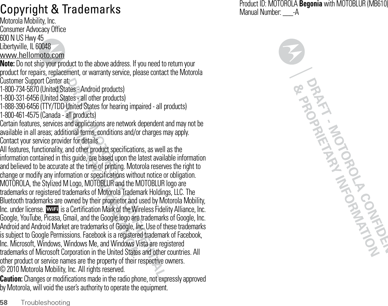58 Troubleshooting Copyright &amp; TrademarksMotorola Mobility, Inc.Consumer Advocacy Office600 N US Hwy 45Libertyville, IL 60048www.hellomoto.comNote: Do not ship your product to the above address. If you need to return your product for repairs, replacement, or warranty service, please contact the Motorola Customer Support Center at:1-800-734-5870 (United States - Android products)1-800-331-6456 (United States - all other products)1-888-390-6456 (TTY/TDD United States for hearing impaired - all products)1-800-461-4575 (Canada - all products)Certain features, services and applications are network dependent and may not be available in all areas; additional terms, conditions and/or charges may apply. Contact your service provider for details.All features, functionality, and other product specifications, as well as the information contained in this guide, are based upon the latest available information and believed to be accurate at the time of printing. Motorola reserves the right to change or modify any information or specifications without notice or obligation.MOTOROLA, the Stylized M Logo, MOTOBLUR and the MOTOBLUR logo are trademarks or registered trademarks of Motorola Trademark Holdings, LLC. The Bluetooth trademarks are owned by their proprietor and used by Motorola Mobility, Inc. under license.  is a Certification Mark of the Wireless Fidelity Alliance, Inc. Google, YouTube, Picasa, Gmail, and the Google logo are trademarks of Google, Inc. Android and Android Market are trademarks of Google, Inc. Use of these trademarks is subject to Google Permissions. Facebook is a registered trademark of Facebook, Inc. Microsoft, Windows, Windows Me, and Windows Vista are registered trademarks of Microsoft Corporation in the United States and other countries. All other product or service names are the property of their respective owners.© 2010 Motorola Mobility, Inc. All rights reserved.Caution: Changes or modifications made in the radio phone, not expressly approved by Motorola, will void the user’s authority to operate the equipment.Product ID: MOTOROLABegonia with MOTOBLUR (MB610)Manual Number: ___-A