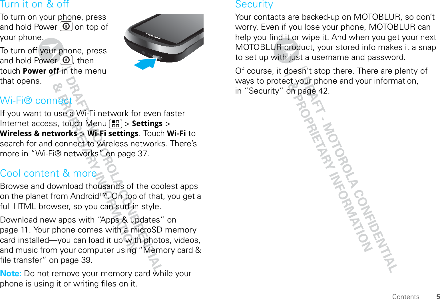 5ContentsTurn it on &amp; offTo turn on your phone, press and hold Power  on top of your phone.To turn off your phone, press and hold Power , then touch Power off in the menu that opens.Wi-Fi® connectIf you want to use a Wi-Fi network for even faster Internet access, touch Menu  &gt; Settings &gt; Wireless &amp; networks &gt; Wi-Fi settings. Touch Wi-Fi to search for and connect to wireless networks. There’s more in “Wi-Fi® networks” on page 37.Cool content &amp; moreBrowse and download thousands of the coolest apps on the planet from Android™. On top of that, you get a full HTML browser, so you can surf in style.Download new apps with “Apps &amp; updates” on page 11. Your phone comes with a microSD memory card installed—you can load it up with photos, videos, and music from your computer using “Memory card &amp; file transfer” on page 39.Note: Do not remove your memory card while your phone is using it or writing files on it.SecurityYour contacts are backed-up on MOTOBLUR, so don’t worry. Even if you lose your phone, MOTOBLUR can help you find it or wipe it. And when you get your next MOTOBLUR product, your stored info makes it a snap to set up with just a username and password.Of course, it doesn&apos;t stop there. There are plenty of ways to protect your phone and your information, in “Security” on page 42.