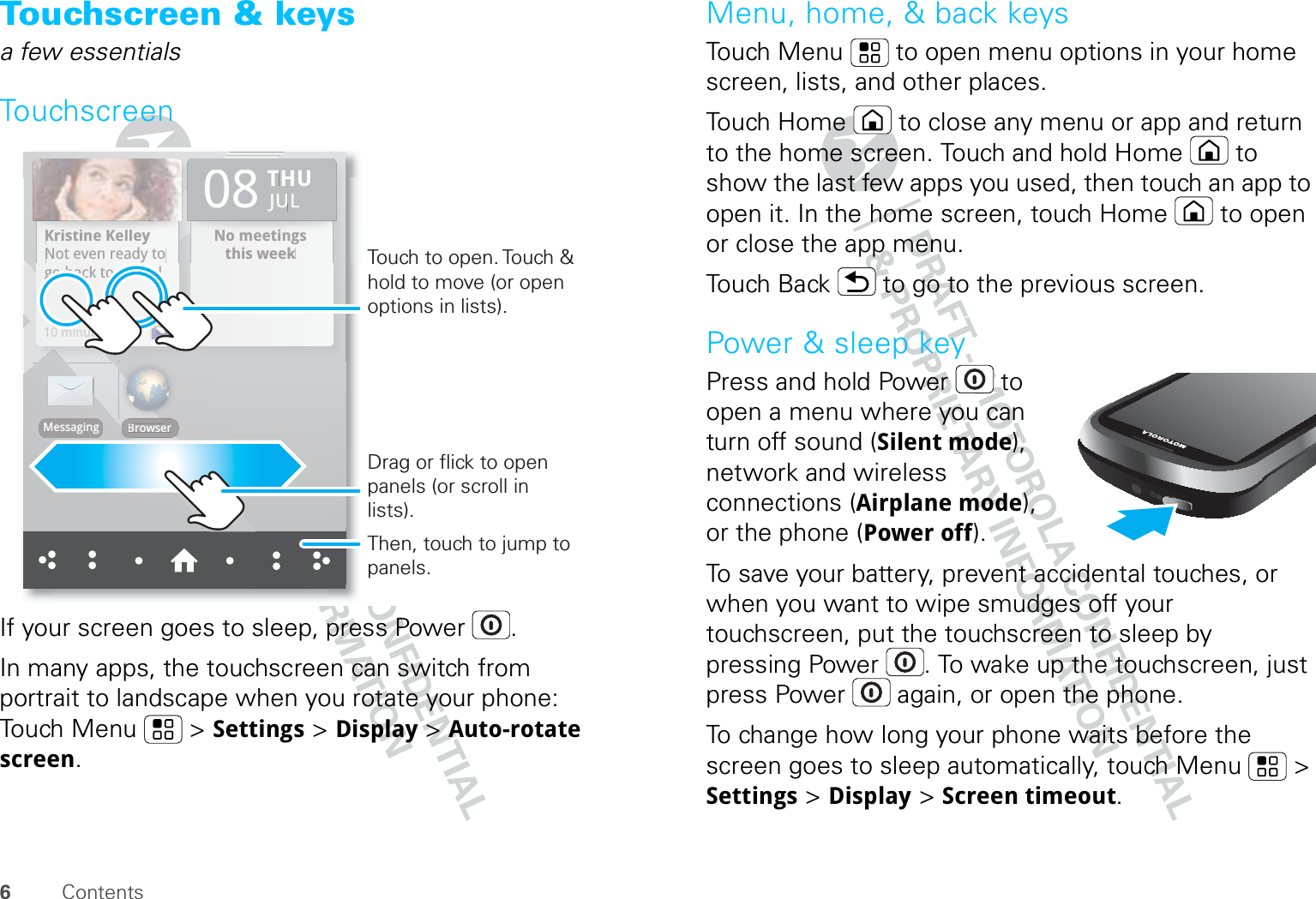 6ContentsTouchscreen &amp; keysa few essentialsTouchscreenIf your screen goes to sleep, press Power .In many apps, the touchscreen can switch from portrait to landscape when you rotate your phone: Touch Menu  &gt; Settings &gt; Display &gt; Auto-rotate screen.Kristine KelleyNot even ready to go back to school10 minutes agoNo meetings this weekTHU08JULBrowserMessaginggo back to school10 minutes agoKriistiine KKelllleyNot even ready tto NNo meettiingsthis weekTHU08JULerBrowserMessagingDrag or flick to open panels (or scroll in lists).Touch to open. Touch &amp; hold to move (or open options in lists).Then, touch to jump to panels.Menu, home, &amp; back keysTouch Menu  to open menu options in your home screen, lists, and other places.Touch Home  to close any menu or app and return to the home screen. Touch and hold Home  to show the last few apps you used, then touch an app to open it. In the home screen, touch Home  to open or close the app menu.Touch Back  to go to the previous screen.Power &amp; sleep keyPress and hold Power  to open a menu where you can turn off sound (Silent mode), network and wireless connections (Airplane mode), or the phone (Power off).To save your battery, prevent accidental touches, or when you want to wipe smudges off your touchscreen, put the touchscreen to sleep by pressing Power . To wake up the touchscreen, just press Power  again, or open the phone.To change how long your phone waits before the screen goes to sleep automatically, touch Menu  &gt; Settings &gt; Display &gt; Screen timeout.