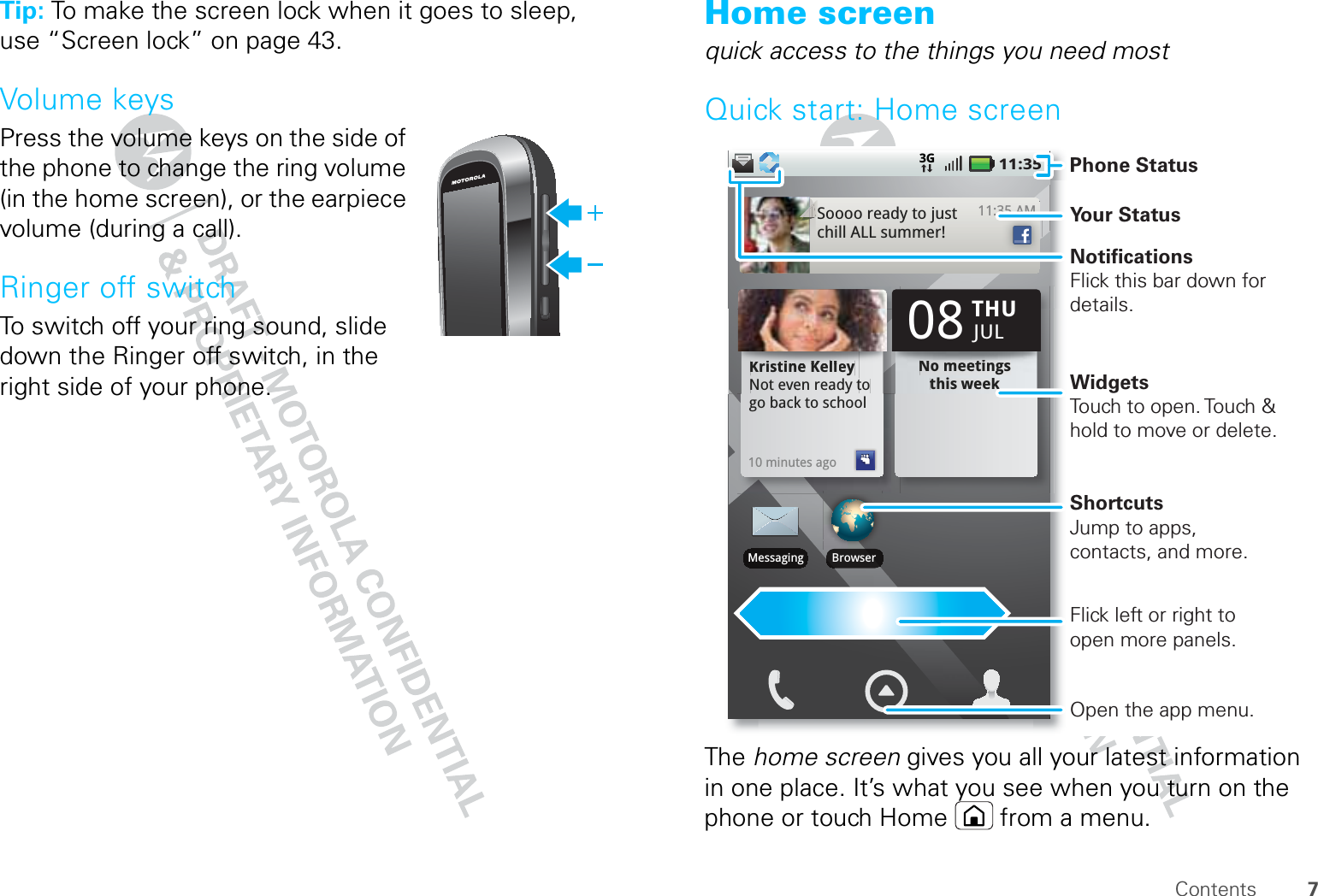 7ContentsTip: To make the screen lock when it goes to sleep, use “Screen lock” on page 43.Volume keysPress the volume keys on the side of the phone to change the ring volume (in the home screen), or the earpiece volume (during a call).Ringer off switchTo switch off your ring sound, slide down the Ringer off switch, in the right side of your phone.Home screenquick access to the things you need mostQuick start: Home screenThe home screen gives you all your latest information in one place. It’s what you see when you turn on the phone or touch Home  from a menu.11:353G11:35 AMSoooo ready to just chill ALL summer!35 AMKristine KelleyNot even ready to go back to school10 minutes agoKKKriiiistttiiiiiinnneee KKKKKeeelllllllllllleeyNot even ready tNo meetings this weekto NNNNNNooo mmmeeeeeetttttiiiiiiiiinnngggss this weekTHU08JULBrowserMessagingPhone StatusYour StatusWidgetsTouch to open. Touch &amp; hold to move or delete.Flick left or right to open more panels.ShortcutsJump to apps, contacts, and more.Open the app menu.NotificationsFlick this bar down for details.