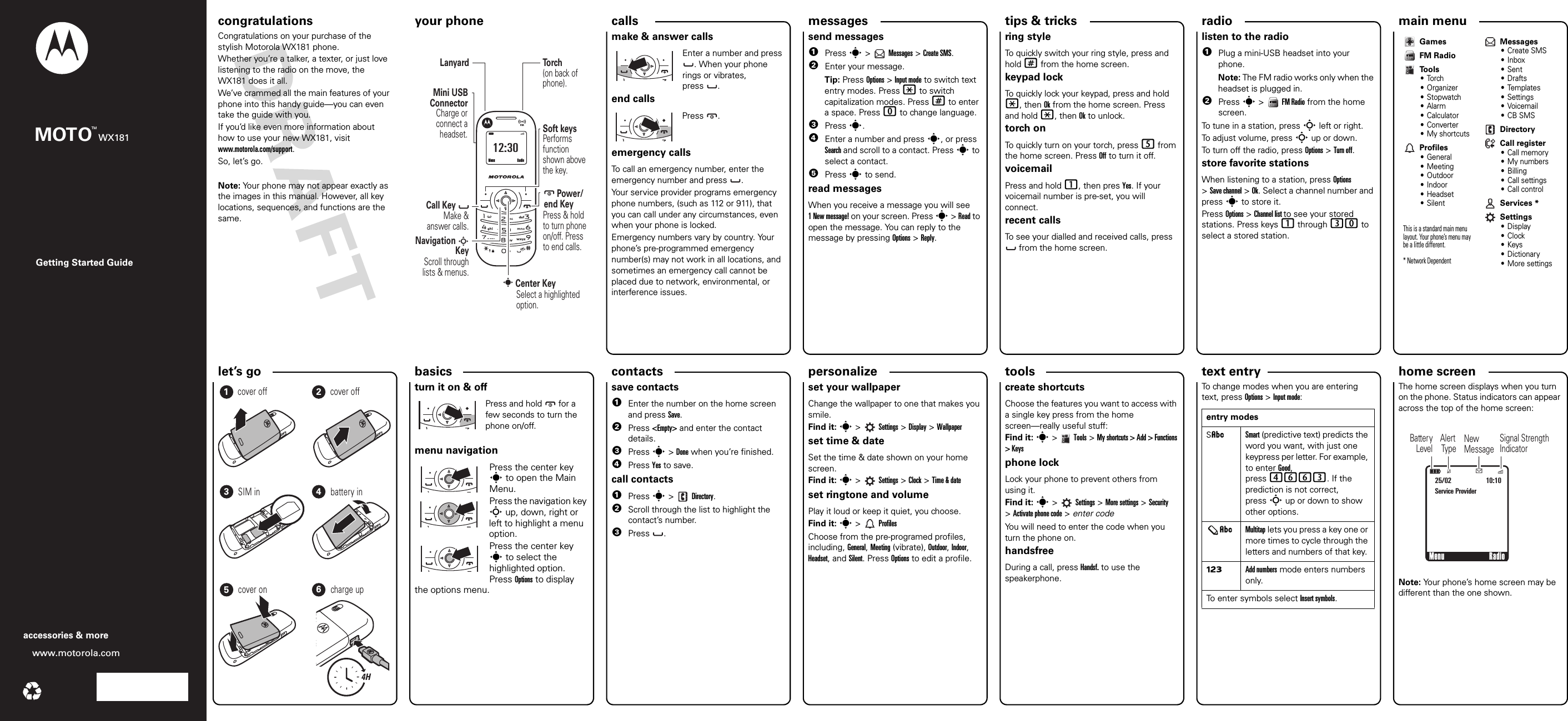 personalize let’s go radio tips &amp; tricks messages text entrytools calls contacts main menu home screen basics Getting Started Guidewww.motorola.comaccessories &amp; moreMOTOWX181TMcongratulations your phone congratulations!Congratulations on your purchase of the stylish Motorola WX181 phone.Whether you’re a talker, a texter, or just love listening to the radio on the move, the WX181 does it all.We’ve crammed all the main features of your phone into this handy guide—you can even take the guide with you. If you’d like even more information about how to use your new WX181, visit www.motorola.com/support.So, let’s go.Note: Your phone may not appear exactly as the images in this manual. However, all key locations, sequences, and functions are the same.your phoneì12:30       Power/ end KeyPress &amp; hold to turn phone on/off. Press to end calls.        Center KeySelect a highlighted option.Soft keysPerforms  function shown above the key.To r ch(on back of phone).LanyardNavigation SKeyScroll through lists &amp; menus.Charge or connect a headset.Mini USB ConnectorCall Key      Make &amp; answer calls.     sMenu Radio0callsmake &amp; answer callsEnter a number and press . When your phone rings or vibrates, press . end callsPress .emergency callsTo call an emergency number, enter the emergency number and press  .Your service provider programs emergency phone numbers, (such as 112 or 911), that you can call under any circumstances, even when your phone is locked.Emergency numbers vary by country. Your phone’s pre-programmed emergency number(s) may not work in all locations, and sometimes an emergency call cannot be placed due to network, environmental, or interference issues.messagessend messages  1Press s &gt;   Messages &gt; Create SMS.2Enter your message.Tip: Press Options &gt; Input mode to switch text entry modes. Press * to switch capitalization modes. Press # to enter a space. Press 0 to change language.3Press s.4Enter a number and press s, or press Search and scroll to a contact. Press s to select a contact.5Press s to send.read messagesWhen you receive a message you will see 1 New message! on your screen. Press s &gt; Read to open the message. You can reply to the message by pressing Options &gt; Reply.shortcutsring styleTo quickly switch your ring style, press and hold # from the home screen.keypad lock To quickly lock your keypad, press and hold *, then Ok from the home screen. Press and hold *, then Ok to unlock.torch onTo quickly turn on your torch, press 5 from the home screen. Press Off to turn it off.voicemailPress and hold 1, then pres Yes. If your voicemail number is pre-set, you will connect.recent callsTo see your dialled and received calls, press  from the home screen.FM radiolisten to the radio  1Plug a mini-USB headset into your phone.Note: The FM radio works only when the headset is plugged in.2Press s &gt;   FM Radio from the home screen.To tune in a station, press S left or right.To adjust volume, press S up or down.To turn off the radio, press Options &gt; Turn off.store favorite stationsWhen listening to a station, press Options &gt;Save channel &gt; Ok. Select a channel number and press s to store it.Press Options &gt; Channel list to see your stored stations. Press keys 1 through 30 to select a stored station.GamesFM RadioTools•Torch•Organizer• Stopwatch•Alarm• Calculator• Converter• My shortcutsProfiles• General• Meeting• Outdoor• Indoor• Headset• SilentThis is a standard main menu layout. Your phone’s menu may be a little different. * Network Dependent Messages•Create SMS•Inbox•Sent•Drafts•Templates• Settings•Voicemail• CB SMSDirectoryCall register•Call memory•My numbers• Billing• Call settings• Call controlServices *Settings•Display•Clock•Keys• Dictionary• More settings                                                                                                                                                                                            let’s    go4H123456cover off cover offSIM in battery incover on charge upbasicsturn it on &amp; offPress and hold  for a few seconds to turn the phone on/off.                                                                                                                                                                                             menu navigationPress the center key s to open the Main Menu.Press the navigation key S up, down, right or left to highlight a menu option.Press the center key s to select the highlighted option. Press Options to display the options menu.save contacts  1Enter the number on the home screen and press Save. 2Press &lt;Empty&gt; and enter the contact details.3Press s &gt; Done when you’re finished.4Press Yes to save.call contacts  1Press s &gt;   Directory.2Scroll through the list to highlight the contact’s number.3Press .customiseset your wallpaperChange the wallpaper to one that makes you smile.Find it: s&gt; Settings &gt; Display &gt; Wallpaperset time &amp; dateSet the time &amp; date shown on your home screen.Find it: s&gt; Settings &gt; Clock &gt; Time &amp; dateset ringtone and volumePlay it loud or keep it quiet, you choose.Find it: s&gt;ProfilesChoose from the pre-programed profiles, including, General, Meeting (vibrate), Outdoor, Indoor, Headset, and Silent. Press Options to edit a profile.create shortcutsChoose the features you want to access with a single key press from the home screen—really useful stuff:Find it: s&gt;Tools &gt;My shortcuts &gt; Add &gt; Functions &gt; Keysphone lock Lock your phone to prevent others from using it.Find it: s&gt; Settings &gt; More settings &gt; Security &gt;Activate phone code &gt; enter codeYou will need to enter the code when you turn the phone on.handsfreeDuring a call, press Handsf. to use the speakerphone.To change modes when you are entering text, press Options &gt; Input mode:entry modesSÂSmart (predictive text) predicts the word you want, with just one keypress per letter. For example, to enter Good, press 4663. If the prediction is not correct, press S up or down to show other options.ÂMultitap lets you press a key one or more times to cycle through the letters and numbers of that key. ÃAdd numbers mode enters numbers only.To enter symbols select Insert symbols.status indicatorsThe home screen displays when you turn on the phone. Status indicators can appear across the top of the home screen: Note: Your phone’s home screen may be different than the one shown.Menu                       Radio25/02Éì10:10Service Provider[Signal Strength IndicatorAlert TypeNewMessageBatteryLevel