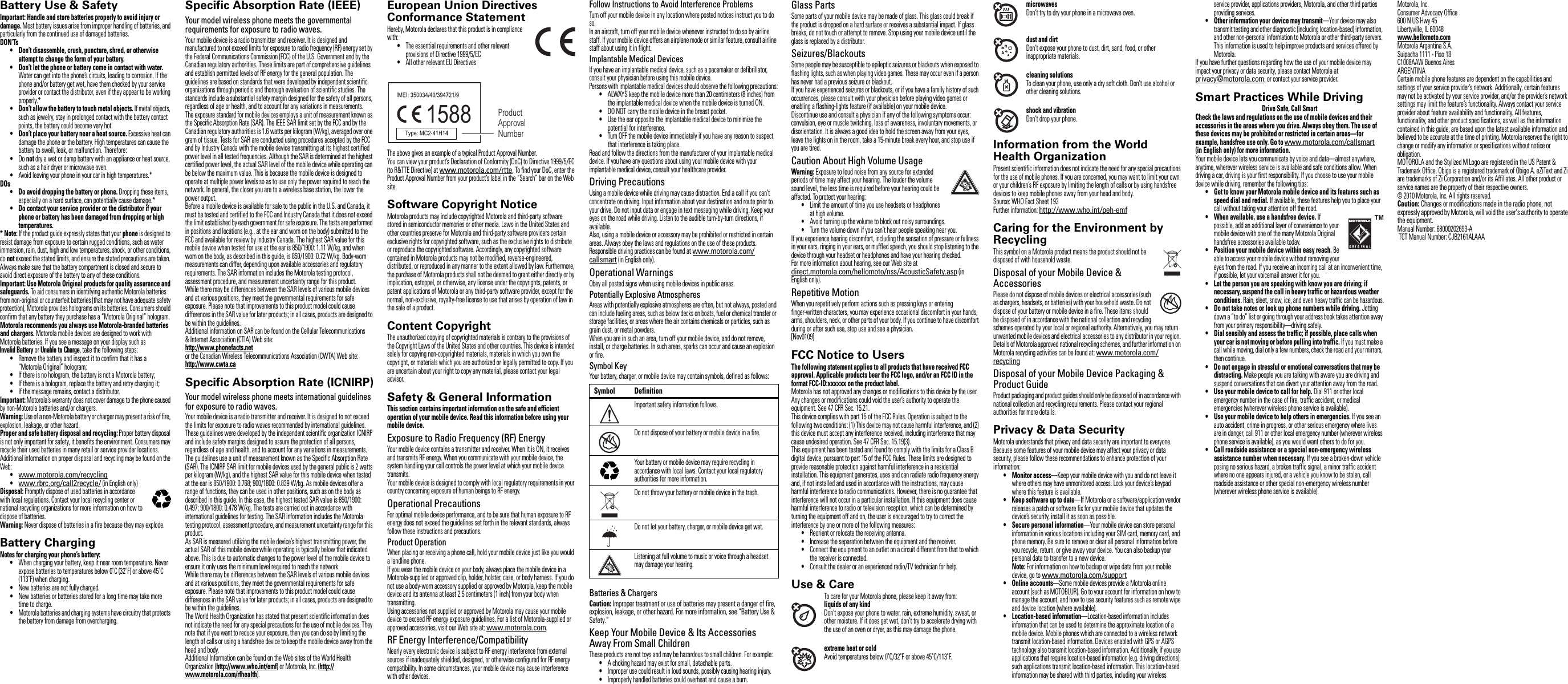 Safety, Regulatory &amp; LegalBattery Use &amp; SafetyBattery Use &amp; SafetyImportant: Handle and store batteries properly to avoid injury or damage. Most battery issues arise from improper handling of batteries, and particularly from the continued use of damaged batteries.DON’Ts• Don’t disassemble, crush, puncture, shred, or otherwise attempt to change the form of your battery.• Don’t let the phone or battery come in contact with water. Water can get into the phone’s circuits, leading to corrosion. If the phone and/or battery get wet, have them checked by your service provider or contact the distributor, even if they appear to be working properly.*• Don’t allow the battery to touch metal objects. If metal objects, such as jewelry, stay in prolonged contact with the battery contact points, the battery could become very hot.• Don’t place your battery near a heat source. Excessive heat can damage the phone or the battery. High temperatures can cause the battery to swell, leak, or malfunction. Therefore:•Do not dry a wet or damp battery with an appliance or heat source, such as a hair dryer or microwave oven.•Avoid leaving your phone in your car in high temperatures.*DOs• Do avoid dropping the battery or phone. Dropping these items, especially on a hard surface, can potentially cause damage.*• Do contact your service provider or the distributor if your phone or battery has been damaged from dropping or high temperatures.* Note: If the product guide expressly states that your phone is designed to resist damage from exposure to certain rugged conditions, such as water immersion, rain, dust, high and low temperatures, shock, or other conditions, do not exceed the stated limits, and ensure the stated precautions are taken. Always make sure that the battery compartment is closed and secure to avoid direct exposure of the battery to any of these conditions.Important: Use Motorola Original products for quality assurance and safeguards. To aid consumers in identifying authentic Motorola batteries from non-original or counterfeit batteries (that may not have adequate safety protection), Motorola provides holograms on its batteries. Consumers should confirm that any battery they purchase has a “Motorola Original” hologram.Motorola recommends you always use Motorola-branded batteries and chargers. Motorola mobile devices are designed to work with Motorola batteries. If you see a message on your display such as Invalid Battery or Unable to Charge, take the following steps:•Remove the battery and inspect it to confirm that it has a “Motorola Original” hologram;•If there is no hologram, the battery is not a Motorola battery;•If there is a hologram, replace the battery and retry charging it;•If the message remains, contact a distributor.Important: Motorola’s warranty does not cover damage to the phone caused by non-Motorola batteries and/or chargers.Warning: Use of a non-Motorola battery or charger may present a risk of fire, explosion, leakage, or other hazard.Proper and safe battery disposal and recycling: Proper battery disposal is not only important for safety, it benefits the environment. Consumers may recycle their used batteries in many retail or service provider locations. Additional information on proper disposal and recycling may be found on the Web:•www.motorola.com/recycling•www.rbrc.org/call2recycle/ (in English only)Disposal: Promptly dispose of used batteries in accordance with local regulations. Contact your local recycling center or national recycling organizations for more information on how to dispose of batteries.Warning: Never dispose of batteries in a fire because they may explode.Battery ChargingBattery ChargingNotes for charging your phone’s battery:•When charging your battery, keep it near room temperature. Never expose batteries to temperatures below 0˚C (32˚F) or above 45˚C (113˚F) when charging.•New batteries are not fully charged.•New batteries or batteries stored for a long time may take more time to charge.•Motorola batteries and charging systems have circuitry that protects the battery from damage from overcharging.032375oSpecific Absorption Rate (IEEE)SAR (IEEE)Your model wireless phone meets the governmental requirements for exposure to radio waves.Your mobile device is a radio transmitter and receiver. It is designed and manufactured to not exceed limits for exposure to radio frequency (RF) energy set by the Federal Communications Commission (FCC) of the U.S. Government and by the Canadian regulatory authorities. These limits are part of comprehensive guidelines and establish permitted levels of RF energy for the general population. The guidelines are based on standards that were developed by independent scientific organizations through periodic and thorough evaluation of scientific studies. The standards include a substantial safety margin designed for the safety of all persons, regardless of age or health, and to account for any variations in measurements.The exposure standard for mobile devices employs a unit of measurement known as the Specific Absorption Rate (SAR). The IEEE SAR limit set by the FCC and by the Canadian regulatory authorities is 1.6 watts per kilogram (W/kg), averaged over one gram of tissue. Tests for SAR are conducted using procedures accepted by the FCC and by Industry Canada with the mobile device transmitting at its highest certified power level in all tested frequencies. Although the SAR is determined at the highest certified power level, the actual SAR level of the mobile device while operating can be below the maximum value. This is because the mobile device is designed to operate at multiple power levels so as to use only the power required to reach the network. In general, the closer you are to a wireless base station, the lower the power output.Before a mobile device is available for sale to the public in the U.S. and Canada, it must be tested and certified to the FCC and Industry Canada that it does not exceed the limit established by each government for safe exposure. The tests are performed in positions and locations (e.g., at the ear and worn on the body) submitted to the FCC and available for review by Industry Canada. The highest SAR value for this mobile device when tested for use at the ear is 850/1900: 1.11 W/kg, and when worn on the body, as described in this guide, is 850/1900: 0.72 W/kg. Body-worn measurements can differ, depending upon available accessories and regulatory requirements. The SAR information includes the Motorola testing protocol, assessment procedure, and measurement uncertainty range for this product.While there may be differences between the SAR levels of various mobile devices and at various positions, they meet the governmental requirements for safe exposure. Please note that improvements to this product model could cause differences in the SAR value for later products; in all cases, products are designed to be within the guidelines.Additional information on SAR can be found on the Cellular Telecommunications &amp; Internet Association (CTIA) Web site:http://www.phonefacts.netor the Canadian Wireless Telecommunications Association (CWTA) Web site:http://www.cwta.caSpecific Absorption Rate (ICNIRP)SAR (ICNIRP)Your model wireless phone meets international guidelines for exposure to radio waves.Your mobile device is a radio transmitter and receiver. It is designed to not exceed the limits for exposure to radio waves recommended by international guidelines. These guidelines were developed by the independent scientific organization ICNIRP and include safety margins designed to assure the protection of all persons, regardless of age and health, and to account for any variations in measurements.The guidelines use a unit of measurement known as the Specific Absorption Rate (SAR). The ICNIRP SAR limit for mobile devices used by the general public is 2 watts per kilogram (W/kg), and the highest SAR value for this mobile device when tested at the ear is 850/1900: 0.768; 900/1800: 0.839 W/kg. As mobile devices offer a range of functions, they can be used in other positions, such as on the body as described in this guide. In this case, the highest tested SAR value is 850/1900: 0.497; 900/1800: 0.478 W/kg. The tests are carried out in accordance with international guidelines for testing. The SAR information includes the Motorola testing protocol, assessment procedure, and measurement uncertainty range for this product.As SAR is measured utilizing the mobile device’s highest transmitting power, the actual SAR of this mobile device while operating is typically below that indicated above. This is due to automatic changes to the power level of the mobile device to ensure it only uses the minimum level required to reach the network.While there may be differences between the SAR levels of various mobile devices and at various positions, they meet the governmental requirements for safe exposure. Please note that improvements to this product model could cause differences in the SAR value for later products; in all cases, products are designed to be within the guidelines.The World Health Organization has stated that present scientific information does not indicate the need for any special precautions for the use of mobile devices. They note that if you want to reduce your exposure, then you can do so by limiting the length of calls or using a handsfree device to keep the mobile device away from the head and body.Additional Information can be found on the Web sites of the World Health Organization (http://www.who.int/emf) or Motorola, Inc. (http://www.motorola.com/rfhealth).European Union Directives Conformance StatementEU Confor manceHereby, Motorola declares that this product is in compliance with:•The essential requirements and other relevant provisions of Directive 1999/5/EC•All other relevant EU DirectivesThe above gives an example of a typical Product Approval Number.You can view your product’s Declaration of Conformity (DoC) to Directive 1999/5/EC (to R&amp;TTE Directive) at www.motorola.com/rtte. To find your DoC, enter the Product Approval Number from your product’s label in the “Search” bar on the Web site.Software Copyright NoticeSoftware Copyright NoticeMotorola products may include copyrighted Motorola and third-party software stored in semiconductor memories or other media. Laws in the United States and other countries preserve for Motorola and third-party software providers certain exclusive rights for copyrighted software, such as the exclusive rights to distribute or reproduce the copyrighted software. Accordingly, any copyrighted software contained in Motorola products may not be modified, reverse-engineered, distributed, or reproduced in any manner to the extent allowed by law. Furthermore, the purchase of Motorola products shall not be deemed to grant either directly or by implication, estoppel, or otherwise, any license under the copyrights, patents, or patent applications of Motorola or any third-party software provider, except for the normal, non-exclusive, royalty-free license to use that arises by operation of law in the sale of a product.Content CopyrightContent CopyrightThe unauthorized copying of copyrighted materials is contrary to the provisions of the Copyright Laws of the United States and other countries. This device is intended solely for copying non-copyrighted materials, materials in which you own the copyright, or materials which you are authorized or legally permitted to copy. If you are uncertain about your right to copy any material, please contact your legal advisor.Safety &amp; General InformationSafet y Inform ationThis section contains important information on the safe and efficient operation of your mobile device. Read this information before using your mobile device.Exposure to Radio Frequency (RF) EnergyYour mobile device contains a transmitter and receiver. When it is ON, it receives and transmits RF energy. When you communicate with your mobile device, the system handling your call controls the power level at which your mobile device transmits.Your mobile device is designed to comply with local regulatory requirements in your country concerning exposure of human beings to RF energy.Operational PrecautionsFor optimal mobile device performance, and to be sure that human exposure to RF energy does not exceed the guidelines set forth in the relevant standards, always follow these instructions and precautions.Product OperationWhen placing or receiving a phone call, hold your mobile device just like you would a landline phone.If you wear the mobile device on your body, always place the mobile device in a Motorola-supplied or approved clip, holder, holster, case, or body harness. If you do not use a body-worn accessory supplied or approved by Motorola, keep the mobile device and its antenna at least 2.5 centimeters (1 inch) from your body when transmitting.Using accessories not supplied or approved by Motorola may cause your mobile device to exceed RF energy exposure guidelines. For a list of Motorola-supplied or approved accessories, visit our Web site at: www.motorola.com.RF Energy Interference/CompatibilityNearly every electronic device is subject to RF energy interference from external sources if inadequately shielded, designed, or otherwise configured for RF energy compatibility. In some circumstances, your mobile device may cause interference with other devices.1588 Product Approval NumberFollow Instructions to Avoid Interference ProblemsTurn off your mobile device in any location where posted notices instruct you to do so.In an aircraft, turn off your mobile device whenever instructed to do so by airline staff. If your mobile device offers an airplane mode or similar feature, consult airline staff about using it in flight.Implantable Medical DevicesIf you have an implantable medical device, such as a pacemaker or defibrillator, consult your physician before using this mobile device.Persons with implantable medical devices should observe the following precautions:•ALWAYS keep the mobile device more than 20 centimeters (8 inches) from the implantable medical device when the mobile device is turned ON.•DO NOT carry the mobile device in the breast pocket.•Use the ear opposite the implantable medical device to minimize the potential for interference.•Turn OFF the mobile device immediately if you have any reason to suspect that interference is taking place.Read and follow the directions from the manufacturer of your implantable medical device. If you have any questions about using your mobile device with your implantable medical device, consult your healthcare provider.Driving PrecautionsUsing a mobile device while driving may cause distraction. End a call if you can’t concentrate on driving. Input information about your destination and route prior to your drive. Do not input data or engage in text messaging while driving. Keep your eyes on the road while driving. Listen to the audible turn-by-turn directions, if available.Also, using a mobile device or accessory may be prohibited or restricted in certain areas. Always obey the laws and regulations on the use of these products.Responsible driving practices can be found at www.motorola.com/callsmart (in English only).Operational WarningsObey all posted signs when using mobile devices in public areas.Potentially Explosive AtmospheresAreas with potentially explosive atmospheres are often, but not always, posted and can include fueling areas, such as below decks on boats, fuel or chemical transfer or storage facilities, or areas where the air contains chemicals or particles, such as grain dust, or metal powders.When you are in such an area, turn off your mobile device, and do not remove, install, or charge batteries. In such areas, sparks can occur and cause an explosion or fire.Symbol KeyYour battery, charger, or mobile device may contain symbols, defined as follows:Batteries &amp; ChargersCaution: Improper treatment or use of batteries may present a danger of fire, explosion, leakage, or other hazard. For more information, see “Battery Use &amp; Safety.”Keep Your Mobile Device &amp; Its Accessories Away From Small ChildrenThese products are not toys and may be hazardous to small children. For example:•A choking hazard may exist for small, detachable parts.•Improper use could result in loud sounds, possibly causing hearing injury.•Improperly handled batteries could overheat and cause a burn.Symbol DefinitionImportant safety information follows.Do not dispose of your battery or mobile device in a fire.Your battery or mobile device may require recycling in accordance with local laws. Contact your local regulatory authorities for more information.Do not throw your battery or mobile device in the trash.Do not let your battery, charger, or mobile device get wet.Listening at full volume to music or voice through a headset may damage your hearing.032374o032376o032375oGlass PartsSome parts of your mobile device may be made of glass. This glass could break if the product is dropped on a hard surface or receives a substantial impact. If glass breaks, do not touch or attempt to remove. Stop using your mobile device until the glass is replaced by a distributor.Seizures/BlackoutsSome people may be susceptible to epileptic seizures or blackouts when exposed to flashing lights, such as when playing video games. These may occur even if a person has never had a previous seizure or blackout.If you have experienced seizures or blackouts, or if you have a family history of such occurrences, please consult with your physician before playing video games or enabling a flashing-lights feature (if available) on your mobile device.Discontinue use and consult a physician if any of the following symptoms occur: convulsion, eye or muscle twitching, loss of awareness, involuntary movements, or disorientation. It is always a good idea to hold the screen away from your eyes, leave the lights on in the room, take a 15-minute break every hour, and stop use if you are tired.Caution About High Volume UsageWarning: Exposure to loud noise from any source for extended periods of time may affect your hearing. The louder the volume sound level, the less time is required before your hearing could be affected. To protect your hearing:•Limit the amount of time you use headsets or headphones at high volume.•Avoid turning up the volume to block out noisy surroundings.•Turn the volume down if you can’t hear people speaking near you.If you experience hearing discomfort, including the sensation of pressure or fullness in your ears, ringing in your ears, or muffled speech, you should stop listening to the device through your headset or headphones and have your hearing checked.For more information about hearing, see our Web site at direct.motorola.com/hellomoto/nss/AcousticSafety.asp (in English only).Repetitive MotionWhen you repetitively perform actions such as pressing keys or entering finger-written characters, you may experience occasional discomfort in your hands, arms, shoulders, neck, or other parts of your body. If you continue to have discomfort during or after such use, stop use and see a physician.[Nov0109]FCC Notice to UsersFCC NoticeThe following statement applies to all products that have received FCC approval. Applicable products bear the FCC logo, and/or an FCC ID in the format FCC-ID:xxxxxx on the product label.Motorola has not approved any changes or modifications to this device by the user. Any changes or modifications could void the user’s authority to operate the equipment. See 47 CFR Sec. 15.21.This device complies with part 15 of the FCC Rules. Operation is subject to the following two conditions: (1) This device may not cause harmful interference, and (2) this device must accept any interference received, including interference that may cause undesired operation. See 47 CFR Sec. 15.19(3).This equipment has been tested and found to comply with the limits for a Class B digital device, pursuant to part 15 of the FCC Rules. These limits are designed to provide reasonable protection against harmful interference in a residential installation. This equipment generates, uses and can radiate radio frequency energy and, if not installed and used in accordance with the instructions, may cause harmful interference to radio communications. However, there is no guarantee that interference will not occur in a particular installation. If this equipment does cause harmful interference to radio or television reception, which can be determined by turning the equipment off and on, the user is encouraged to try to correct the interference by one or more of the following measures:•Reorient or relocate the receiving antenna.•Increase the separation between the equipment and the receiver.•Connect the equipment to an outlet on a circuit different from that to which the receiver is connected.•Consult the dealer or an experienced radio/TV technician for help.Use &amp; CareUse &amp; CareTo care for your Motorola phone, please keep it away from:liquids of any kindDon’t expose your phone to water, rain, extreme humidity, sweat, or other moisture. If it does get wet, don’t try to accelerate drying with the use of an oven or dryer, as this may damage the phone.extreme heat or coldAvoid temperatures below 0˚C/32˚F or above 45˚C/113˚F.microwavesDon’t try to dry your phone in a microwave oven.dust and dirtDon’t expose your phone to dust, dirt, sand, food, or other inappropriate materials.cleaning solutionsTo clean your phone, use only a dry soft cloth. Don’t use alcohol or other cleaning solutions.shock and vibrationDon’t drop your phone.Information from the World Health OrganizationWHO InformationPresent scientific information does not indicate the need for any special precautions for the use of mobile phones. If you are concerned, you may want to limit your own or your children’s RF exposure by limiting the length of calls or by using handsfree devices to keep mobile phones away from your head and body.Source: WHO Fact Sheet 193Further information: http://www.who.int/peh-emfCaring for the Environment by RecyclingRecycling InformationThis symbol on a Motorola product means the product should not be disposed of with household waste.Disposal of your Mobile Device &amp; AccessoriesPlease do not dispose of mobile devices or electrical accessories (such as chargers, headsets, or batteries) with your household waste. Do not dispose of your battery or mobile device in a fire. These items should be disposed of in accordance with the national collection and recycling schemes operated by your local or regional authority. Alternatively, you may return unwanted mobile devices and electrical accessories to any distributor in your region. Details of Motorola approved national recycling schemes, and further information on Motorola recycling activities can be found at: www.motorola.com/recyclingDisposal of your Mobile Device Packaging &amp; Product GuideProduct packaging and product guides should only be disposed of in accordance with national collection and recycling requirements. Please contact your regional authorities for more details.Privacy &amp; Data SecurityPrivacy &amp; Data SecurityMotorola understands that privacy and data security are important to everyone. Because some features of your mobile device may affect your privacy or data security, please follow these recommendations to enhance protection of your information:• Monitor access—Keep your mobile device with you and do not leave it where others may have unmonitored access. Lock your device’s keypad where this feature is available.• Keep software up to date—If Motorola or a software/application vendor releases a patch or software fix for your mobile device that updates the device’s security, install it as soon as possible.• Secure personal information—Your mobile device can store personal information in various locations including your SIM card, memory card, and phone memory. Be sure to remove or clear all personal information before you recycle, return, or give away your device. You can also backup your personal data to transfer to a new device.Note: For information on how to backup or wipe data from your mobile device, go to www.motorola.com/support• Online accounts—Some mobile devices provide a Motorola online account (such as MOTOBLUR). Go to your account for information on how to manage the account, and how to use security features such as remote wipe and device location (where available).• Location-based information—Location-based information includes information that can be used to determine the approximate location of a mobile device. Mobile phones which are connected to a wireless network transmit location-based information. Devices enabled with GPS or AGPS technology also transmit location-based information. Additionally, if you use applications that require location-based information (e.g. driving directions), such applications transmit location-based information. This location-based information may be shared with third parties, including your wireless 032376oservice provider, applications providers, Motorola, and other third parties providing services.• Other information your device may transmit—Your device may also transmit testing and other diagnostic (including location-based) information, and other non-personal information to Motorola or other third-party servers. This information is used to help improve products and services offered by Motorola.If you have further questions regarding how the use of your mobile device may impact your privacy or data security, please contact Motorola at privacy@motorola.com, or contact your service provider.Smart Practices While DrivingDriving SafetyDrive Safe, Call SmartCheck the laws and regulations on the use of mobile devices and their accessories in the areas where you drive. Always obey them. The use of these devices may be prohibited or restricted in certain areas—for example, handsfree use only. Go to www.motorola.com/callsmart (in English only) for more information.Your mobile device lets you communicate by voice and data—almost anywhere, anytime, wherever wireless service is available and safe conditions allow. When driving a car, driving is your first responsibility. If you choose to use your mobile device while driving, remember the following tips:• Get to know your Motorola mobile device and its features such as speed dial and redial. If available, these features help you to place your call without taking your attention off the road.• When available, use a handsfree device. If possible, add an additional layer of convenience to your mobile device with one of the many Motorola Original handsfree accessories available today.• Position your mobile device within easy reach. Be able to access your mobile device without removing your eyes from the road. If you receive an incoming call at an inconvenient time, if possible, let your voicemail answer it for you.• Let the person you are speaking with know you are driving; if necessary, suspend the call in heavy traffic or hazardous weather conditions. Rain, sleet, snow, ice, and even heavy traffic can be hazardous.• Do not take notes or look up phone numbers while driving. Jotting down a “to do” list or going through your address book takes attention away from your primary responsibility—driving safely.• Dial sensibly and assess the traffic; if possible, place calls when your car is not moving or before pulling into traffic. If you must make a call while moving, dial only a few numbers, check the road and your mirrors, then continue.• Do not engage in stressful or emotional conversations that may be distracting. Make people you are talking with aware you are driving and suspend conversations that can divert your attention away from the road.• Use your mobile device to call for help. Dial 911 or other local emergency number in the case of fire, traffic accident, or medical emergencies (wherever wireless phone service is available).• Use your mobile device to help others in emergencies. If you see an auto accident, crime in progress, or other serious emergency where lives are in danger, call 911 or other local emergency number (wherever wireless phone service is available), as you would want others to do for you.• Call roadside assistance or a special non-emergency wireless assistance number when necessary. If you see a broken-down vehicle posing no serious hazard, a broken traffic signal, a minor traffic accident where no one appears injured, or a vehicle you know to be stolen, call roadside assistance or other special non-emergency wireless number (wherever wireless phone service is available). Motorola, Inc.Consumer Advocacy Office600 N US Hwy 45Libertyville, IL 60048www.hellomoto.comMotorola Argentina S.A.Suipacha 1111 - Piso 18C1008AAW Buenos AiresARGENTINACertain mobile phone features are dependent on the capabilities and settings of your service provider’s network. Additionally, certain features may not be activated by your service provider, and/or the provider’s network settings may limit the feature’s functionality. Always contact your service provider about feature availability and functionality. All features, functionality, and other product specifications, as well as the information contained in this guide, are based upon the latest available information and believed to be accurate at the time of printing. Motorola reserves the right to change or modify any information or specifications without notice or obligation.MOTOROLA and the Stylized M Logo are registered in the US Patent &amp; Trademark Office. Obigo is a registered trademark of Obigo A. eZiText and Zi are trademarks of Zi Corporation and/or its Affiliates. All other product or service names are the property of their respective owners.© 2010 Motorola, Inc. All rights reserved.Caution: Changes or modifications made in the radio phone, not expressly approved by Motorola, will void the user’s authority to operate the equipment.Manual Number: 68000202693-A TCT Manual Number: CJB2161ALAAA 