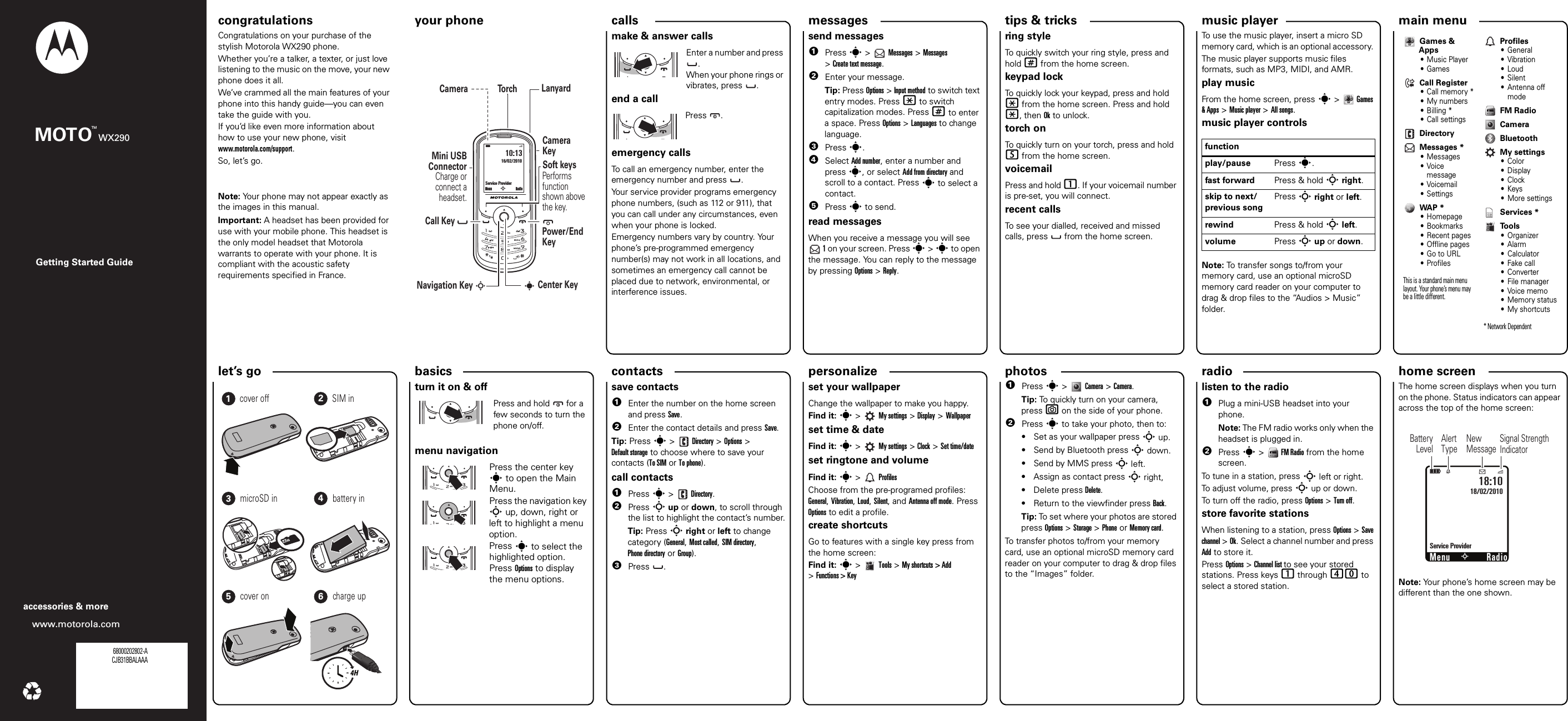 personalize let’s go music playertips &amp; tricks messages radiophotoscalls contacts main menu home screen basics Getting Started Guidewww.motorola.comaccessories &amp; moreMOTO WX290TMcongratulations your phone congratulations!Congratulations on your purchase of the stylish Motorola WX290 phone.Whether you’re a talker, a texter, or just love listening to the music on the move, your new phone does it all.We’ve crammed all the main features of your phone into this handy guide—you can even take the guide with you. If you’d like even more information about how to use your new phone, visit www.motorola.com/support.So, let’s go.Note: Your phone may not appear exactly as the images in this manual. Important: A headset has been provided for use with your mobile phone. This headset is the only model headset that Motorola warrants to operate with your phone. It is compliant with the acoustic safety requirements specified in France.your phoneì10:1316/02/2010Service ProviderPower/End KeyCenter KeyLanyardCameraNavigation Key SPerforms function shown above the key.Soft keysCall Key           Mini USBConnector Charge or connect a headset.Camera KeyTo r chsMenu RadioScallsmake &amp; answer callsEnter a number and press .When your phone rings or vibrates, press . end a callPress .emergency callsTo call an emergency number, enter the emergency number and press  .Your service provider programs emergency phone numbers, (such as 112 or 911), that you can call under any circumstances, even when your phone is locked.Emergency numbers vary by country. Your phone’s pre-programmed emergency number(s) may not work in all locations, and sometimes an emergency call cannot be placed due to network, environmental, or interference issues.messagessend messages  1Press s &gt;   Messages &gt; Messages &gt;Create text message.2Enter your message.Tip: Press Options &gt; Input method to switch text entry modes. Press * to switch capitalization modes. Press # to enter a space. Press Options &gt; Languages to change language.3Press s.4Select Add number, enter a number and press s, or select Add from directory and scroll to a contact. Press s to select a contact.5Press s to send.read messagesWhen you receive a message you will see  1 on your screen. Press s &gt; s to open the message. You can reply to the message by pressing Options &gt; Reply.shortcutsring styleTo quickly switch your ring style, press and hold # from the home screen.keypad lock To quickly lock your keypad, press and hold * from the home screen. Press and hold *, then Ok to unlock.torch onTo quickly turn on your torch, press and hold 5 from the home screen.voicemailPress and hold 1. If your voicemail number is pre-set, you will connect.recent callsTo see your dialled, received and missed calls, press   from the home screen.FM radioTo use the music player, insert a micro SD memory card, which is an optional accessory. The music player supports music files formats, such as MP3, MIDI, and AMR. play musicFrom the home screen, press s&gt;Games &amp; Apps &gt; Music player &gt; All songs. music player controlsNote: To transfer songs to/from your memory card, use an optional microSD memory card reader on your computer to drag &amp; drop files to the “Audios &gt; Music” folder.functionplay/pause Press s.fast forward Press &amp; hold S right.skip to next/previous songPress S right or left.rewind Press &amp; hold S left.volume Press S up or down.Games &amp; Apps• Music Player•GamesCall Register•Call memory *• My numbers• Billing *• Call settingsDirectoryMessages *• Messages•Voice message•Voicemail• SettingsWAP *• Homepage• Bookmarks• Recent pages• Offline pages•Go to URL•ProfilesThis is a standard main menu layout. Your phone’s menu may be a little different. Profiles• General•Vibration• Loud• Silent• Antenna off modeFM RadioCameraBluetoothMy settings• Color•Display•Clock•Keys• More settingsServices *To o l s•Organizer•Alarm• Calculator•Fake call• Converter• File manager•Voice memo• Memory status•My shortcuts* Network Dependentlet’s    go123456cover off SIM inmicroSD in battery incover on charge up4Hbasicsturn it on &amp; offPress and hold  for a few seconds to turn the phone on/off.                                                                                                                                                                                             menu navigationPress the center key s to open the Main Menu.Press the navigation key S up, down, right or left to highlight a menu option.Press s to select the highlighted option. Press Options to display the menu options.save contacts  1Enter the number on the home screen and press Save. 2Enter the contact details and press Save.Tip: Press s &gt;  Directory &gt; Options &gt; Default storage to choose where to save your contacts (To SIM or To phone).call contacts  1Press s &gt;  Directory.2Press S up or down, to scroll through the list to highlight the contact’s number.Tip: Press S right or left to change category (General, Most called, SIM directory, Phone directory or Group).3Press .customiseset your wallpaperChange the wallpaper to make you happy.Find it: s&gt; My settings &gt; Display &gt; Wallpaperset time &amp; dateFind it: s&gt; My settings &gt; Clock &gt; Set time/dateset ringtone and volumeFind it: s&gt;ProfilesChoose from the pre-programed profiles: General, Vibration, Loud, Silent, and Antenna off mode. Press Options to edit a profile.create shortcutsGo to features with a single key press from the home screen:Find it: s&gt;Tools &gt;My shortcuts &gt; Add &gt;Functions &gt; KeyUSB Drag &amp; Drop  1Press s &gt;   Camera &gt; Camera.Tip: To quickly turn on your camera, press e on the side of your phone.2Press s to take your photo, then to:• Set as your wallpaper press S up.• Send by Bluetooth press S down.• Send by MMS press S left.• Assign as contact press S right,• Delete press Delete.• Return to the viewfinder press Back.Tip: To set where your photos are stored press Options &gt; Storage &gt; Phone or Memory card.To transfer photos to/from your memory card, use an optional microSD memory card reader on your computer to drag &amp; drop files to the “Images” folder.FM radiolisten to the radio  1Plug a mini-USB headset into your phone.Note: The FM radio works only when the headset is plugged in.2Press s&gt;FM Radio from the home screen.To tune in a station, press S left or right.To adjust volume, press S up or down.To turn off the radio, press Options &gt; Turn off.store favorite stationsWhen listening to a station, press Options &gt; Save channel &gt; Ok. Select a channel number and press Add to store it.Press Options &gt; Channel list to see your stored stations. Press keys 1 through 40 to select a stored station.status indi catorsThe home screen displays when you turn on the phone. Status indicators can appear across the top of the home screen: Note: Your phone’s home screen may be different than the one shown.Radio18/02/2010Éì18:10Service ProviderNMenuSSignal Strength IndicatorAlertTypeNewMessageBatteryLevel 68000202802-ACJB31BBALAAA