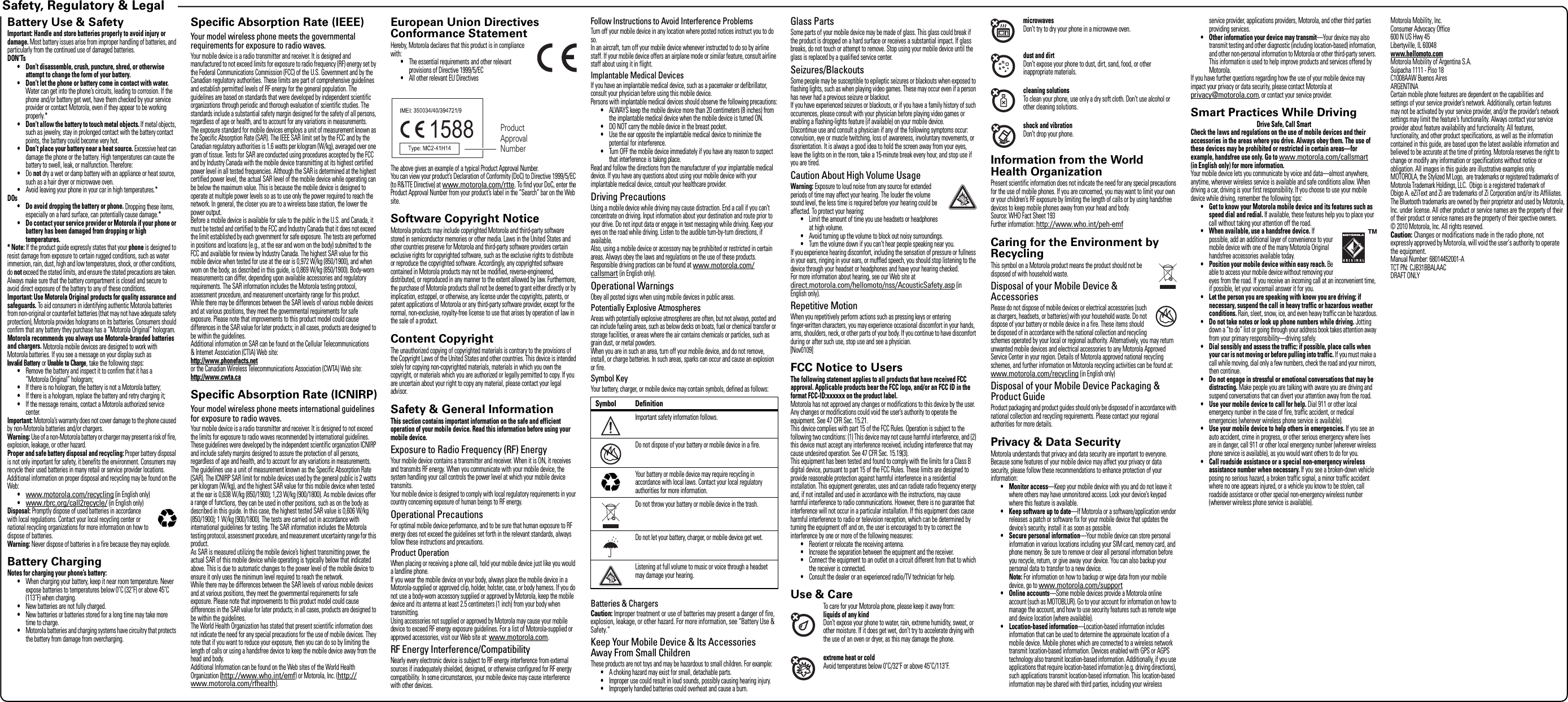 Safety, Regulatory &amp; LegalBattery Use &amp; SafetyBattery Use &amp; SafetyImportant: Handle and store batteries properly to avoid injury or damage. Most battery issues arise from improper handling of batteries, and particularly from the continued use of damaged batteries.DON’Ts•Don’t disassemble, crush, puncture, shred, or otherwise attempt to change the form of your battery.•Don’t let the phone or battery come in contact with water. Water can get into the phone’s circuits, leading to corrosion. If the phone and/or battery get wet, have them checked by your service provider or contact Motorola, even if they appear to be working properly.*•Don’t allow the battery to touch metal objects. If metal objects, such as jewelry, stay in prolonged contact with the battery contact points, the battery could become very hot.•Don’t place your battery near a heat source. Excessive heat can damage the phone or the battery. High temperatures can cause the battery to swell, leak, or malfunction. Therefore:•Do not dry a wet or damp battery with an appliance or heat source, such as a hair dryer or microwave oven.•Avoid leaving your phone in your car in high temperatures.*DOs• Do avoid dropping the battery or phone. Dropping these items, especially on a hard surface, can potentially cause damage.*•Do contact your service provider or Motorola if your phone or battery has been damaged from dropping or high temperatures.* Note: If the product guide expressly states that your phone is designed to resist damage from exposure to certain rugged conditions, such as water immersion, rain, dust, high and low temperatures, shock, or other conditions, do not exceed the stated limits, and ensure the stated precautions are taken. Always make sure that the battery compartment is closed and secure to avoid direct exposure of the battery to any of these conditions.Important: Use Motorola Original products for quality assurance and safeguards. To aid consumers in identifying authentic Motorola batteries from non-original or counterfeit batteries (that may not have adequate safety protection), Motorola provides holograms on its batteries. Consumers should confirm that any battery they purchase has a “Motorola Original” hologram.Motorola recommends you always use Motorola-branded batteries and chargers. Motorola mobile devices are designed to work with Motorola batteries. If you see a message on your display such as Invalid Battery or Unable to Charge, take the following steps:•Remove the battery and inspect it to confirm that it has a “Motorola Original” hologram;•If there is no hologram, the battery is not a Motorola battery;•If there is a hologram, replace the battery and retry charging it;•If the message remains, contact a Motorola authorized service center.Important: Motorola’s warranty does not cover damage to the phone caused by non-Motorola batteries and/or chargers.Warning: Use of a non-Motorola battery or charger may present a risk of fire, explosion, leakage, or other hazard.Proper and safe battery disposal and recycling: Proper battery disposal is not only important for safety, it benefits the environment. Consumers may recycle their used batteries in many retail or service provider locations. Additional information on proper disposal and recycling may be found on the Web:•www.motorola.com/recycling (in English only)•www.rbrc.org/call2recycle/ (in English only)Disposal: Promptly dispose of used batteries in accordance with local regulations. Contact your local recycling center or national recycling organizations for more information on how to dispose of batteries.Warning: Never dispose of batteries in a fire because they may explode.Battery ChargingBattery ChargingNotes for charging your phone’s battery:•When charging your battery, keep it near room temperature. Never expose batteries to temperatures below 0˚C (32˚F) or above 45˚C (113˚F) when charging.•New batteries are not fully charged.•New batteries or batteries stored for a long time may take more time to charge.•Motorola batteries and charging systems have circuitry that protects the battery from damage from overcharging.032375oSpecific Absorption Rate (IEEE)SAR (I EEE)Your model wireless phone meets the governmental requirements for exposure to radio waves.Your mobile device is a radio transmitter and receiver. It is designed and manufactured to not exceed limits for exposure to radio frequency (RF) energy set by the Federal Communications Commission (FCC) of the U.S. Government and by the Canadian regulatory authorities. These limits are part of comprehensive guidelines and establish permitted levels of RF energy for the general population. The guidelines are based on standards that were developed by independent scientific organizations through periodic and thorough evaluation of scientific studies. The standards include a substantial safety margin designed for the safety of all persons, regardless of age or health, and to account for any variations in measurements.The exposure standard for mobile devices employs a unit of measurement known as the Specific Absorption Rate (SAR). The IEEE SAR limit set by the FCC and by the Canadian regulatory authorities is 1.6 watts per kilogram (W/kg), averaged over one gram of tissue. Tests for SAR are conducted using procedures accepted by the FCC and by Industry Canada with the mobile device transmitting at its highest certified power level in all tested frequencies. Although the SAR is determined at the highest certified power level, the actual SAR level of the mobile device while operating can be below the maximum value. This is because the mobile device is designed to operate at multiple power levels so as to use only the power required to reach the network. In general, the closer you are to a wireless base station, the lower the power output.Before a mobile device is available for sale to the public in the U.S. and Canada, it must be tested and certified to the FCC and Industry Canada that it does not exceed the limit established by each government for safe exposure. The tests are performed in positions and locations (e.g., at the ear and worn on the body) submitted to the FCC and available for review by Industry Canada. The highest SAR value for this mobile device when tested for use at the ear is 0,972 W/kg (850/1900), and when worn on the body, as described in this guide, is 0,869 W/kg (850/1900). Body-worn measurements can differ, depending upon available accessories and regulatory requirements. The SAR information includes the Motorola testing protocol, assessment procedure, and measurement uncertainty range for this product.While there may be differences between the SAR levels of various mobile devices and at various positions, they meet the governmental requirements for safe exposure. Please note that improvements to this product model could cause differences in the SAR value for later products; in all cases, products are designed to be within the guidelines.Additional information on SAR can be found on the Cellular Telecommunications &amp; Internet Association (CTIA) Web site:http://www.phonefacts.netor the Canadian Wireless Telecommunications Association (CWTA) Web site:http://www.cwta.caSpecific Absorption Rate (ICNIRP)SAR (I CNIRP)Your model wireless phone meets international guidelines for exposure to radio waves.Your mobile device is a radio transmitter and receiver. It is designed to not exceed the limits for exposure to radio waves recommended by international guidelines. These guidelines were developed by the independent scientific organization ICNIRP and include safety margins designed to assure the protection of all persons, regardless of age and health, and to account for any variations in measurements.The guidelines use a unit of measurement known as the Specific Absorption Rate (SAR). The ICNIRP SAR limit for mobile devices used by the general public is 2 watts per kilogram (W/kg), and the highest SAR value for this mobile device when tested at the ear is 0,638 W/kg (850/1900); 1,23W/kg (900/1800). As mobile devices offer a range of functions, they can be used in other positions, such as on the body as described in this guide. In this case, the highest tested SAR value is 0,606 W/kg (850/1900); 1W/kg (900/1800). The tests are carried out in accordance with international guidelines for testing. The SAR information includes the Motorola testing protocol, assessment procedure, and measurement uncertainty range for this product.As SAR is measured utilizing the mobile device’s highest transmitting power, the actual SAR of this mobile device while operating is typically below that indicated above. This is due to automatic changes to the power level of the mobile device to ensure it only uses the minimum level required to reach the network.While there may be differences between the SAR levels of various mobile devices and at various positions, they meet the governmental requirements for safe exposure. Please note that improvements to this product model could cause differences in the SAR value for later products; in all cases, products are designed to be within the guidelines.The World Health Organization has stated that present scientific information does not indicate the need for any special precautions for the use of mobile devices. They note that if you want to reduce your exposure, then you can do so by limiting the length of calls or using a handsfree device to keep the mobile device away from the head and body.Additional Information can be found on the Web sites of the World Health Organization (http://www.who.int/emf) or Motorola, Inc. (http://www.motorola.com/rfhealth).European Union Directives Conformance StatementEU ConformanceHereby, Motorola declares that this product is in compliance with:•The essential requirements and other relevant provisions of Directive 1999/5/EC•All other relevant EU DirectivesThe above gives an example of a typical Product Approval Number.You can view your product’s Declaration of Conformity (DoC) to Directive 1999/5/EC (to R&amp;TTE Directive) at www.motorola.com/rtte. To find your DoC, enter the Product Approval Number from your product’s label in the “Search” bar on the Web site.Software Copyright NoticeSoftw are Copyr ight Not iceMotorola products may include copyrighted Motorola and third-party software stored in semiconductor memories or other media. Laws in the United States and other countries preserve for Motorola and third-party software providers certain exclusive rights for copyrighted software, such as the exclusive rights to distribute or reproduce the copyrighted software. Accordingly, any copyrighted software contained in Motorola products may not be modified, reverse-engineered, distributed, or reproduced in any manner to the extent allowed by law. Furthermore, the purchase of Motorola products shall not be deemed to grant either directly or by implication, estoppel, or otherwise, any license under the copyrights, patents, or patent applications of Motorola or any third-party software provider, except for the normal, non-exclusive, royalty-free license to use that arises by operation of law in the sale of a product.Content CopyrightContent Copyri ghtThe unauthorized copying of copyrighted materials is contrary to the provisions of the Copyright Laws of the United States and other countries. This device is intended solely for copying non-copyrighted materials, materials in which you own the copyright, or materials which you are authorized or legally permitted to copy. If you are uncertain about your right to copy any material, please contact your legal advisor.Safety &amp; General InformationSafety InformationThis section contains important information on the safe and efficient operation of your mobile device. Read this information before using your mobile device.Exposure to Radio Frequency (RF) EnergyYour mobile device contains a transmitter and receiver. When it is ON, it receives and transmits RF energy. When you communicate with your mobile device, the system handling your call controls the power level at which your mobile device transmits.Your mobile device is designed to comply with local regulatory requirements in your country concerning exposure of human beings to RF energy.Operational PrecautionsFor optimal mobile device performance, and to be sure that human exposure to RF energy does not exceed the guidelines set forth in the relevant standards, always follow these instructions and precautions.Product OperationWhen placing or receiving a phone call, hold your mobile device just like you would a landline phone.If you wear the mobile device on your body, always place the mobile device in a Motorola-supplied or approved clip, holder, holster, case, or body harness. If you do not use a body-worn accessory supplied or approved by Motorola, keep the mobile device and its antenna at least 2.5 centimeters (1 inch) from your body when transmitting.Using accessories not supplied or approved by Motorola may cause your mobile device to exceed RF energy exposure guidelines. For a list of Motorola-supplied or approved accessories, visit our Web site at: www.motorola.com.RF Energy Interference/CompatibilityNearly every electronic device is subject to RF energy interference from external sources if inadequately shielded, designed, or otherwise configured for RF energy compatibility. In some circumstances, your mobile device may cause interference with other devices.1588 Product Approval NumberFollow Instructions to Avoid Interference ProblemsTurn off your mobile device in any location where posted notices instruct you to do so.In an aircraft, turn off your mobile device whenever instructed to do so by airline staff. If your mobile device offers an airplane mode or similar feature, consult airline staff about using it in flight.Implantable Medical DevicesIf you have an implantable medical device, such as a pacemaker or defibrillator, consult your physician before using this mobile device.Persons with implantable medical devices should observe the following precautions:•ALWAYS keep the mobile device more than 20 centimeters (8 inches) from the implantable medical device when the mobile device is turned ON.•DO NOT carry the mobile device in the breast pocket.•Use the ear opposite the implantable medical device to minimize the potential for interference.•Turn OFF the mobile device immediately if you have any reason to suspect that interference is taking place.Read and follow the directions from the manufacturer of your implantable medical device. If you have any questions about using your mobile device with your implantable medical device, consult your healthcare provider.Driving PrecautionsUsing a mobile device while driving may cause distraction. End a call if you can’t concentrate on driving. Input information about your destination and route prior to your drive. Do not input data or engage in text messaging while driving. Keep your eyes on the road while driving. Listen to the audible turn-by-turn directions, if available.Also, using a mobile device or accessory may be prohibited or restricted in certain areas. Always obey the laws and regulations on the use of these products.Responsible driving practices can be found at www.motorola.com/callsmart (in English only).Operational WarningsObey all posted signs when using mobile devices in public areas.Potentially Explosive AtmospheresAreas with potentially explosive atmospheres are often, but not always, posted and can include fueling areas, such as below decks on boats, fuel or chemical transfer or storage facilities, or areas where the air contains chemicals or particles, such as grain dust, or metal powders.When you are in such an area, turn off your mobile device, and do not remove, install, or charge batteries. In such areas, sparks can occur and cause an explosion or fire.Symbol KeyYour battery, charger, or mobile device may contain symbols, defined as follows:Batteries &amp; ChargersCaution: Improper treatment or use of batteries may present a danger of fire, explosion, leakage, or other hazard. For more information, see “Battery Use &amp; Safety.”Keep Your Mobile Device &amp; Its Accessories Away From Small ChildrenThese products are not toys and may be hazardous to small children. For example:•A choking hazard may exist for small, detachable parts.•Improper use could result in loud sounds, possibly causing hearing injury.•Improperly handled batteries could overheat and cause a burn.Symbol DefinitionImportant safety information follows.Do not dispose of your battery or mobile device in a fire.Your battery or mobile device may require recycling in accordance with local laws. Contact your local regulatory authorities for more information.Do not throw your battery or mobile device in the trash.Do not let your battery, charger, or mobile device get wet.Listening at full volume to music or voice through a headset may damage your hearing.032374o032376o032375oGlass PartsSome parts of your mobile device may be made of glass. This glass could break if the product is dropped on a hard surface or receives a substantial impact. If glass breaks, do not touch or attempt to remove. Stop using your mobile device until the glass is replaced by a qualified service center.Seizures/BlackoutsSome people may be susceptible to epileptic seizures or blackouts when exposed to flashing lights, such as when playing video games. These may occur even if a person has never had a previous seizure or blackout.If you have experienced seizures or blackouts, or if you have a family history of such occurrences, please consult with your physician before playing video games or enabling a flashing-lights feature (if available) on your mobile device.Discontinue use and consult a physician if any of the following symptoms occur: convulsion, eye or muscle twitching, loss of awareness, involuntary movements, or disorientation. It is always a good idea to hold the screen away from your eyes, leave the lights on in the room, take a 15-minute break every hour, and stop use if you are tired.Caution About High Volume UsageWarning: Exposure to loud noise from any source for extended periods of time may affect your hearing. The louder the volume sound level, the less time is required before your hearing could be affected. To protect your hearing:•Limit the amount of time you use headsets or headphones at high volume.•Avoid turning up the volume to block out noisy surroundings.•Turn the volume down if you can’t hear people speaking near you.If you experience hearing discomfort, including the sensation of pressure or fullness in your ears, ringing in your ears, or muffled speech, you should stop listening to the device through your headset or headphones and have your hearing checked.For more information about hearing, see our Web site at direct.motorola.com/hellomoto/nss/AcousticSafety.asp (in English only).Repetitive MotionWhen you repetitively perform actions such as pressing keys or entering finger-written characters, you may experience occasional discomfort in your hands, arms, shoulders, neck, or other parts of your body. If you continue to have discomfort during or after such use, stop use and see a physician.[Nov0109]FCC Notice to UsersFCC N otic eThe following statement applies to all products that have received FCC approval. Applicable products bear the FCC logo, and/or an FCC ID in the format FCC-ID:xxxxxx on the product label.Motorola has not approved any changes or modifications to this device by the user. Any changes or modifications could void the user’s authority to operate the equipment. See 47 CFR Sec. 15.21.This device complies with part 15 of the FCC Rules. Operation is subject to the following two conditions: (1) This device may not cause harmful interference, and (2) this device must accept any interference received, including interference that may cause undesired operation. See 47 CFR Sec. 15.19(3).This equipment has been tested and found to comply with the limits for a Class B digital device, pursuant to part 15 of the FCC Rules. These limits are designed to provide reasonable protection against harmful interference in a residential installation. This equipment generates, uses and can radiate radio frequency energy and, if not installed and used in accordance with the instructions, may cause harmful interference to radio communications. However, there is no guarantee that interference will not occur in a particular installation. If this equipment does cause harmful interference to radio or television reception, which can be determined by turning the equipment off and on, the user is encouraged to try to correct the interference by one or more of the following measures:•Reorient or relocate the receiving antenna.•Increase the separation between the equipment and the receiver.•Connect the equipment to an outlet on a circuit different from that to which the receiver is connected.•Consult the dealer or an experienced radio/TV technician for help.Use &amp; CareUse &amp; CareTo care for your Motorola phone, please keep it away from:liquids of any kindDon’t expose your phone to water, rain, extreme humidity, sweat, or other moisture. If it does get wet, don’t try to accelerate drying with the use of an oven or dryer, as this may damage the phone.extreme heat or coldAvoid temperatures below 0˚C/32˚F or above 45˚C/113˚F.microwavesDon’t try to dry your phone in a microwave oven.dust and dirtDon’t expose your phone to dust, dirt, sand, food, or other inappropriate materials.cleaning solutionsTo clean your phone, use only a dry soft cloth. Don’t use alcohol or other cleaning solutions.shock and vibrationDon’t drop your phone.Information from the World Health OrganizationWHO Info rmationPresent scientific information does not indicate the need for any special precautions for the use of mobile phones. If you are concerned, you may want to limit your own or your children’s RF exposure by limiting the length of calls or by using handsfree devices to keep mobile phones away from your head and body.Source: WHO Fact Sheet 193Further information: http://www.who.int/peh-emfCaring for the Environment by RecyclingRecycling InformationThis symbol on a Motorola product means the product should not be disposed of with household waste.Disposal of your Mobile Device &amp; AccessoriesPlease do not dispose of mobile devices or electrical accessories (such as chargers, headsets, or batteries) with your household waste. Do not dispose of your battery or mobile device in a fire. These items should be disposed of in accordance with the national collection and recycling schemes operated by your local or regional authority. Alternatively, you may return unwanted mobile devices and electrical accessories to any Motorola Approved Service Center in your region. Details of Motorola approved national recycling schemes, and further information on Motorola recycling activities can be found at: www.motorola.com/recycling (in English only)Disposal of your Mobile Device Packaging &amp; Product GuideProduct packaging and product guides should only be disposed of in accordance with national collection and recycling requirements. Please contact your regional authorities for more details.Privacy &amp; Data SecurityPrivacy &amp; Data SecurityMotorola understands that privacy and data security are important to everyone. Because some features of your mobile device may affect your privacy or data security, please follow these recommendations to enhance protection of your information:•Monitor access—Keep your mobile device with you and do not leave it where others may have unmonitored access. Lock your device’s keypad where this feature is available.• Keep software up to date—If Motorola or a software/application vendor releases a patch or software fix for your mobile device that updates the device’s security, install it as soon as possible.• Secure personal information—Your mobile device can store personal information in various locations including your SIM card, memory card, and phone memory. Be sure to remove or clear all personal information before you recycle, return, or give away your device. You can also backup your personal data to transfer to a new device.Note: For information on how to backup or wipe data from your mobile device, go to www.motorola.com/support•Online accounts—Some mobile devices provide a Motorola online account (such as MOTOBLUR). Go to your account for information on how to manage the account, and how to use security features such as remote wipe and device location (where available).• Location-based information—Location-based information includes information that can be used to determine the approximate location of a mobile device. Mobile phones which are connected to a wireless network transmit location-based information. Devices enabled with GPS or AGPS technology also transmit location-based information. Additionally, if you use applications that require location-based information (e.g. driving directions), such applications transmit location-based information. This location-based information may be shared with third parties, including your wireless 032376oservice provider, applications providers, Motorola, and other third parties providing services.•Other information your device may transmit—Your device may also transmit testing and other diagnostic (including location-based) information, and other non-personal information to Motorola or other third-party servers. This information is used to help improve products and services offered by Motorola.If you have further questions regarding how the use of your mobile device may impact your privacy or data security, please contact Motorola at privacy@motorola.com, or contact your service provider.Smart Practices While DrivingDrivin g SafetyDrive Safe, Call SmartCheck the laws and regulations on the use of mobile devices and their accessories in the areas where you drive. Always obey them. The use of these devices may be prohibited or restricted in certain areas—for example, handsfree use only. Go to www.motorola.com/callsmart (inEnglish only) for more information.Your mobile device lets you communicate by voice and data—almost anywhere, anytime, wherever wireless service is available and safe conditions allow. When driving a car, driving is your first responsibility. If you choose to use your mobile device while driving, remember the following tips:•Get to know your Motorola mobile device and its features such as speed dial and redial. If available, these features help you to place your call without taking your attention off the road.•When available, use a handsfree device. If possible, add an additional layer of convenience to your mobile device with one of the many Motorola Original handsfree accessories available today.• Position your mobile device within easy reach. Be able to access your mobile device without removing your eyes from the road. If you receive an incoming call at an inconvenient time, if possible, let your voicemail answer it for you.• Let the person you are speaking with know you are driving; if necessary, suspend the call in heavy traffic or hazardous weather conditions. Rain, sleet, snow, ice, and even heavy traffic can be hazardous.•Do not take notes or look up phone numbers while driving. Jotting down a “to do” list or going through your address book takes attention away from your primary responsibility—driving safely.• Dial sensibly and assess the traffic; if possible, place calls when your car is not moving or before pulling into traffic. If you must make a call while moving, dial only a few numbers, check the road and your mirrors, then continue.•Do not engage in stressful or emotional conversations that may be distracting. Make people you are talking with aware you are driving and suspend conversations that can divert your attention away from the road.• Use your mobile device to call for help. Dial 911 or other local emergency number in the case of fire, traffic accident, or medical emergencies (wherever wireless phone service is available).• Use your mobile device to help others in emergencies. If you see an auto accident, crime in progress, or other serious emergency where lives are in danger, call 911 or other local emergency number (wherever wireless phone service is available), as you would want others to do for you.• Call roadside assistance or a special non-emergency wireless assistance number when necessary. If you see a broken-down vehicle posing no serious hazard, a broken traffic signal, a minor traffic accident where no one appears injured, or a vehicle you know to be stolen, call roadside assistance or other special non-emergency wireless number (wherever wireless phone service is available). Motorola Mobility, Inc.Consumer Advocacy Office600 N US Hwy 45Libertyville, IL 60048www.hellomoto.comMotorola Mobility of Argentina S.A.Suipacha 1111 - Piso 18C1008AAW Buenos AiresARGENTINACertain mobile phone features are dependent on the capabilities and settings of your service provider’s network. Additionally, certain features may not be activated by your service provider, and/or the provider’s network settings may limit the feature’s functionality. Always contact your service provider about feature availability and functionality. All features, functionality, and other product specifications, as well as the information contained in this guide, are based upon the latest available information and believed to be accurate at the time of printing. Motorola reserves the right to change or modify any information or specifications without notice or obligation. All images in this guide are illustrative examples only.MOTOROLA, the Stylized M Logo,  are trademarks or registered trademarks of Motorola Trademark Holdings, LLC.  Obigo is a registered trademark of  Obigo A. eZiText and Zi are trademarks of Zi Corporation and/or its Affiliates. The Bluetooth trademarks are owned by their proprietor and used by Motorola,  Inc. under license. All other product or service names are the property of their of their product or service names are the property of their spective owners.© 2010 Motorola, Inc. All rights reserved.Caution: Changes or modifications made in the radio phone, not expressly approved by Motorola, will void the user’s authority to operate the equipment.Manual Number: 68014452001-ATCT PN: CJB31BBALAACDRAFT ONLY 