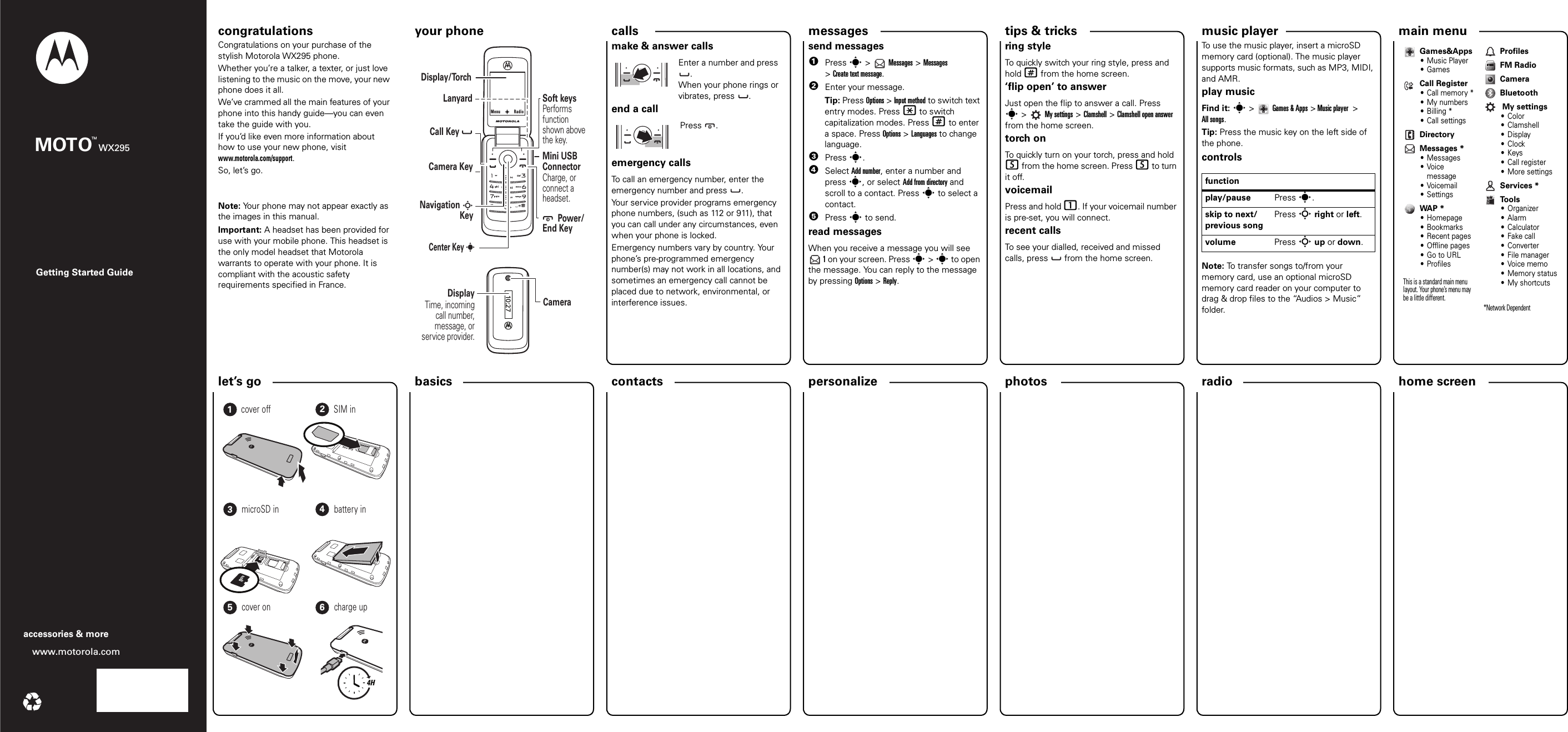 personalize let’s go music playertips &amp; tricks messages radiophotoscalls contacts main menu home screen basics Getting Started Guidewww.motorola.comaccessories &amp; moreMOTO WX295TMcongratulations your phone congratulations!Congratulations on your purchase of the stylish Motorola WX295 phone.Whether you’re a talker, a texter, or just love listening to the music on the move, your new phone does it all.We’ve crammed all the main features of your phone into this handy guide—you can even take the guide with you. If you’d like even more information about how to use your new phone, visit www.motorola.com/support.So, let’s go.Note: Your phone may not appear exactly as the images in this manual. Important: A headset has been provided for use with your mobile phone. This headset is the only model headset that Motorola warrants to operate with your phone. It is compliant with the acoustic safety requirements specified in France.your phone10:27       Power/End Key       Center KeySoft keysPerforms  function shown above the key.LanyardNavigation S      KeyCharge, or connect a headset.Mini USB ConnectorCameraCall Key            Camera KeyDisplay/TorchDisplayTime, incoming call number, message, or service provider.sMenuRadioscallsmake &amp; answer callsEnter a number and press .When your phone rings or vibrates, press . end a callPress .emergency callsTo call an emergency number, enter the emergency number and press  .Your service provider programs emergency phone numbers, (such as 112 or 911), that you can call under any circumstances, even when your phone is locked.Emergency numbers vary by country. Your phone’s pre-programmed emergency number(s) may not work in all locations, and sometimes an emergency call cannot be placed due to network, environmental, or interference issues.messagessend messages  1Press s &gt;   Messages &gt; Messages &gt;Create text message.2Enter your message.Tip: Press Options &gt; Input method to switch text entry modes. Press * to switch capitalization modes. Press # to enter a space. Press Options &gt; Languages to change language.3Press s.4Select Add number, enter a number and press s, or select Add from directory and scroll to a contact. Press s to select a contact.5Press s to send.read messagesWhen you receive a message you will see  1 on your screen. Press s &gt; s to open the message. You can reply to the message by pressing Options &gt; Reply.shortcutsring styleTo quickly switch your ring style, press and hold # from the home screen.‘flip open’ to answerJust open the flip to answer a call. Press s&gt; My settings &gt; Clamshell &gt; Clamshell open answer from the home screen.torch onTo quickly turn on your torch, press and hold 5 from the home screen. Press 5 to turn it off.voicemailPress and hold 1. If your voicemail number is pre-set, you will connect.recent callsTo see your dialled, received and missed calls, press   from the home screen.FM radioTo use the music player, insert a microSD memory card (optional). The music player supports music formats, such as MP3, MIDI, and AMR. play musicFind it: s&gt;Games &amp; Apps &gt; Music player  &gt; All songs. Tip: Press the music key on the left side of the phone.controlsNote: To transfer songs to/from your memory card, use an optional microSD memory card reader on your computer to drag &amp; drop files to the “Audios &gt; Music” folder.functionplay/pause Press s.skip to next/previous songPress S right or left.volume Press S up or down.Games&amp;Apps• Music Player•GamesCall Register•Call memory*• My numbers•Billing*• Call settingsDirectoryMessages *• Messages•Voice message•Voicemail• SettingsWAP *• Homepage• Bookmarks• Recent pages• Offline pages•Go to URL•ProfilesThis is a standard main menu layout. Your phone’s menu may be a little different. ProfilesFM RadioCameraBluetooth My settings• Color•Clamshell•Display•Clock•Keys•Call register• More settingsServices *To o l s•Organizer•Alarm• Calculator• Fake call• Converter• File manager•Voice memo• Memory status• My shortcuts*Network Dependent let’s    go4H123456cover off SIM inmicroSD in battery incover on charge up