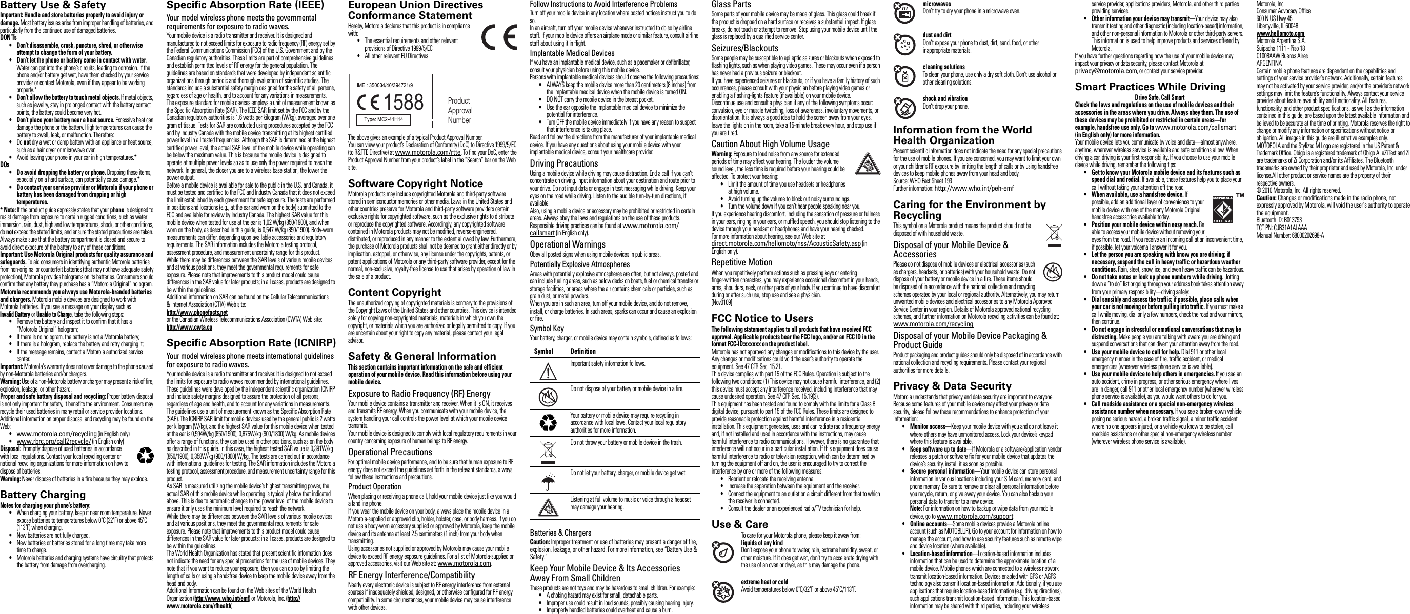 Safety, Regulatory &amp; LegalBattery Use &amp; SafetyBattery Use &amp; SafetyImportant: Handle and store batteries properly to avoid injury or damage. Most battery issues arise from improper handling of batteries, and particularly from the continued use of damaged batteries.DON’Ts•Don’t disassemble, crush, puncture, shred, or otherwise attempt to change the form of your battery.•Don’t let the phone or battery come in contact with water. Water can get into the phone’s circuits, leading to corrosion. If the phone and/or battery get wet, have them checked by your service provider or contact Motorola, even if they appear to be working properly.*•Don’t allow the battery to touch metal objects. If metal objects, such as jewelry, stay in prolonged contact with the battery contact points, the battery could become very hot.•Don’t place your battery near a heat source. Excessive heat can damage the phone or the battery. High temperatures can cause the battery to swell, leak, or malfunction. Therefore:•Do not dry a wet or damp battery with an appliance or heat source, such as a hair dryer or microwave oven.•Avoid leaving your phone in your car in high temperatures.*DOs• Do avoid dropping the battery or phone. Dropping these items, especially on a hard surface, can potentially cause damage.*•Do contact your service provider or Motorola if your phone or battery has been damaged from dropping or high temperatures.* Note: If the product guide expressly states that your phone is designed to resist damage from exposure to certain rugged conditions, such as water immersion, rain, dust, high and low temperatures, shock, or other conditions, do not exceed the stated limits, and ensure the stated precautions are taken. Always make sure that the battery compartment is closed and secure to avoid direct exposure of the battery to any of these conditions.Important: Use Motorola Original products for quality assurance and safeguards. To aid consumers in identifying authentic Motorola batteries from non-original or counterfeit batteries (that may not have adequate safety protection), Motorola provides holograms on its batteries. Consumers should confirm that any battery they purchase has a “Motorola Original” hologram.Motorola recommends you always use Motorola-branded batteries and chargers. Motorola mobile devices are designed to work with Motorola batteries. If you see a message on your display such as Invalid Battery or Unable to Charge, take the following steps:•Remove the battery and inspect it to confirm that it has a “Motorola Original” hologram;•If there is no hologram, the battery is not a Motorola battery;•If there is a hologram, replace the battery and retry charging it;•If the message remains, contact a Motorola authorized service center.Important: Motorola’s warranty does not cover damage to the phone caused by non-Motorola batteries and/or chargers.Warning: Use of a non-Motorola battery or charger may present a risk of fire, explosion, leakage, or other hazard.Proper and safe battery disposal and recycling: Proper battery disposal is not only important for safety, it benefits the environment. Consumers may recycle their used batteries in many retail or service provider locations. Additional information on proper disposal and recycling may be found on the Web:•www.motorola.com/recycling (in English only)•www.rbrc.org/call2recycle/ (in English only)Disposal: Promptly dispose of used batteries in accordance with local regulations. Contact your local recycling center or national recycling organizations for more information on how to dispose of batteries.Warning: Never dispose of batteries in a fire because they may explode.Battery ChargingBattery ChargingNotes for charging your phone’s battery:•When charging your battery, keep it near room temperature. Never expose batteries to temperatures below 0˚C (32˚F) or above 45˚C (113˚F) when charging.•New batteries are not fully charged.•New batteries or batteries stored for a long time may take more time to charge.•Motorola batteries and charging systems have circuitry that protects the battery from damage from overcharging.032375oSpecific Absorption Rate (IEEE)SAR (IEEE)Your model wireless phone meets the governmental requirements for exposure to radio waves.Your mobile device is a radio transmitter and receiver. It is designed and manufactured to not exceed limits for exposure to radio frequency (RF) energy set by the Federal Communications Commission (FCC) of the U.S. Government and by the Canadian regulatory authorities. These limits are part of comprehensive guidelines and establish permitted levels of RF energy for the general population. The guidelines are based on standards that were developed by independent scientific organizations through periodic and thorough evaluation of scientific studies. The standards include a substantial safety margin designed for the safety of all persons, regardless of age or health, and to account for any variations in measurements.The exposure standard for mobile devices employs a unit of measurement known as the Specific Absorption Rate (SAR). The IEEE SAR limit set by the FCC and by the Canadian regulatory authorities is 1.6 watts per kilogram (W/kg), averaged over one gram of tissue. Tests for SAR are conducted using procedures accepted by the FCC and by Industry Canada with the mobile device transmitting at its highest certified power level in all tested frequencies. Although the SAR is determined at the highest certified power level, the actual SAR level of the mobile device while operating can be below the maximum value. This is because the mobile device is designed to operate at multiple power levels so as to use only the power required to reach the network. In general, the closer you are to a wireless base station, the lower the power output.Before a mobile device is available for sale to the public in the U.S. and Canada, it must be tested and certified to the FCC and Industry Canada that it does not exceed the limit established by each government for safe exposure. The tests are performed in positions and locations (e.g., at the ear and worn on the body) submitted to the FCC and available for review by Industry Canada. The highest SAR value for this mobile device when tested for use at the ear is 1,02 W/kg (850/1900), and when worn on the body, as described in this guide, is 0,547 W/kg (850/1900). Body-worn measurements can differ, depending upon available accessories and regulatory requirements. The SAR information includes the Motorola testing protocol, assessment procedure, and measurement uncertainty range for this product.While there may be differences between the SAR levels of various mobile devices and at various positions, they meet the governmental requirements for safe exposure. Please note that improvements to this product model could cause differences in the SAR value for later products; in all cases, products are designed to be within the guidelines.Additional information on SAR can be found on the Cellular Telecommunications &amp; Internet Association (CTIA) Web site:http://www.phonefacts.netor the Canadian Wireless Telecommunications Association (CWTA) Web site:http://www.cwta.caSpecific Absorption Rate (ICNIRP)SAR (ICNIRP)Your model wireless phone meets international guidelines for exposure to radio waves.Your mobile device is a radio transmitter and receiver. It is designed to not exceed the limits for exposure to radio waves recommended by international guidelines. These guidelines were developed by the independent scientific organization ICNIRP and include safety margins designed to assure the protection of all persons, regardless of age and health, and to account for any variations in measurements.The guidelines use a unit of measurement known as the Specific Absorption Rate (SAR). The ICNIRP SAR limit for mobile devices used by the general public is 2 watts per kilogram (W/kg), and the highest SAR value for this mobile device when tested at the ear is 0,594W/kg (850/1900); 0,875W/kg (900/1800) W/kg. As mobile devices offer a range of functions, they can be used in other positions, such as on the body as described in this guide. In this case, the highest tested SAR value is 0,391W/kg (850/1900); 0,358W/kg (900/1800) W/kg. The tests are carried out in accordance with international guidelines for testing. The SAR information includes the Motorola testing protocol, assessment procedure, and measurement uncertainty range for this product.As SAR is measured utilizing the mobile device’s highest transmitting power, the actual SAR of this mobile device while operating is typically below that indicated above. This is due to automatic changes to the power level of the mobile device to ensure it only uses the minimum level required to reach the network.While there may be differences between the SAR levels of various mobile devices and at various positions, they meet the governmental requirements for safe exposure. Please note that improvements to this product model could cause differences in the SAR value for later products; in all cases, products are designed to be within the guidelines.The World Health Organization has stated that present scientific information does not indicate the need for any special precautions for the use of mobile devices. They note that if you want to reduce your exposure, then you can do so by limiting the length of calls or using a handsfree device to keep the mobile device away from the head and body.Additional Information can be found on the Web sites of the World Health Organization (http://www.who.int/emf) or Motorola, Inc. (http://www.motorola.com/rfhealth).European Union Directives Conformance StatementEU ConformanceHereby, Motorola declares that this product is in compliance with:•The essential requirements and other relevant provisions of Directive 1999/5/EC•All other relevant EU DirectivesThe above gives an example of a typical Product Approval Number.You can view your product’s Declaration of Conformity (DoC) to Directive 1999/5/EC (to R&amp;TTE Directive) at www.motorola.com/rtte. To find your DoC, enter the Product Approval Number from your product’s label in the “Search” bar on the Web site.Software Copyright NoticeSoftw are Copyr ight Not iceMotorola products may include copyrighted Motorola and third-party software stored in semiconductor memories or other media. Laws in the United States and other countries preserve for Motorola and third-party software providers certain exclusive rights for copyrighted software, such as the exclusive rights to distribute or reproduce the copyrighted software. Accordingly, any copyrighted software contained in Motorola products may not be modified, reverse-engineered, distributed, or reproduced in any manner to the extent allowed by law. Furthermore, the purchase of Motorola products shall not be deemed to grant either directly or by implication, estoppel, or otherwise, any license under the copyrights, patents, or patent applications of Motorola or any third-party software provider, except for the normal, non-exclusive, royalty-free license to use that arises by operation of law in the sale of a product.Content CopyrightCon tent  Copyr ightThe unauthorized copying of copyrighted materials is contrary to the provisions of the Copyright Laws of the United States and other countries. This device is intended solely for copying non-copyrighted materials, materials in which you own the copyright, or materials which you are authorized or legally permitted to copy. If you are uncertain about your right to copy any material, please contact your legal advisor.Safety &amp; General InformationSafety InformationThis section contains important information on the safe and efficient operation of your mobile device. Read this information before using your mobile device.Exposure to Radio Frequency (RF) EnergyYour mobile device contains a transmitter and receiver. When it is ON, it receives and transmits RF energy. When you communicate with your mobile device, the system handling your call controls the power level at which your mobile device transmits.Your mobile device is designed to comply with local regulatory requirements in your country concerning exposure of human beings to RF energy.Operational PrecautionsFor optimal mobile device performance, and to be sure that human exposure to RF energy does not exceed the guidelines set forth in the relevant standards, always follow these instructions and precautions.Product OperationWhen placing or receiving a phone call, hold your mobile device just like you would a landline phone.If you wear the mobile device on your body, always place the mobile device in a Motorola-supplied or approved clip, holder, holster, case, or body harness. If you do not use a body-worn accessory supplied or approved by Motorola, keep the mobile device and its antenna at least 2.5 centimeters (1 inch) from your body when transmitting.Using accessories not supplied or approved by Motorola may cause your mobile device to exceed RF energy exposure guidelines. For a list of Motorola-supplied or approved accessories, visit our Web site at: www.motorola.com.RF Energy Interference/CompatibilityNearly every electronic device is subject to RF energy interference from external sources if inadequately shielded, designed, or otherwise configured for RF energy compatibility. In some circumstances, your mobile device may cause interference with other devices.1588 Product Approval NumberFollow Instructions to Avoid Interference ProblemsTurn off your mobile device in any location where posted notices instruct you to do so.In an aircraft, turn off your mobile device whenever instructed to do so by airline staff. If your mobile device offers an airplane mode or similar feature, consult airline staff about using it in flight.Implantable Medical DevicesIf you have an implantable medical device, such as a pacemaker or defibrillator, consult your physician before using this mobile device.Persons with implantable medical devices should observe the following precautions:•ALWAYS keep the mobile device more than 20 centimeters (8 inches) from the implantable medical device when the mobile device is turned ON.•DO NOT carry the mobile device in the breast pocket.•Use the ear opposite the implantable medical device to minimize the potential for interference.•Turn OFF the mobile device immediately if you have any reason to suspect that interference is taking place.Read and follow the directions from the manufacturer of your implantable medical device. If you have any questions about using your mobile device with your implantable medical device, consult your healthcare provider.Driving PrecautionsUsing a mobile device while driving may cause distraction. End a call if you can’t concentrate on driving. Input information about your destination and route prior to your drive. Do not input data or engage in text messaging while driving. Keep your eyes on the road while driving. Listen to the audible turn-by-turn directions, if available.Also, using a mobile device or accessory may be prohibited or restricted in certain areas. Always obey the laws and regulations on the use of these products.Responsible driving practices can be found at www.motorola.com/callsmart (in English only).Operational WarningsObey all posted signs when using mobile devices in public areas.Potentially Explosive AtmospheresAreas with potentially explosive atmospheres are often, but not always, posted and can include fueling areas, such as below decks on boats, fuel or chemical transfer or storage facilities, or areas where the air contains chemicals or particles, such as grain dust, or metal powders.When you are in such an area, turn off your mobile device, and do not remove, install, or charge batteries. In such areas, sparks can occur and cause an explosion or fire.Symbol KeyYour battery, charger, or mobile device may contain symbols, defined as follows:Batteries &amp; ChargersCaution: Improper treatment or use of batteries may present a danger of fire, explosion, leakage, or other hazard. For more information, see “Battery Use &amp; Safety.”Keep Your Mobile Device &amp; Its Accessories Away From Small ChildrenThese products are not toys and may be hazardous to small children. For example:•A choking hazard may exist for small, detachable parts.•Improper use could result in loud sounds, possibly causing hearing injury.•Improperly handled batteries could overheat and cause a burn.Symbol DefinitionImportant safety information follows.Do not dispose of your battery or mobile device in a fire.Your battery or mobile device may require recycling in accordance with local laws. Contact your local regulatory authorities for more information.Do not throw your battery or mobile device in the trash.Do not let your battery, charger, or mobile device get wet.Listening at full volume to music or voice through a headset may damage your hearing.032374o032376o032375oGlass PartsSome parts of your mobile device may be made of glass. This glass could break if the product is dropped on a hard surface or receives a substantial impact. If glass breaks, do not touch or attempt to remove. Stop using your mobile device until the glass is replaced by a qualified service center.Seizures/BlackoutsSome people may be susceptible to epileptic seizures or blackouts when exposed to flashing lights, such as when playing video games. These may occur even if a person has never had a previous seizure or blackout.If you have experienced seizures or blackouts, or if you have a family history of such occurrences, please consult with your physician before playing video games or enabling a flashing-lights feature (if available) on your mobile device.Discontinue use and consult a physician if any of the following symptoms occur: convulsion, eye or muscle twitching, loss of awareness, involuntary movements, or disorientation. It is always a good idea to hold the screen away from your eyes, leave the lights on in the room, take a 15-minute break every hour, and stop use if you are tired.Caution About High Volume UsageWarning: Exposure to loud noise from any source for extended periods of time may affect your hearing. The louder the volume sound level, the less time is required before your hearing could be affected. To protect your hearing:•Limit the amount of time you use headsets or headphones at high volume.•Avoid turning up the volume to block out noisy surroundings.•Turn the volume down if you can’t hear people speaking near you.If you experience hearing discomfort, including the sensation of pressure or fullness in your ears, ringing in your ears, or muffled speech, you should stop listening to the device through your headset or headphones and have your hearing checked.For more information about hearing, see our Web site at direct.motorola.com/hellomoto/nss/AcousticSafety.asp (in English only).Repetitive MotionWhen you repetitively perform actions such as pressing keys or entering finger-written characters, you may experience occasional discomfort in your hands, arms, shoulders, neck, or other parts of your body. If you continue to have discomfort during or after such use, stop use and see a physician.[Nov0109]FCC Notice to UsersFCC N otic eThe following statement applies to all products that have received FCC approval. Applicable products bear the FCC logo, and/or an FCC ID in the format FCC-ID:xxxxxx on the product label.Motorola has not approved any changes or modifications to this device by the user. Any changes or modifications could void the user’s authority to operate the equipment. See 47 CFR Sec. 15.21.This device complies with part 15 of the FCC Rules. Operation is subject to the following two conditions: (1) This device may not cause harmful interference, and (2) this device must accept any interference received, including interference that may cause undesired operation. See 47 CFR Sec. 15.19(3).This equipment has been tested and found to comply with the limits for a Class B digital device, pursuant to part 15 of the FCC Rules. These limits are designed to provide reasonable protection against harmful interference in a residential installation. This equipment generates, uses and can radiate radio frequency energy and, if not installed and used in accordance with the instructions, may cause harmful interference to radio communications. However, there is no guarantee that interference will not occur in a particular installation. If this equipment does cause harmful interference to radio or television reception, which can be determined by turning the equipment off and on, the user is encouraged to try to correct the interference by one or more of the following measures:•Reorient or relocate the receiving antenna.•Increase the separation between the equipment and the receiver.•Connect the equipment to an outlet on a circuit different from that to which the receiver is connected.•Consult the dealer or an experienced radio/TV technician for help.Use &amp; CareUse &amp; CareTo care for your Motorola phone, please keep it away from:liquids of any kindDon’t expose your phone to water, rain, extreme humidity, sweat, or other moisture. If it does get wet, don’t try to accelerate drying with the use of an oven or dryer, as this may damage the phone.extreme heat or coldAvoid temperatures below 0˚C/32˚F or above 45˚C/113˚F.microwavesDon’t try to dry your phone in a microwave oven.dust and dirtDon’t expose your phone to dust, dirt, sand, food, or other inappropriate materials.cleaning solutionsTo clean your phone, use only a dry soft cloth. Don’t use alcohol or other cleaning solutions.shock and vibrationDon’t drop your phone.Information from the World Health OrganizationWHO Info rmationPresent scientific information does not indicate the need for any special precautions for the use of mobile phones. If you are concerned, you may want to limit your own or your children’s RF exposure by limiting the length of calls or by using handsfree devices to keep mobile phones away from your head and body.Source: WHO Fact Sheet 193Further information: http://www.who.int/peh-emfCaring for the Environment by RecyclingRecycling InformationThis symbol on a Motorola product means the product should not be disposed of with household waste.Disposal of your Mobile Device &amp; AccessoriesPlease do not dispose of mobile devices or electrical accessories (such as chargers, headsets, or batteries) with your household waste. Do not dispose of your battery or mobile device in a fire. These items should be disposed of in accordance with the national collection and recycling schemes operated by your local or regional authority. Alternatively, you may return unwanted mobile devices and electrical accessories to any Motorola Approved Service Center in your region. Details of Motorola approved national recycling schemes, and further information on Motorola recycling activities can be found at: www.motorola.com/recyclingDisposal of your Mobile Device Packaging &amp; Product GuideProduct packaging and product guides should only be disposed of in accordance with national collection and recycling requirements. Please contact your regional authorities for more details.Privacy &amp; Data SecurityPrivacy &amp; Data SecurityMotorola understands that privacy and data security are important to everyone. Because some features of your mobile device may affect your privacy or data security, please follow these recommendations to enhance protection of your information:•Monitor access—Keep your mobile device with you and do not leave it where others may have unmonitored access. Lock your device’s keypad where this feature is available.• Keep software up to date—If Motorola or a software/application vendor releases a patch or software fix for your mobile device that updates the device’s security, install it as soon as possible.• Secure personal information—Your mobile device can store personal information in various locations including your SIM card, memory card, and phone memory. Be sure to remove or clear all personal information before you recycle, return, or give away your device. You can also backup your personal data to transfer to a new device.Note: For information on how to backup or wipe data from your mobile device, go to www.motorola.com/support•Online accounts—Some mobile devices provide a Motorola online account (such as MOTOBLUR). Go to your account for information on how to manage the account, and how to use security features such as remote wipe and device location (where available).• Location-based information—Location-based information includes information that can be used to determine the approximate location of a mobile device. Mobile phones which are connected to a wireless network transmit location-based information. Devices enabled with GPS or AGPS technology also transmit location-based information. Additionally, if you use applications that require location-based information (e.g. driving directions), such applications transmit location-based information. This location-based information may be shared with third parties, including your wireless 032376oservice provider, applications providers, Motorola, and other third parties providing services.• Other information your device may transmit—Your device may also transmit testing and other diagnostic (including location-based) information, and other non-personal information to Motorola or other third-party servers. This information is used to help improve products and services offered by Motorola.If you have further questions regarding how the use of your mobile device may impact your privacy or data security, please contact Motorola at privacy@motorola.com, or contact your service provider.Smart Practices While DrivingDrivin g SafetyDrive Safe, Call SmartCheck the laws and regulations on the use of mobile devices and their accessories in the areas where you drive. Always obey them. The use of these devices may be prohibited or restricted in certain areas—for example, handsfree use only. Go to www.motorola.com/callsmart (inEnglish only) for more information.Your mobile device lets you communicate by voice and data—almost anywhere, anytime, wherever wireless service is available and safe conditions allow. When driving a car, driving is your first responsibility. If you choose to use your mobile device while driving, remember the following tips:•Get to know your Motorola mobile device and its features such as speed dial and redial. If available, these features help you to place your call without taking your attention off the road.•When available, use a handsfree device. If possible, add an additional layer of convenience to your mobile device with one of the many Motorola Original handsfree accessories available today.• Position your mobile device within easy reach. Be able to access your mobile device without removing your eyes from the road. If you receive an incoming call at an inconvenient time, if possible, let your voicemail answer it for you.• Let the person you are speaking with know you are driving; if necessary, suspend the call in heavy traffic or hazardous weather conditions. Rain, sleet, snow, ice, and even heavy traffic can be hazardous.•Do not take notes or look up phone numbers while driving. Jotting down a “to do” list or going through your address book takes attention away from your primary responsibility—driving safely.• Dial sensibly and assess the traffic; if possible, place calls when your car is not moving or before pulling into traffic. If you must make a call while moving, dial only a few numbers, check the road and your mirrors, then continue.•Do not engage in stressful or emotional conversations that may be distracting. Make people you are talking with aware you are driving and suspend conversations that can divert your attention away from the road.• Use your mobile device to call for help. Dial 911 or other local emergency number in the case of fire, traffic accident, or medical emergencies (wherever wireless phone service is available).• Use your mobile device to help others in emergencies. If you see an auto accident, crime in progress, or other serious emergency where lives are in danger, call 911 or other local emergency number (wherever wireless phone service is available), as you would want others to do for you.• Call roadside assistance or a special non-emergency wireless assistance number when necessary. If you see a broken-down vehicle posing no serious hazard, a broken traffic signal, a minor traffic accident where no one appears injured, or a vehicle you know to be stolen, call roadside assistance or other special non-emergency wireless number (wherever wireless phone service is available). Motorola, Inc.Consumer Advocacy Office600 N US Hwy 45Libertyville, IL 60048www.hellomoto.comMotorola Argentina S.A.Suipacha 1111 - Piso 18C1008AAW Buenos AiresARGENTINACertain mobile phone features are dependent on the capabilities and settings of your service provider’s network. Additionally, certain features may not be activated by your service provider, and/or the provider’s network settings may limit the feature’s functionality. Always contact your service provider about feature availability and functionality. All features, functionality, and other product specifications, as well as the information contained in this guide, are based upon the latest available information and believed to be accurate at the time of printing. Motorola reserves the right to change or modify any information or specifications without notice or obligation. All images in this guide are illustrative examples only.MOTOROLA and the Stylized M Logo are registered in the US Patent &amp; Trademark Office. Obigo is a registered trademark of Obigo A. eZiText and Zi are trademarks of Zi Corporation and/or its Affiliates. The Bluetooth trademarks are owned by their proprietor and used by Motorola, Inc. under license.All other product or service names are the property of their respective owners.© 2010 Motorola, Inc. All rights reserved.Caution: Changes or modifications made in the radio phone, not expressly approved by Motorola, will void the user’s authority to operate the equipment.Bluetooth ID: B013793TCT PN: CJB31A1ALAAAManual Number: 68000202698-A