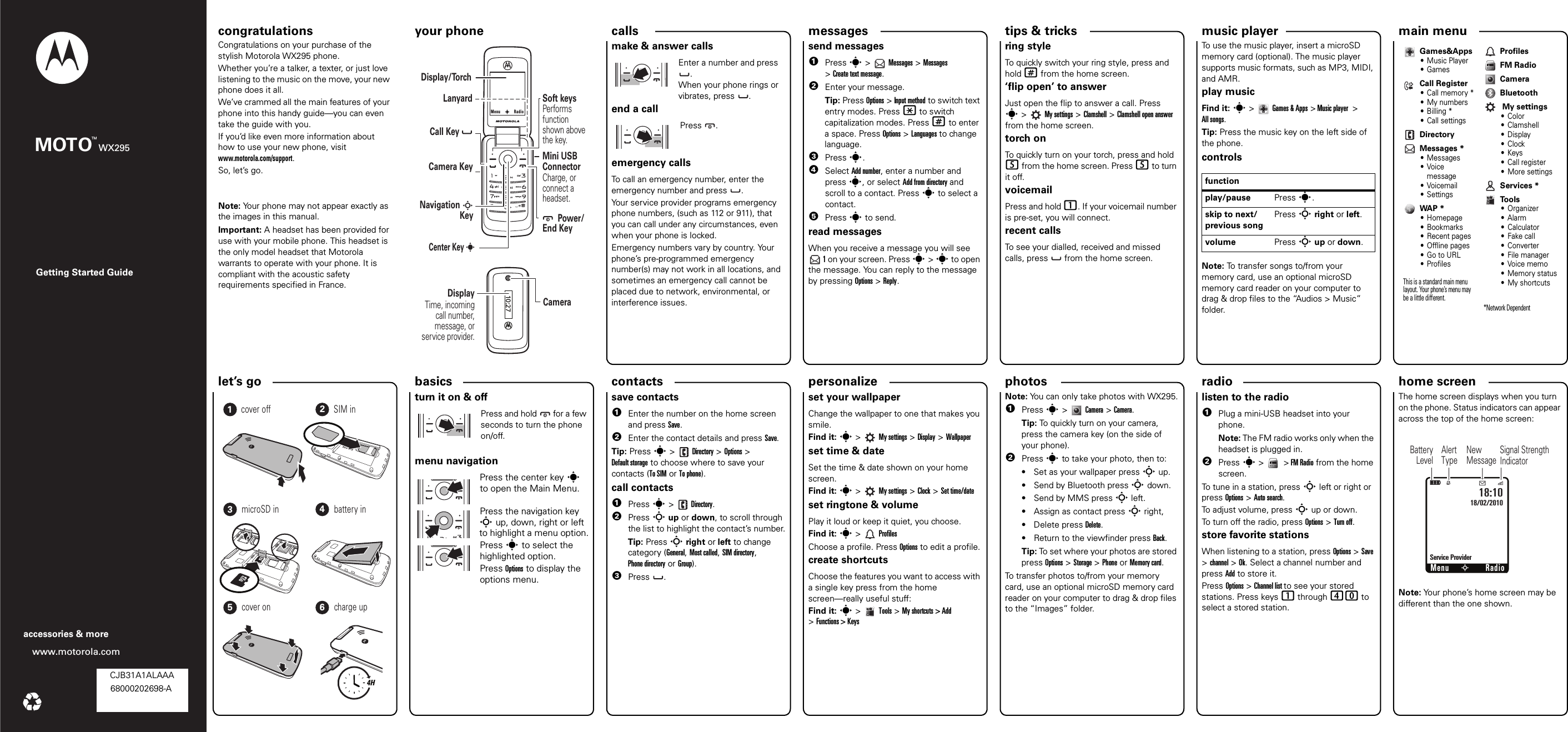 personalize let’s go music playertips &amp; tricks messages radiophotoscalls contacts main menu home screen basics Getting Started Guidewww.motorola.comaccessories &amp; moreMOTO WX295TMcongratulations your phone congratulations!Congratulations on your purchase of the stylish Motorola WX295 phone.Whether you’re a talker, a texter, or just love listening to the music on the move, your new phone does it all.We’ve crammed all the main features of your phone into this handy guide—you can even take the guide with you. If you’d like even more information about how to use your new phone, visit www.motorola.com/support.So, let’s go.Note: Your phone may not appear exactly as the images in this manual. Important: A headset has been provided for use with your mobile phone. This headset is the only model headset that Motorola warrants to operate with your phone. It is compliant with the acoustic safety requirements specified in France.your phone10:27       Power/End Key       Center KeySoft keysPerforms  function shown above the key.LanyardNavigation S      KeyCharge, or connect a headset.Mini USB ConnectorCameraCall Key            Camera KeyDisplay/TorchDisplayTime, incoming call number, message, or service provider.sMenuRadioscallsmake &amp; answer callsEnter a number and press .When your phone rings or vibrates, press . end a callPress .emergency callsTo call an emergency number, enter the emergency number and press  .Your service provider programs emergency phone numbers, (such as 112 or 911), that you can call under any circumstances, even when your phone is locked.Emergency numbers vary by country. Your phone’s pre-programmed emergency number(s) may not work in all locations, and sometimes an emergency call cannot be placed due to network, environmental, or interference issues.messagessend messages  1Press s &gt;   Messages &gt; Messages &gt;Create text message.2Enter your message.Tip: Press Options &gt; Input method to switch text entry modes. Press * to switch capitalization modes. Press # to enter a space. Press Options &gt; Languages to change language.3Press s.4Select Add number, enter a number and press s, or select Add from directory and scroll to a contact. Press s to select a contact.5Press s to send.read messagesWhen you receive a message you will see  1 on your screen. Press s &gt; s to open the message. You can reply to the message by pressing Options &gt; Reply.shortcutsring styleTo quickly switch your ring style, press and hold # from the home screen.‘flip open’ to answerJust open the flip to answer a call. Press s&gt; My settings &gt; Clamshell &gt; Clamshell open answer from the home screen.torch onTo quickly turn on your torch, press and hold 5 from the home screen. Press 5 to turn it off.voicemailPress and hold 1. If your voicemail number is pre-set, you will connect.recent callsTo see your dialled, received and missed calls, press   from the home screen.FM radioTo use the music player, insert a microSD memory card (optional). The music player supports music formats, such as MP3, MIDI, and AMR. play musicFind it: s&gt;Games &amp; Apps &gt; Music player  &gt; All songs. Tip: Press the music key on the left side of the phone.controlsNote: To transfer songs to/from your memory card, use an optional microSD memory card reader on your computer to drag &amp; drop files to the “Audios &gt; Music” folder.functionplay/pause Press s.skip to next/previous songPress S right or left.volume Press S up or down.Games&amp;Apps• Music Player•GamesCall Register•Call memory*• My numbers•Billing*• Call settingsDirectoryMessages *• Messages•Voice message•Voicemail• SettingsWAP *• Homepage• Bookmarks• Recent pages• Offline pages•Go to URL•ProfilesThis is a standard main menu layout. Your phone’s menu may be a little different. ProfilesFM RadioCameraBluetooth My settings• Color•Clamshell•Display•Clock•Keys•Call register• More settingsServices *To o l s•Organizer•Alarm• Calculator• Fake call• Converter• File manager•Voice memo• Memory status• My shortcuts*Network Dependent let’s    go4H123456cover off SIM inmicroSD in battery incover on charge upbasicsturn it on &amp; offPress and hold  for a few seconds to turn the phone on/off.                                                                                                                                                                                                   menu navigationPress the center key s to open the Main Menu.Press the navigation key S up, down, right or left to highlight a menu option.Press s to select the highlighted option. Press Options to display the options menu.save contacts  1Enter the number on the home screen and press Save. 2Enter the contact details and press Save.Tip: Press s &gt;  Directory &gt; Options &gt; Default storage to choose where to save your contacts (To SIM or To phone).call contacts  1Press s &gt;  Directory.2Press S up or down, to scroll through the list to highlight the contact’s number.Tip: Press S right or left to change category (General, Most called, SIM directory, Phone directory or Group).3Press .customiseset your wallpaperChange the wallpaper to one that makes you smile.Find it: s&gt; My settings &gt; Display &gt; Wallpaperset time &amp; dateSet the time &amp; date shown on your home screen.Find it: s&gt; My settings &gt; Clock &gt; Set time/dateset ringtone &amp; volumePlay it loud or keep it quiet, you choose.Find it: s&gt;ProfilesChoose a profile. Press Options to edit a profile.create shortcutsChoose the features you want to access with a single key press from the home screen—really useful stuff:Find it: s&gt;Tools &gt;My shortcuts &gt; Add &gt;Functions &gt; KeysUSB Drag &amp; DropNote: You can only take photos with WX295.  1Press s &gt;   Camera &gt; Camera.Tip: To quickly turn on your camera, press the camera key (on the side of your phone).2Press s to take your photo, then to:• Set as your wallpaper press S up.• Send by Bluetooth press S down.• Send by MMS press S left.• Assign as contact press S right,• Delete press Delete.• Return to the viewfinder press Back.Tip: To set where your photos are stored press Options &gt; Storage &gt; Phone or Memory card.To transfer photos to/from your memory card, use an optional microSD memory card reader on your computer to drag &amp; drop files to the “Images” folder.FM radiolisten to the radio  1Plug a mini-USB headset into your phone.Note: The FM radio works only when the headset is plugged in.2Press s&gt; &gt;FM Radio from the home screen.To tune in a station, press S left or right or press Options &gt; Auto search.To adjust volume, press S up or down.To turn off the radio, press Options &gt; Turn off.store favorite stationsWhen listening to a station, press Options &gt; Save &gt; channel &gt; Ok. Select a channel number and press Add to store it.Press Options &gt; Channel list to see your stored stations. Press keys 1 through 40 to select a stored station.status indicatorsThe home screen displays when you turn on the phone. Status indicators can appear across the top of the home screen: Note: Your phone’s home screen may be different than the one shown.Menu18/02/2010Éì18:10Service ProviderN     RadioSSignal Strength IndicatorAlertTypeNewMessageBatteryLevel CJB31A1ALAAA68000202698-A