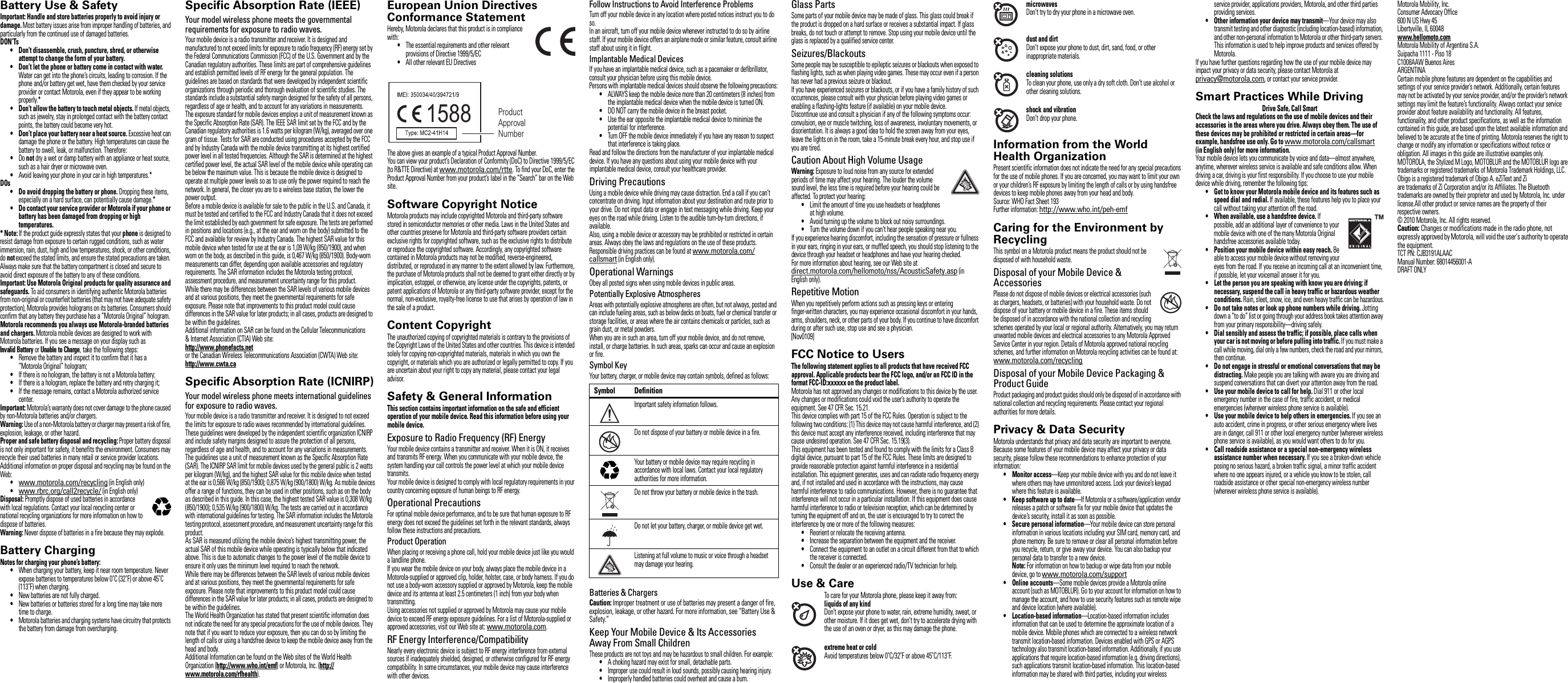 Safety, Regulatory &amp; LegalBattery Use &amp; SafetyBattery Use &amp; SafetyImportant: Handle and store batteries properly to avoid injury or damage. Most battery issues arise from improper handling of batteries, and particularly from the continued use of damaged batteries.DON’Ts•Don’t disassemble, crush, puncture, shred, or otherwise attempt to change the form of your battery.•Don’t let the phone or battery come in contact with water. Water can get into the phone’s circuits, leading to corrosion. If the phone and/or battery get wet, have them checked by your service provider or contact Motorola, even if they appear to be working properly.*•Don’t allow the battery to touch metal objects. If metal objects, such as jewelry, stay in prolonged contact with the battery contact points, the battery could become very hot.•Don’t place your battery near a heat source. Excessive heat can damage the phone or the battery. High temperatures can cause the battery to swell, leak, or malfunction. Therefore:•Do not dry a wet or damp battery with an appliance or heat source, such as a hair dryer or microwave oven.•Avoid leaving your phone in your car in high temperatures.*DOs• Do avoid dropping the battery or phone. Dropping these items, especially on a hard surface, can potentially cause damage.*•Do contact your service provider or Motorola if your phone or battery has been damaged from dropping or high temperatures.* Note: If the product guide expressly states that your phone is designed to resist damage from exposure to certain rugged conditions, such as water immersion, rain, dust, high and low temperatures, shock, or other conditions, do not exceed the stated limits, and ensure the stated precautions are taken. Always make sure that the battery compartment is closed and secure to avoid direct exposure of the battery to any of these conditions.Important: Use Motorola Original products for quality assurance and safeguards. To aid consumers in identifying authentic Motorola batteries from non-original or counterfeit batteries (that may not have adequate safety protection), Motorola provides holograms on its batteries. Consumers should confirm that any battery they purchase has a “Motorola Original” hologram.Motorola recommends you always use Motorola-branded batteries and chargers. Motorola mobile devices are designed to work with Motorola batteries. If you see a message on your display such as Invalid Battery or Unable to Charge, take the following steps:•Remove the battery and inspect it to confirm that it has a “Motorola Original” hologram;•If there is no hologram, the battery is not a Motorola battery;•If there is a hologram, replace the battery and retry charging it;•If the message remains, contact a Motorola authorized service center.Important: Motorola’s warranty does not cover damage to the phone caused by non-Motorola batteries and/or chargers.Warning: Use of a non-Motorola battery or charger may present a risk of fire, explosion, leakage, or other hazard.Proper and safe battery disposal and recycling: Proper battery disposal is not only important for safety, it benefits the environment. Consumers may recycle their used batteries in many retail or service provider locations. Additional information on proper disposal and recycling may be found on the Web:•www.motorola.com/recycling (in English only)•www.rbrc.org/call2recycle/ (in English only)Disposal: Promptly dispose of used batteries in accordance with local regulations. Contact your local recycling center or national recycling organizations for more information on how to dispose of batteries.Warning: Never dispose of batteries in a fire because they may explode.Battery ChargingBattery ChargingNotes for charging your phone’s battery:•When charging your battery, keep it near room temperature. Never expose batteries to temperatures below 0˚C (32˚F) or above 45˚C (113˚F) when charging.•New batteries are not fully charged.•New batteries or batteries stored for a long time may take more time to charge.•Motorola batteries and charging systems have circuitry that protects the battery from damage from overcharging.032375oSpecific Absorption Rate (IEEE)SAR (IEEE)Your model wireless phone meets the governmental requirements for exposure to radio waves.Your mobile device is a radio transmitter and receiver. It is designed and manufactured to not exceed limits for exposure to radio frequency (RF) energy set by the Federal Communications Commission (FCC) of the U.S. Government and by the Canadian regulatory authorities. These limits are part of comprehensive guidelines and establish permitted levels of RF energy for the general population. The guidelines are based on standards that were developed by independent scientific organizations through periodic and thorough evaluation of scientific studies. The standards include a substantial safety margin designed for the safety of all persons, regardless of age or health, and to account for any variations in measurements.The exposure standard for mobile devices employs a unit of measurement known as the Specific Absorption Rate (SAR). The IEEE SAR limit set by the FCC and by the Canadian regulatory authorities is 1.6 watts per kilogram (W/kg), averaged over one gram of tissue. Tests for SAR are conducted using procedures accepted by the FCC and by Industry Canada with the mobile device transmitting at its highest certified power level in all tested frequencies. Although the SAR is determined at the highest certified power level, the actual SAR level of the mobile device while operating can be below the maximum value. This is because the mobile device is designed to operate at multiple power levels so as to use only the power required to reach the network. In general, the closer you are to a wireless base station, the lower the power output.Before a mobile device is available for sale to the public in the U.S. and Canada, it must be tested and certified to the FCC and Industry Canada that it does not exceed the limit established by each government for safe exposure. The tests are performed in positions and locations (e.g., at the ear and worn on the body) submitted to the FCC and available for review by Industry Canada. The highest SAR value for this mobile device when tested for use at the ear is 1,09W/kg (850/1900), and when worn on the body, as described in this guide, is 0,467 W/kg (850/1900). Body-worn measurements can differ, depending upon available accessories and regulatory requirements. The SAR information includes the Motorola testing protocol, assessment procedure, and measurement uncertainty range for this product.While there may be differences between the SAR levels of various mobile devices and at various positions, they meet the governmental requirements for safe exposure. Please note that improvements to this product model could cause differences in the SAR value for later products; in all cases, products are designed to be within the guidelines.Additional information on SAR can be found on the Cellular Telecommunications &amp; Internet Association (CTIA) Web site:http://www.phonefacts.netor the Canadian Wireless Telecommunications Association (CWTA) Web site:http://www.cwta.caSpecific Absorption Rate (ICNIRP)SAR (ICNIRP)Your model wireless phone meets international guidelines for exposure to radio waves.Your mobile device is a radio transmitter and receiver. It is designed to not exceed the limits for exposure to radio waves recommended by international guidelines. These guidelines were developed by the independent scientific organization ICNIRP and include safety margins designed to assure the protection of all persons, regardless of age and health, and to account for any variations in measurements.The guidelines use a unit of measurement known as the Specific Absorption Rate (SAR). The ICNIRP SAR limit for mobile devices used by the general public is 2 watts per kilogram (W/kg), and the highest SAR value for this mobile device when tested at the ear is 0,566 W/kg (850/1900); 0,875 W/kg (900/1800) W/kg. As mobile devices offer a range of functions, they can be used in other positions, such as on the body as described in this guide. In this case, the highest tested SAR value is 0,308 W/kg (850/1900); 0,535 W/kg (900/1800) W/kg. The tests are carried out in accordance with international guidelines for testing. The SAR information includes the Motorola testing protocol, assessment procedure, and measurement uncertainty range for this product.As SAR is measured utilizing the mobile device’s highest transmitting power, the actual SAR of this mobile device while operating is typically below that indicated above. This is due to automatic changes to the power level of the mobile device to ensure it only uses the minimum level required to reach the network.While there may be differences between the SAR levels of various mobile devices and at various positions, they meet the governmental requirements for safe exposure. Please note that improvements to this product model could cause differences in the SAR value for later products; in all cases, products are designed to be within the guidelines.The World Health Organization has stated that present scientific information does not indicate the need for any special precautions for the use of mobile devices. They note that if you want to reduce your exposure, then you can do so by limiting the length of calls or using a handsfree device to keep the mobile device away from the head and body.Additional Information can be found on the Web sites of the World Health Organization (http://www.who.int/emf) or Motorola, Inc. (http://www.motorola.com/rfhealth).European Union Directives Conformance StatementEU ConformanceHereby, Motorola declares that this product is in compliance with:•The essential requirements and other relevant provisions of Directive 1999/5/EC•All other relevant EU DirectivesThe above gives an example of a typical Product Approval Number.You can view your product’s Declaration of Conformity (DoC) to Directive 1999/5/EC (to R&amp;TTE Directive) at www.motorola.com/rtte. To find your DoC, enter the Product Approval Number from your product’s label in the “Search” bar on the Web site.Software Copyright NoticeSoftw are Copyr ight Not iceMotorola products may include copyrighted Motorola and third-party software stored in semiconductor memories or other media. Laws in the United States and other countries preserve for Motorola and third-party software providers certain exclusive rights for copyrighted software, such as the exclusive rights to distribute or reproduce the copyrighted software. Accordingly, any copyrighted software contained in Motorola products may not be modified, reverse-engineered, distributed, or reproduced in any manner to the extent allowed by law. Furthermore, the purchase of Motorola products shall not be deemed to grant either directly or by implication, estoppel, or otherwise, any license under the copyrights, patents, or patent applications of Motorola or any third-party software provider, except for the normal, non-exclusive, royalty-free license to use that arises by operation of law in the sale of a product.Content CopyrightCon tent  Copyr ightThe unauthorized copying of copyrighted materials is contrary to the provisions of the Copyright Laws of the United States and other countries. This device is intended solely for copying non-copyrighted materials, materials in which you own the copyright, or materials which you are authorized or legally permitted to copy. If you are uncertain about your right to copy any material, please contact your legal advisor.Safety &amp; General InformationSafety InformationThis section contains important information on the safe and efficient operation of your mobile device. Read this information before using your mobile device.Exposure to Radio Frequency (RF) EnergyYour mobile device contains a transmitter and receiver. When it is ON, it receives and transmits RF energy. When you communicate with your mobile device, the system handling your call controls the power level at which your mobile device transmits.Your mobile device is designed to comply with local regulatory requirements in your country concerning exposure of human beings to RF energy.Operational PrecautionsFor optimal mobile device performance, and to be sure that human exposure to RF energy does not exceed the guidelines set forth in the relevant standards, always follow these instructions and precautions.Product OperationWhen placing or receiving a phone call, hold your mobile device just like you would a landline phone.If you wear the mobile device on your body, always place the mobile device in a Motorola-supplied or approved clip, holder, holster, case, or body harness. If you do not use a body-worn accessory supplied or approved by Motorola, keep the mobile device and its antenna at least 2.5 centimeters (1 inch) from your body when transmitting.Using accessories not supplied or approved by Motorola may cause your mobile device to exceed RF energy exposure guidelines. For a list of Motorola-supplied or approved accessories, visit our Web site at: www.motorola.com.RF Energy Interference/CompatibilityNearly every electronic device is subject to RF energy interference from external sources if inadequately shielded, designed, or otherwise configured for RF energy compatibility. In some circumstances, your mobile device may cause interference with other devices.1588 Product Approval NumberFollow Instructions to Avoid Interference ProblemsTurn off your mobile device in any location where posted notices instruct you to do so.In an aircraft, turn off your mobile device whenever instructed to do so by airline staff. If your mobile device offers an airplane mode or similar feature, consult airline staff about using it in flight.Implantable Medical DevicesIf you have an implantable medical device, such as a pacemaker or defibrillator, consult your physician before using this mobile device.Persons with implantable medical devices should observe the following precautions:•ALWAYS keep the mobile device more than 20 centimeters (8 inches) from the implantable medical device when the mobile device is turned ON.•DO NOT carry the mobile device in the breast pocket.•Use the ear opposite the implantable medical device to minimize the potential for interference.•Turn OFF the mobile device immediately if you have any reason to suspect that interference is taking place.Read and follow the directions from the manufacturer of your implantable medical device. If you have any questions about using your mobile device with your implantable medical device, consult your healthcare provider.Driving PrecautionsUsing a mobile device while driving may cause distraction. End a call if you can’t concentrate on driving. Input information about your destination and route prior to your drive. Do not input data or engage in text messaging while driving. Keep your eyes on the road while driving. Listen to the audible turn-by-turn directions, if available.Also, using a mobile device or accessory may be prohibited or restricted in certain areas. Always obey the laws and regulations on the use of these products.Responsible driving practices can be found at www.motorola.com/callsmart (in English only).Operational WarningsObey all posted signs when using mobile devices in public areas.Potentially Explosive AtmospheresAreas with potentially explosive atmospheres are often, but not always, posted and can include fueling areas, such as below decks on boats, fuel or chemical transfer or storage facilities, or areas where the air contains chemicals or particles, such as grain dust, or metal powders.When you are in such an area, turn off your mobile device, and do not remove, install, or charge batteries. In such areas, sparks can occur and cause an explosion or fire.Symbol KeyYour battery, charger, or mobile device may contain symbols, defined as follows:Batteries &amp; ChargersCaution: Improper treatment or use of batteries may present a danger of fire, explosion, leakage, or other hazard. For more information, see “Battery Use &amp; Safety.”Keep Your Mobile Device &amp; Its Accessories Away From Small ChildrenThese products are not toys and may be hazardous to small children. For example:•A choking hazard may exist for small, detachable parts.•Improper use could result in loud sounds, possibly causing hearing injury.•Improperly handled batteries could overheat and cause a burn.Symbol DefinitionImportant safety information follows.Do not dispose of your battery or mobile device in a fire.Your battery or mobile device may require recycling in accordance with local laws. Contact your local regulatory authorities for more information.Do not throw your battery or mobile device in the trash.Do not let your battery, charger, or mobile device get wet.Listening at full volume to music or voice through a headset may damage your hearing.032374o032376o032375oGlass PartsSome parts of your mobile device may be made of glass. This glass could break if the product is dropped on a hard surface or receives a substantial impact. If glass breaks, do not touch or attempt to remove. Stop using your mobile device until the glass is replaced by a qualified service center.Seizures/BlackoutsSome people may be susceptible to epileptic seizures or blackouts when exposed to flashing lights, such as when playing video games. These may occur even if a person has never had a previous seizure or blackout.If you have experienced seizures or blackouts, or if you have a family history of such occurrences, please consult with your physician before playing video games or enabling a flashing-lights feature (if available) on your mobile device.Discontinue use and consult a physician if any of the following symptoms occur: convulsion, eye or muscle twitching, loss of awareness, involuntary movements, or disorientation. It is always a good idea to hold the screen away from your eyes, leave the lights on in the room, take a 15-minute break every hour, and stop use if you are tired.Caution About High Volume UsageWarning: Exposure to loud noise from any source for extended periods of time may affect your hearing. The louder the volume sound level, the less time is required before your hearing could be affected. To protect your hearing:•Limit the amount of time you use headsets or headphones at high volume.•Avoid turning up the volume to block out noisy surroundings.•Turn the volume down if you can’t hear people speaking near you.If you experience hearing discomfort, including the sensation of pressure or fullness in your ears, ringing in your ears, or muffled speech, you should stop listening to the device through your headset or headphones and have your hearing checked.For more information about hearing, see our Web site at direct.motorola.com/hellomoto/nss/AcousticSafety.asp (in English only).Repetitive MotionWhen you repetitively perform actions such as pressing keys or entering finger-written characters, you may experience occasional discomfort in your hands, arms, shoulders, neck, or other parts of your body. If you continue to have discomfort during or after such use, stop use and see a physician.[Nov0109]FCC Notice to UsersFCC N otic eThe following statement applies to all products that have received FCC approval. Applicable products bear the FCC logo, and/or an FCC ID in the format FCC-ID:xxxxxx on the product label.Motorola has not approved any changes or modifications to this device by the user. Any changes or modifications could void the user’s authority to operate the equipment. See 47 CFR Sec. 15.21.This device complies with part 15 of the FCC Rules. Operation is subject to the following two conditions: (1) This device may not cause harmful interference, and (2) this device must accept any interference received, including interference that may cause undesired operation. See 47 CFR Sec. 15.19(3).This equipment has been tested and found to comply with the limits for a Class B digital device, pursuant to part 15 of the FCC Rules. These limits are designed to provide reasonable protection against harmful interference in a residential installation. This equipment generates, uses and can radiate radio frequency energy and, if not installed and used in accordance with the instructions, may cause harmful interference to radio communications. However, there is no guarantee that interference will not occur in a particular installation. If this equipment does cause harmful interference to radio or television reception, which can be determined by turning the equipment off and on, the user is encouraged to try to correct the interference by one or more of the following measures:•Reorient or relocate the receiving antenna.•Increase the separation between the equipment and the receiver.•Connect the equipment to an outlet on a circuit different from that to which the receiver is connected.•Consult the dealer or an experienced radio/TV technician for help.Use &amp; CareUse &amp; CareTo care for your Motorola phone, please keep it away from:liquids of any kindDon’t expose your phone to water, rain, extreme humidity, sweat, or other moisture. If it does get wet, don’t try to accelerate drying with the use of an oven or dryer, as this may damage the phone.extreme heat or coldAvoid temperatures below 0˚C/32˚F or above 45˚C/113˚F.microwavesDon’t try to dry your phone in a microwave oven.dust and dirtDon’t expose your phone to dust, dirt, sand, food, or other inappropriate materials.cleaning solutionsTo clean your phone, use only a dry soft cloth. Don’t use alcohol or other cleaning solutions.shock and vibrationDon’t drop your phone.Information from the World Health OrganizationWHO Info rmationPresent scientific information does not indicate the need for any special precautions for the use of mobile phones. If you are concerned, you may want to limit your own or your children’s RF exposure by limiting the length of calls or by using handsfree devices to keep mobile phones away from your head and body.Source: WHO Fact Sheet 193Further information: http://www.who.int/peh-emfCaring for the Environment by RecyclingRecycling InformationThis symbol on a Motorola product means the product should not be disposed of with household waste.Disposal of your Mobile Device &amp; AccessoriesPlease do not dispose of mobile devices or electrical accessories (such as chargers, headsets, or batteries) with your household waste. Do not dispose of your battery or mobile device in a fire. These items should be disposed of in accordance with the national collection and recycling schemes operated by your local or regional authority. Alternatively, you may return unwanted mobile devices and electrical accessories to any Motorola Approved Service Center in your region. Details of Motorola approved national recycling schemes, and further information on Motorola recycling activities can be found at: www.motorola.com/recyclingDisposal of your Mobile Device Packaging &amp; Product GuideProduct packaging and product guides should only be disposed of in accordance with national collection and recycling requirements. Please contact your regional authorities for more details.Privacy &amp; Data SecurityPrivacy &amp; Data SecurityMotorola understands that privacy and data security are important to everyone. Because some features of your mobile device may affect your privacy or data security, please follow these recommendations to enhance protection of your information:•Monitor access—Keep your mobile device with you and do not leave it where others may have unmonitored access. Lock your device’s keypad where this feature is available.• Keep software up to date—If Motorola or a software/application vendor releases a patch or software fix for your mobile device that updates the device’s security, install it as soon as possible.• Secure personal information—Your mobile device can store personal information in various locations including your SIM card, memory card, and phone memory. Be sure to remove or clear all personal information before you recycle, return, or give away your device. You can also backup your personal data to transfer to a new device.Note: For information on how to backup or wipe data from your mobile device, go to www.motorola.com/support•Online accounts—Some mobile devices provide a Motorola online account (such as MOTOBLUR). Go to your account for information on how to manage the account, and how to use security features such as remote wipe and device location (where available).• Location-based information—Location-based information includes information that can be used to determine the approximate location of a mobile device. Mobile phones which are connected to a wireless network transmit location-based information. Devices enabled with GPS or AGPS technology also transmit location-based information. Additionally, if you use applications that require location-based information (e.g. driving directions), such applications transmit location-based information. This location-based information may be shared with third parties, including your wireless 032376oservice provider, applications providers, Motorola, and other third parties providing services.• Other information your device may transmit—Your device may also transmit testing and other diagnostic (including location-based) information, and other non-personal information to Motorola or other third-party servers. This information is used to help improve products and services offered by Motorola.If you have further questions regarding how the use of your mobile device may impact your privacy or data security, please contact Motorola at privacy@motorola.com, or contact your service provider.Smart Practices While DrivingDrivin g SafetyDrive Safe, Call SmartCheck the laws and regulations on the use of mobile devices and their accessories in the areas where you drive. Always obey them. The use of these devices may be prohibited or restricted in certain areas—for example, handsfree use only. Go to www.motorola.com/callsmart (inEnglish only) for more information.Your mobile device lets you communicate by voice and data—almost anywhere, anytime, wherever wireless service is available and safe conditions allow. When driving a car, driving is your first responsibility. If you choose to use your mobile device while driving, remember the following tips:•Get to know your Motorola mobile device and its features such as speed dial and redial. If available, these features help you to place your call without taking your attention off the road.•When available, use a handsfree device. If possible, add an additional layer of convenience to your mobile device with one of the many Motorola Original handsfree accessories available today.• Position your mobile device within easy reach. Be able to access your mobile device without removing your eyes from the road. If you receive an incoming call at an inconvenient time, if possible, let your voicemail answer it for you.• Let the person you are speaking with know you are driving; if necessary, suspend the call in heavy traffic or hazardous weather conditions. Rain, sleet, snow, ice, and even heavy traffic can be hazardous.•Do not take notes or look up phone numbers while driving. Jotting down a “to do” list or going through your address book takes attention away from your primary responsibility—driving safely.• Dial sensibly and assess the traffic; if possible, place calls when your car is not moving or before pulling into traffic. If you must make a call while moving, dial only a few numbers, check the road and your mirrors, then continue.•Do not engage in stressful or emotional conversations that may be distracting. Make people you are talking with aware you are driving and suspend conversations that can divert your attention away from the road.• Use your mobile device to call for help. Dial 911 or other local emergency number in the case of fire, traffic accident, or medical emergencies (wherever wireless phone service is available).• Use your mobile device to help others in emergencies. If you see an auto accident, crime in progress, or other serious emergency where lives are in danger, call 911 or other local emergency number (wherever wireless phone service is available), as you would want others to do for you.• Call roadside assistance or a special non-emergency wireless assistance number when necessary. If you see a broken-down vehicle posing no serious hazard, a broken traffic signal, a minor traffic accident where no one appears injured, or a vehicle you know to be stolen, call roadside assistance or other special non-emergency wireless number (wherever wireless phone service is available). Motorola Mobility, Inc.Consumer Advocacy Office600 N US Hwy 45Libertyville, IL 60048www.hellomoto.comMotorola Mobility of Argentina S.A.Suipacha 1111 - Piso 18C1008AAW Buenos AiresARGENTINACertain mobile phone features are dependent on the capabilities and settings of your service provider’s network. Additionally, certain features may not be activated by your service provider, and/or the provider’s network settings may limit the feature’s functionality. Always contact your service provider about feature availability and functionality. All features, functionality, and other product specifications, as well as the information contained in this guide, are based upon the latest available information and believed to be accurate at the time of printing. Motorola reserves the right to change or modify any information or specifications without notice or obligation. All images in this guide are illustrative examples only.MOTOROLA, the Stylized M Logo, MOTOBLUR and the MOTOBLUR logo are trademarks or registered trademarks of Motorola Trademark Holdings, LLC.  Obigo is a registered trademark of Obigo A. eZiText and Zi are trademarks of Zi Corporation and/or its Affiliates. The Bluetooth trademarks are owned by their proprietor and used by Motorola, Inc. under license.All other product or service names are the property of their respective owners.© 2010 Motorola, Inc. All rights reserved.Caution: Changes or modifications made in the radio phone, not expressly approved by Motorola, will void the user’s authority to operate the equipment.TCT PN: CJB3191ALAACManual Number: 68014456001-ADRAFT ONLY 