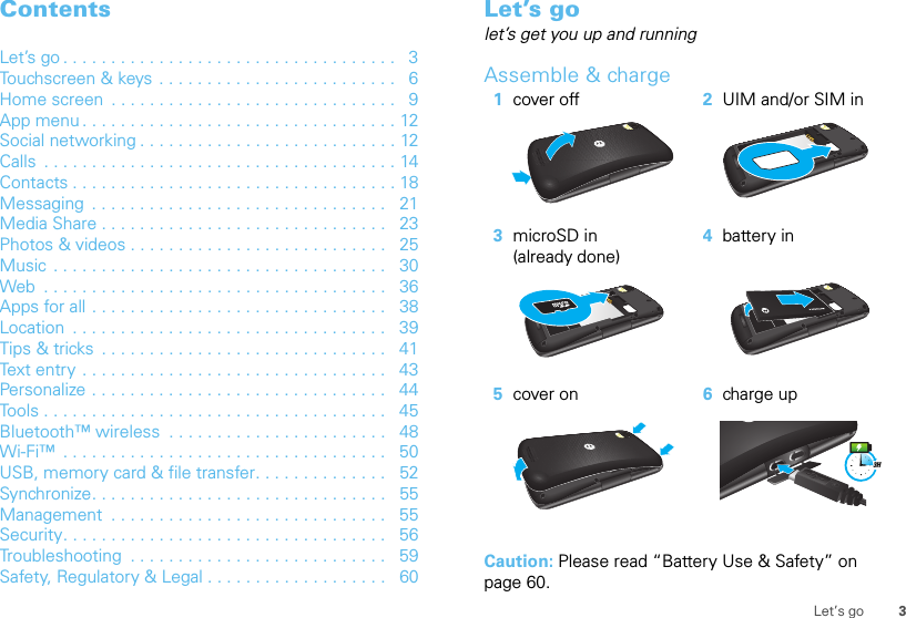 3Let’s goContentsLet’s go . . . . . . . . . . . . . . . . . . . . . . . . . . . . . . . . . . .   3Touchscreen &amp; keys  . . . . . . . . . . . . . . . . . . . . . . . . .   6Home screen  . . . . . . . . . . . . . . . . . . . . . . . . . . . . . .   9App menu . . . . . . . . . . . . . . . . . . . . . . . . . . . . . . . . . 12Social networking . . . . . . . . . . . . . . . . . . . . . . . . . . . 12Calls  . . . . . . . . . . . . . . . . . . . . . . . . . . . . . . . . . . . . . 14Contacts . . . . . . . . . . . . . . . . . . . . . . . . . . . . . . . . . . 18Messaging  . . . . . . . . . . . . . . . . . . . . . . . . . . . . . . .   21Media Share . . . . . . . . . . . . . . . . . . . . . . . . . . . . . .   23Photos &amp; videos . . . . . . . . . . . . . . . . . . . . . . . . . . .   25Music . . . . . . . . . . . . . . . . . . . . . . . . . . . . . . . . . . .   30Web  . . . . . . . . . . . . . . . . . . . . . . . . . . . . . . . . . . . .   36Apps for all . . . . . . . . . . . . . . . . . . . . . . . . . . . . . . .   38Location  . . . . . . . . . . . . . . . . . . . . . . . . . . . . . . . . .   39Tips &amp; tricks  . . . . . . . . . . . . . . . . . . . . . . . . . . . . . .   41Text entry . . . . . . . . . . . . . . . . . . . . . . . . . . . . . . . .   43Personalize . . . . . . . . . . . . . . . . . . . . . . . . . . . . . . .   44Tools . . . . . . . . . . . . . . . . . . . . . . . . . . . . . . . . . . . .   45Bluetooth™ wireless  . . . . . . . . . . . . . . . . . . . . . . .   48Wi-Fi™  . . . . . . . . . . . . . . . . . . . . . . . . . . . . . . . . . .   50USB, memory card &amp; file transfer. . . . . . . . . . . . . .   52Synchronize. . . . . . . . . . . . . . . . . . . . . . . . . . . . . . .   55Management  . . . . . . . . . . . . . . . . . . . . . . . . . . . . .   55Security. . . . . . . . . . . . . . . . . . . . . . . . . . . . . . . . . .   56Troubleshooting  . . . . . . . . . . . . . . . . . . . . . . . . . . .   59Safety, Regulatory &amp; Legal . . . . . . . . . . . . . . . . . . .   60Let’s golet’s get you up and runningAssemble &amp; charge  Caution: Please read “Battery Use &amp; Safety” on page 60.1cover off 2UIM and/or SIM in3microSD in (already done)4battery in5cover on 6charge up3H